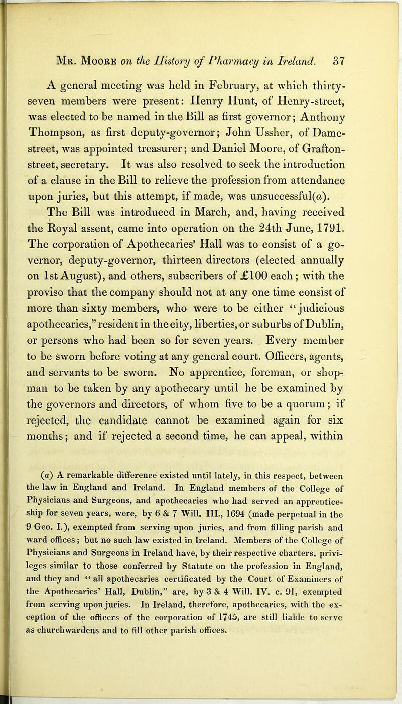 A general meeting was held in February, at which thirty- seven members were present: Henry Hunt, of Henry-street, was elected to he named in the Bill as first governor; Anthony Thompson, as first deputy-governor; John Ussher, of Dame- street, was appointed treasurer; and Daniel Moore, of Grafton- street, secretary. It was also resolved to seek the introduction of a clause in the Bill to relieve the profession from attendance upon juries, but this attempt, if made, was unsuccessful(a). The Bill was introduced in March, and, having received the Royal assent, came into operation on the 24th June, 1791. The corporation of Apothecaries’ Hall was to consist of a go- vernor, deputy-governor, thirteen directors (elected annually on 1st August), and others, subscribers of £100 each; with the proviso that the company should not at any one time consist of more than sixty members, who were to be either “judicious apothecaries,” resident in the city, liberties, or suburbs of Dublin, or persons who had been so for seven years. Every member to be sworn before voting at any general court. Officers, agents, and servants to be sworn. No apprentice, foreman, or shop- man to be taken by any apothecary until he be examined by the governors and directors, of whom five to be a quorum; if rejected, the candidate cannot be examined again for six months; and if rejected a second time, he can appeal, within (a) A remarkable difference existed until lately, in this respect, between the law in England and Ireland. In England members of the College of Physicians and Surgeons, and apothecaries who had served an apprentice- ship for seven years, were, by 6 & 7 Will. III., 1694 (made perpetual in the 9 Geo. I.), exempted from serving upon juries, and from filling parish and ward offices ; but no such law existed in Ireland. Members of the College of Physicians and Surgeons in Ireland have, by their respective charters, privi- leges similar to those conferred by Statute on the profession in England, and they and “ all apothecaries certificated by the Court of Examiners of the Apothecaries’ Hall, Dublin,” are, by 3 & 4 Will. IV. c. 91, exempted from serving upon juries. In Ireland, therefore, apothecaries, with the ex- ception of the officers of the corporation of 1745, are still liable to serve as churchwardens and to fill other parish offices.