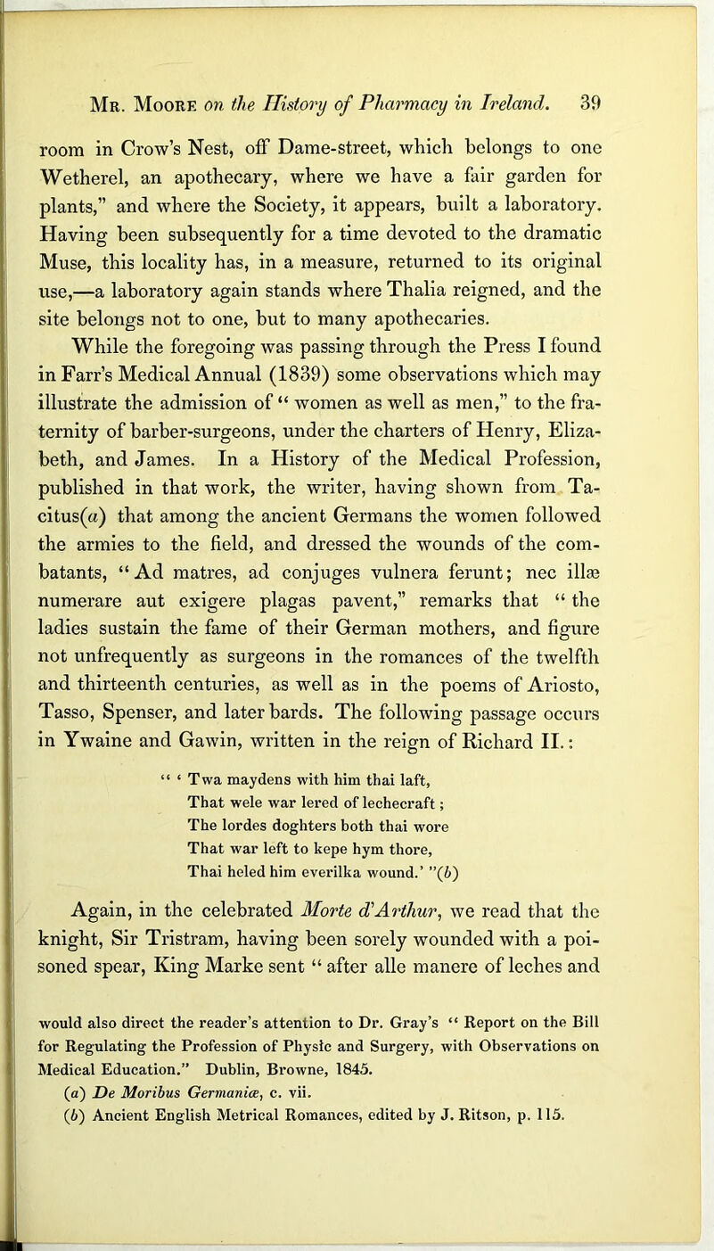 room in Crow’s Nest, off Dame-street, which belongs to one Wetherel, an apothecary, where we have a fair garden for plants,” and where the Society, it appears, built a laboratory. Having been subsequently for a time devoted to the dramatic Muse, this locality has, in a measure, returned to its original use,—a laboratory again stands where Thalia reigned, and the site belongs not to one, but to many apothecaries. While the foregoing was passing through the Press I found in Farr’s Medical Annual (1839) some observations which may illustrate the admission of “ women as well as men,” to the fra- ternity of barber-surgeons, under the charters of Henry, Eliza- beth, and James. In a History of the Medical Profession, published in that work, the writer, having shown from Ta- citus^) that among the ancient Germans the women followed the armies to the field, and dressed the wounds of the com- batants, “Ad matres, ad conjuges vulnera ferunt; nec ilke numerare aut exigere plagas pavent,” remarks that “ the ladies sustain the fame of their German mothers, and figure not unfrequently as surgeons in the romances of the twelfth and thirteenth centuries, as well as in the poems of Ariosto, Tasso, Spenser, and later bards. The following passage occurs in Ywaine and Gawin, written in the reign of Richard II.: “ ‘ Twa maydens with him thai laft, That wele war lered of lechecraft; The lordes doghters both thai wore That war left to kepe hym tliore, Thai heled him everilka wound.’ (b) Again, in the celebrated Morte d'Arthur, we read that the knight, Sir Tristram, having been sorely wounded with a poi- soned spear, King Marke sent “ after alle manere of leches and would also direct the reader’s attention to Dr. Gray’s “ Report on the Bill for Regulating the Profession of Physic and Surgery, with Observations on Medical Education.” Dublin, Browne, 1845. (а) De Moribus Germania, c. vii.