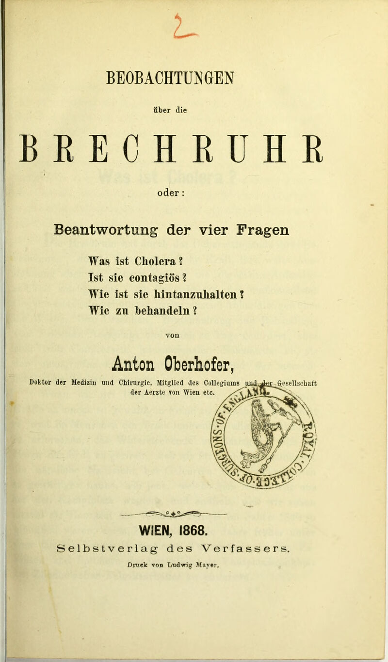 BEOBACHTUNGEN über die BRECHRUHR oder: Beantwortung der vier Fragen Was ist Cholera ? Ist sie contagiös? Wie ist sie hintanzuhalten ? Wie zu behandeln ? von Anton Oberhofer, WIEN, 1868. Selbstverlag des Verfassers. Druck von Ludwig Mayer,