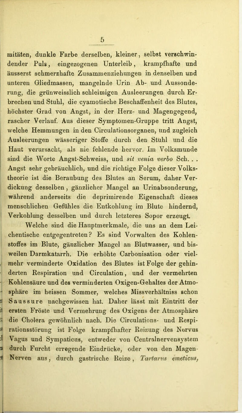 mitäten, dunkle Farbe derselben, kleiner, selbst verschwin- dender Puls, eingezogenen Unterleib, krampfhafte und äusserst schmerzhafte Zusammenziehungen in denselben und unteren Gliedmassen, mangelnde Urin Ab- und Aussonde- rung, die grünweisslicb schleimigen Ausleerungen durch Er- brechen und Stuhl, die cyamotische Beschaffenheit des Blutes, 1 höchster Grad von Angst, in der Herz- und Magengegend, rascher Verlauf, Aus dieser Symptomen-Gruppe tritt Angst, welche Hemmungen in den Circulationsorganen, und zugleich Ausleerungen wässeriger Stoffe durch den Stuhl und die Haut verursacht, als nie fehlende hervor. Im Volksmunde sind die Worte Angst-Schweiss, und sit venia verbo Sch. . . Angst sehr gebräuchlich, und die richtige Folge dieser Volks- theorie ist die Beraubung des Blutes an Serum, daher Ver- dickung desselben, gänzlicher Mangel an Urinabsonderung, während anderseits die deprimirende Eigenschaft dieses menschlichen Gefühles die Entkohlung im Blute hindernd, Verkohlung desselben und durch letzteres Sopor erzeugt. Welche sind die Hauptmerkmale, die uns an dem Lei- chentische entgegentreten? Es sind Vorwalten des Kohlen- stoffes im Blute, gänzlicher Mangel an Blutwasser, und bis- weilen Darmkatarrh. Die erhöhte Carbonisation oder viel- i mehr verminderte Oxidation des Blutes ist Folge der gehin- derten Respiration und Circulation, und der vermehrten Kohlensäure und des verminderten Oxigen-Gehaltes der Atmo- sphäre im heissen Sommer, welches Missverhältniss schon i' Saussure nachgewissen hat. Daher lässt mit Eintritt der ii ersten Fröste und Vermehrung des Oxigens der Atmosphäre t die Cholera gewöhnlich nach. Die Circulations- und Respi- s rationsstörung ist Folge krampfhafter Reizung des Nervus ii Vagus und Sympaticus, entweder von Centralnervensystem m durch Furcht erregende Eindrücke, oder von den Magen- ;( Nerven aus, durch gastrische Reize, Tartarus emeticus,