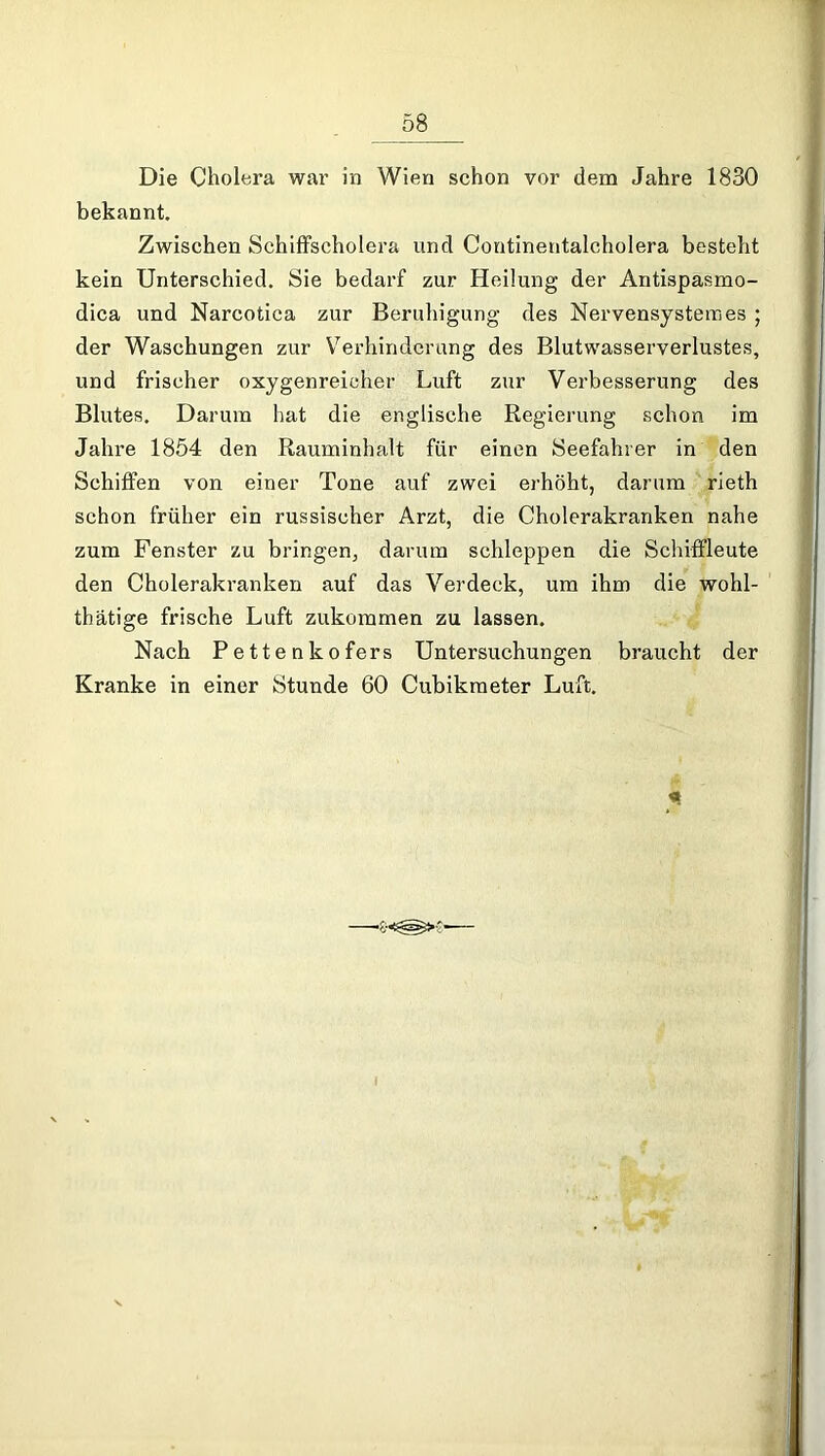 Die Cholera war in Wien schon vor dem Jahre 1830 bekannt. Zwischen Schiffscholera und Contineutalcholera besteht kein Unterschied. Sie bedarf zur Heilung der Antispasmo- dica und Narcotica zur Beruhigung des Nervensystem es ; der Waschungen zur Verhinderung des Blutwasserverlustes, und frischer oxygenreicher Luft zur Verbesserung des Blutes. Darum hat die englische Regierung schon im Jahre 1854 den Rauminhalt für einen Seefahrer in den Schiffen von einer Tone auf zwei erhöht, darum rieth schon früher ein russischer Arzt, die Cholerakranken nahe zum Fenster zu bringen, darum schleppen die Schiffleute den Cholerakranken auf das Verdeck, um ihm die wohl- thätige frische Luft zukommen zu lassen. Nach Pettenkofers Untersuchungen braucht der Kranke in einer Stunde 60 Cubikmeter Luft. «1