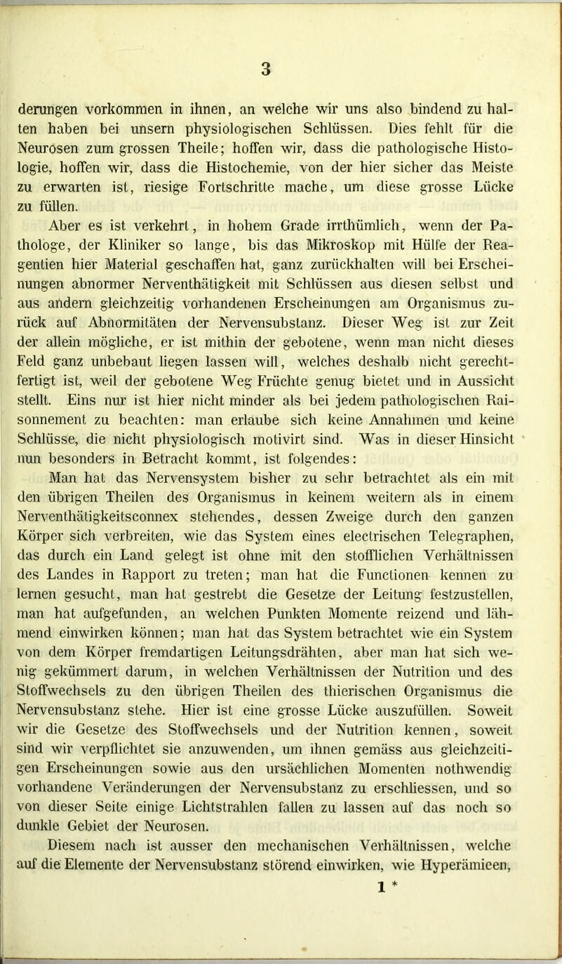 derungen Vorkommen in ihnen, an welche wir uns also bindend zu hal- ten haben bei unsern physiologischen Schlüssen. Dies fehlt für die Neurosen zum grossen Theile; hoffen wir, dass die pathologische Histo- logie, hoffen wir, dass die Histochemie, von der hier sicher das Meiste zu erwarten ist, riesige Fortschritte mache, um diese grosse Lücke zu füllen. Aber es ist verkehrt, in hohem Grade irrthümlich, wenn der Pa- thologe, der Kliniker so lange, bis das Mikroskop mit Hülfe der Rea- gentien hier Material geschaffen hat, ganz zurückhalten will bei Erschei- nungen abnormer Nerventhätigkeit mit Schlüssen aus diesen selbst und aus andern gleichzeitig vorhandenen Erscheinungen am Organismus zu- rück auf Abnormitäten der Nervensubslanz. Dieser Weg ist zur Zeit der allein mögliche, er ist mithin der gebotene, wenn man nicht dieses Feld ganz unbebaut liegen lassen will, welches deshalb nicht gerecht- fertigt ist, weil der gebotene Weg Früchte genug bietet und in Aussicht stellt. Eins nur ist hier nicht minder als bei jedem pathologischen Rai- sonnement zu beachten: man erlaube sich keine Annahmen und keine Schlüsse, die nicht physiologisch motivirt sind. Was in dieser Hinsicht nun besonders in Betracht kommt, ist folgendes: Man hat das Nervensystem bisher zu sehr betrachtet als ein mit den übrigen Theilen des Organismus in keinem weitern als in einem Nerventhätigkeitsconnex stehendes, dessen Zweige durch den ganzen Körper sich verbreiten, wie das System eines eleclrischen Telegraphen, das durch ein Land gelegt ist ohne mit den stofflichen Verhältnissen des Landes in Rapport zu treten; man hat die Functionen kennen zu lernen gesucht, man hat gestrebt die Gesetze der Leitung festzustellen, man hat aufgefunden, an welchen Punkten Momente reizend und läh- mend einwirken können; man hat das System betrachtet wie ein System von dem Körper fremdartigen Leitungsdrähten, aber man hat sich we- nig gekümmert darum, in welchen Verhältnissen der Nutrition und des Stoffwechsels zu den übrigen Theilen des thierischen Organismus die Nervensubstanz stehe. Hier ist eine grosse Lücke auszufüllen. Soweit wir die Gesetze des Stoffwechsels und der Nutrition kennen, soweit sind wir verpflichtet sie anzuwenden, um ihnen gemäss aus gleichzeiti- gen Erscheinungen sowie aus den ursächlichen Momenten nothwendig vorhandene Veränderungen der Nervensubstanz zu erschliessen, und so von dieser Seite einige Lichtstrahlen fallen zu lassen auf das noch so dunkle Gebiet der Neurosen. Diesem nach ist ausser den mechanischen Verhältnissen, welche auf die Elemente der Nervensubstanz störend einwirken, wie Hyperämieen, 1 *