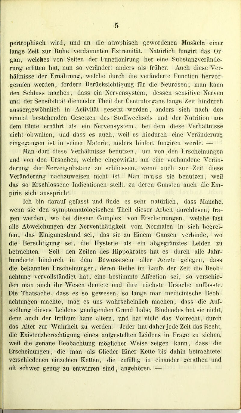 I pertrophisch wird, und an die atrophisch gewordenen Muskeln einer lange Zeit zur Ruhe verdammten Extremität. Natürlich fungirt das Or- gan, welches von Seiten der Funetionirung her eine Substanzverände- rung erlitten hat, nun so verändert anders als früher. Auch diese Ver- hältnisse der Ernährung, welche durch die veränderte Function hervor- gerufen werden, fordern Berücksichtigung für die Neurosen; man kann den Schluss machen, dass ein Nervensystem, dessen sensitive Nerven und der Sensibilität dienender Theil der Centralorgane lange Zeit, hindurch aussergewöhnlich in Activität gesetzt werden, anders sich nach den einmal bestehenden Gesetzen des Stoffwechsels und der Nutrition aus dem Blute ernährt als ein Nervensystem, bei dem diese Verhältnisse nicht obwalten, und dass es auch, weil es hiedurch eine Veränderung cingegangen ist in seiner Materie, anders hinfort fungiren werde. — Man darf diese Verhältnisse benutzen, um von den Erscheinungen und von den Ursachen, welche eingewirkt, auf eine vorhandene Verän- derung der Nervepsubstanz zu scnliessen, wenn auch zur Zeit diese Veränderung nachzuweisen nicht ist. Man muss sie benutzen, weil das so Erschlossene Indicationen stellt, zu deren Gunsten auch die Em- pirie sich ausspricht. Ich bin darauf gefasst und finde es sehr natürlich, dass Manche, wenn sie den symptomatologischen Theil dieser Arbeit durchlesen, fra- gen werden, wo bei diesem Complex von Erscheinungen, welche fast alle Abweichungen der Nerventhätigkeit vom Normalen in sich begrei- fen, das Einigungsband sei, das sie zu Einem Ganzen verbinde, wo die Berechtigung sei, die Hysterie als ein abgegränztes Leiden zu betrachten. Seit den Zeiten des Hippokrates hat es durch alle Jahr- hunderte hindurch in dem Bewusstsein aller Aerzte gelegen, dass die bekannten Erscheinungen, deren Reihe im Laufe der Zeit die Beob- ■ achtung vervollständigt hat, eine bestimmte Affection sei, so verschie- den man auch ihr Wesen deutete und ihre nächste Ursache auffasste. Die Thatsache, dass es so gewesen, so lange man medicinische Beob- achtungen machte, mag es uns wahrscheinlich machen, dass die Auf- stellung dieses Leidens genügenden Grund habe, Bindendes hat sie nicht, denn auch der Irrthum kann altern, und hat nicht das Vorrecht, durch das Alter zur Wahrheit zu werden. Jeder hat daher jede Zeit das Recht, die Existenzberechtigung eines aufgestellten Leidens in Frage zu ziehen, weil die genaue Beobachtung möglicher Weise zeigen kann, dass die Erscheinungen, die man als Glieder Einer Kette bis dahin betrachtete, verschiedenen einzelnen Ketten, die zufällig in einander gerathen und oft schwer genug zu entwirren sind, angehören. — li