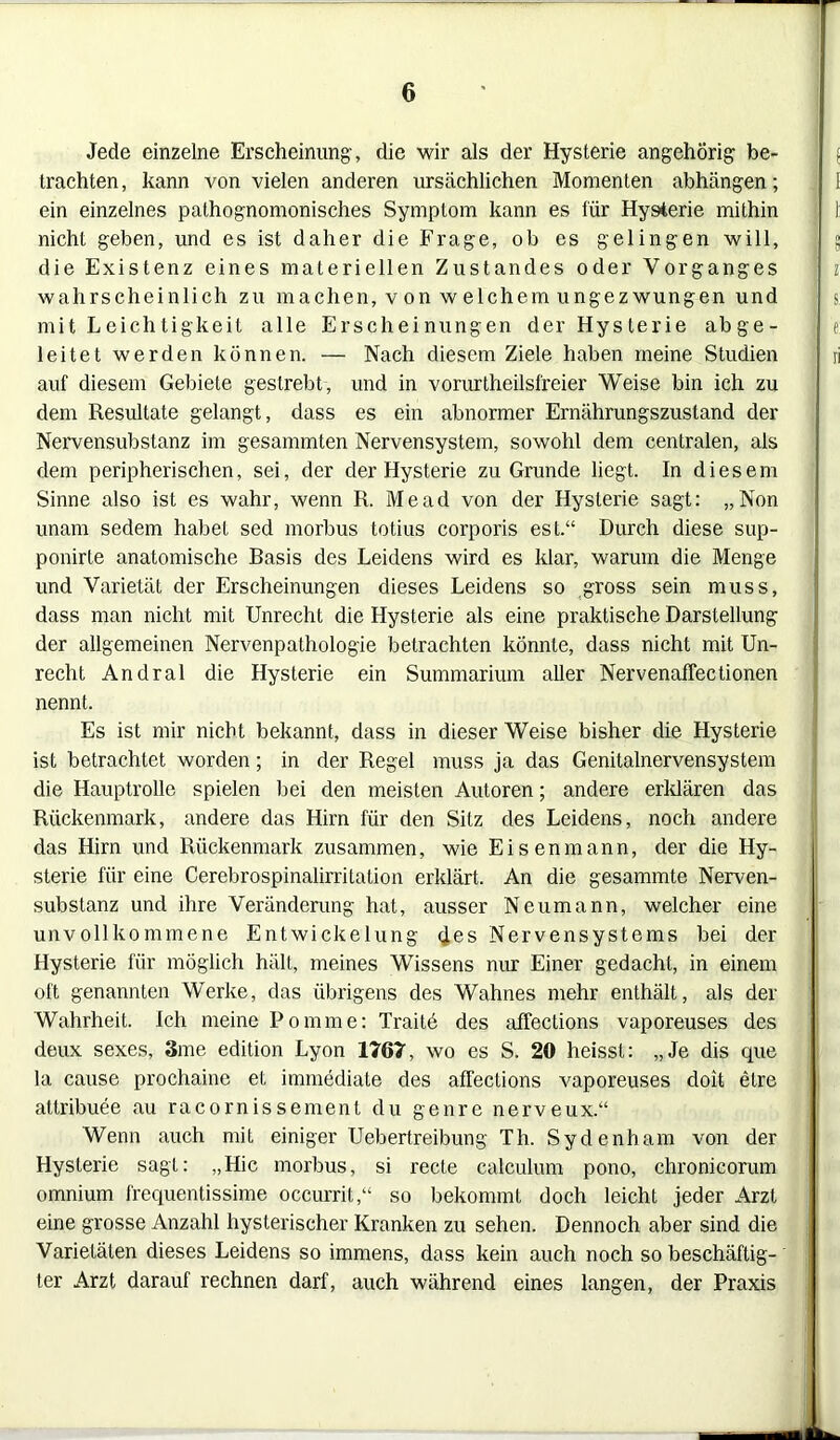 Jede einzelne Erscheinung, die wir als der Hysterie angehörig be- trachten, kann von vielen anderen ursächlichen Momenten abhängen; ein einzelnes pathognomonisches Symptom kann es für Hysterie mithin I nicht geben, und es ist daher die Frage, ob es gelingen will, : die Existenz eines materiellen Zustandes oder Vorganges i wahrscheinlich zu machen, v on w elchem ungezwungen und s mit Leichtigkeit alle Erscheinungen der Hysterie abge- j e leitet werden können. — Nach diesem Ziele haben meine Studien ri auf diesem Gebiete gestrebt, und in vorurtheilsfreier Weise bin ich zu dem Resultate gelangt, dass es ein abnormer Ernährungszustand der Nervensubstanz im gesammten Nervensystem, sowohl dem centralen, als dem peripherischen, sei, der der Hysterie zu Grunde liegt. In diesem Sinne also ist es wahr, wenn R. Mead von der Hysterie sagt: „Non unam sedem habet sed morbus totius corporis est.“ Durch diese sup- ponirte anatomische Basis des Leidens wird es klar, warum die Menge und Varietät der Erscheinungen dieses Leidens so gross sein muss, dass man nicht mit Unrecht die Hysterie als eine praktische Darstellung der allgemeinen Nervenpathologie betrachten könnte, dass nicht mit Un- recht Andral die Hysterie ein Summarium aller Nervenaffectionen nennt. Es ist mir nicht bekannt, dass in dieser Weise bisher die Hysterie ist betrachtet worden; in der Regel muss ja das Genitalnervensystem die Hauptrolle spielen bei den meisten Autoren; andere erklären das Rückenmark, andere das Hirn für den Sitz des Leidens, noch andere das Hirn und Rückenmark zusammen, wie Eisen mann, der die Hy- sterie für eine Cerebrospinalirritalion erklärt. An die gesannnte Nerven- substanz und ihre Veränderung hat, ausser Neumann, welcher eine unvollkommene Entwickelung des Nervensystems bei der Hysterie für möglich hält, meines Wissens nur Einer gedacht, in einem oft genannten Werke, das übrigens des Wahnes mehr enthält, als der Wahrheit. Ich meine Pomme: Traitö des affections vaporeuses des deux sexes, 3me edition Lyon 1767, wo es S. 20 heisst: „Je dis que la cause prochaine et immediate des affections vaporeuses doit elre attribuee au racornissement du genre nerveux.“ Wenn auch mit einiger Uebertreibung Th. Sydenham von der Hysterie sagt: „Hic morbus, si recte calculum pono, chronicorum omniurn frequentissime occurrit,“ so bekommt doch leicht jeder Arzt eine grosse Anzahl hysterischer Kranken zu sehen. Dennoch aber sind die Varietäten dieses Leidens so immens, dass kein auch noch so beschäftig- ter Arzt darauf rechnen darf, auch während eines langen, der Praxis