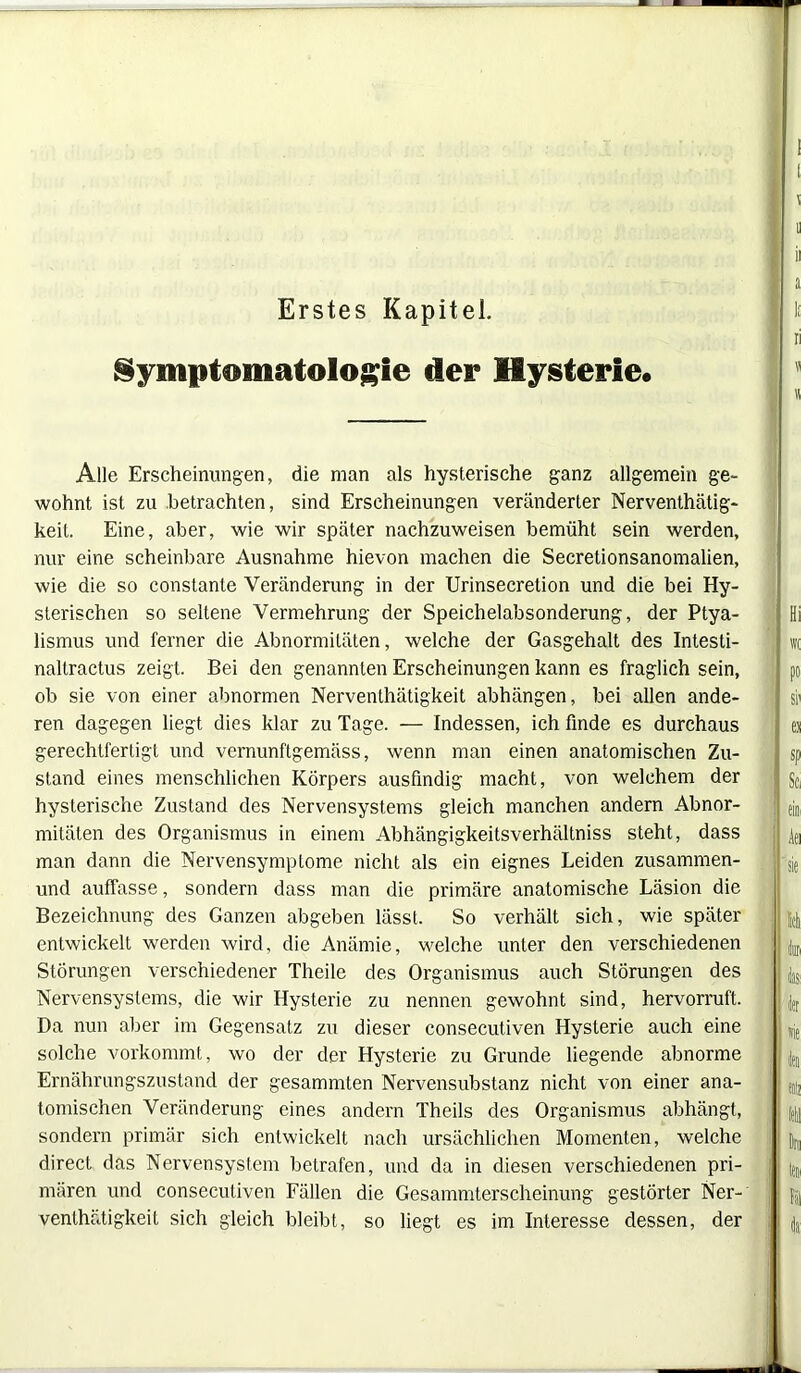 Erstes Kapitel. Symptomatologie der Hysterie« Alle Erscheinungen, die man als hysterische ganz allgemein ge- wohnt ist zu betrachten, sind Erscheinungen veränderter Nerventätig- keit. Eine, aber, wie wir später nachzuweisen bemüht sein werden, nur eine scheinbare Ausnahme hievon machen die Secretionsanomalien, wie die so constante Veränderung in der Urinsecretion und die bei Hy- sterischen so seltene Vermehrung der Speichelabsonderung, der Ptya- lismus und ferner die Abnormitäten, welche der Gasgehalt des Intesti- naltractus zeigt. Bei den genannten Erscheinungen kann es fraglich sein, ob sie von einer abnormen Nerventätigkeit abhängen, bei allen ande- ren dagegen liegt dies klar zu Tage. — Indessen, ich finde es durchaus gerechtfertigt und vernunftgemäss, wenn man einen anatomischen Zu- stand eines menschlichen Körpers ausfindig macht, von welchem der hysterische Zustand des Nervensystems gleich manchen andern Abnor- mitäten des Organismus in einem Abhängigkeitsverhältniss steht, dass man dann die Nervensymptome nicht als ein eignes Leiden zusammen- und auffasse, sondern dass man die primäre anatomische Läsion die Bezeichnung des Ganzen abgeben lässt. So verhält sich, wie später entwickelt werden wird, die Anämie, welche unter den verschiedenen Störungen verschiedener Theile des Organismus auch Störungen des Nervensystems, die wir Hysterie zu nennen gewohnt sind, hervorruft. Da nun aber im Gegensatz zu dieser consecutiven Hysterie auch eine solche vorkommt, wo der der Hysterie zu Grunde liegende abnorme Ernährungszustand der gesammten Nervensubstanz nicht von einer ana- tomischen Veränderung eines andern Theils des Organismus abhängt, sondern primär sich entwickelt nach ursächlichen Momenten, welche direct das Nervensystem betrafen, und da in diesen verschiedenen pri- mären und consecutiven Fällen die Gesammterscheinung gestörter Ner- venthätigkeit sich gleich bleibt, so liegt es im Interesse dessen, der