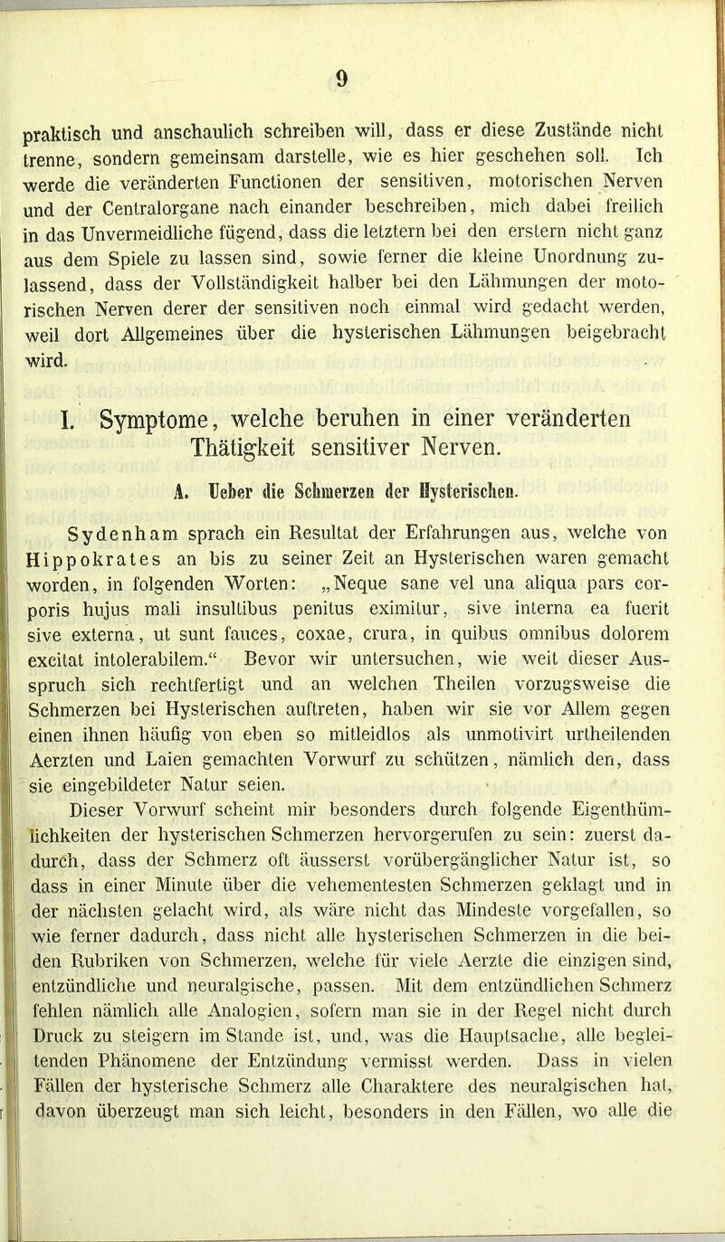 praktisch und anschaulich schreiben will, dass er diese Zustände nicht trenne, sondern gemeinsam darstelle, wie es hier geschehen soll. Ich werde die veränderten Functionen der sensitiven, motorischen Nerven und der Centralorgane nach einander beschreiben, mich dabei freilich in das Unvermeidliche fügend, dass die letztem bei den erstem nicht ganz aus dem Spiele zu lassen sind, sowie ferner die kleine Unordnung zu- lassend, dass der Vollständigkeit halber bei den Lähmungen der moto- rischen Nerven derer der sensitiven noch einmal wird gedacht werden, weil dort Allgemeines über die hysterischen Lähmungen beigebracht wird. I. Symptome, welche beruhen in einer veränderten Thätigkeit sensitiver Nerven. A. Ueber die Schmerzen der Hysterischen. Sydenham sprach ein Resultat der Erfahrungen aus, welche von Hippokrates an bis zu seiner Zeit an Hysterischen waren gemacht worden, in folgenden Worten: „Neque sane vel una aliqua pars cor- poris hujus mali insullibus penitus eximilur, sive interna ea fuerit sive externa, ut sunt fauces, coxae, crura, in quibus Omnibus dolorem excitat intolerabilem.“ Bevor wir untersuchen, wie weit dieser Aus- spruch sich rechtfertigt und an welchen Theilen vorzugsweise die Schmerzen bei Hysterischen auftreten, haben wir sie vor Allem gegen einen ihnen häufig von eben so mitleidlos als unmotivirt urtheilenden Aerzten und Laien gemachten Vorwurf zu schützen, nämlich den, dass sie eingebildeter Natur seien. Dieser Vorwurf scheint mir besonders durch folgende Eigentüm- lichkeiten der hysterischen Schmerzen hervorgerufen zu sein: zuerst da- durch, dass der Schmerz oft äusserst vorübergänglicher Natur ist, so dass in einer Minute über die vehementesten Schmerzen geklagt und in der nächsten gelacht wird, als wäre nicht das Mindeste vorgefallen, so wie ferner dadurch, dass nicht alle hysterischen Schmerzen in die bei- den Rubriken von Schmerzen, welche für viele Aerzte die einzigen sind, entzündliche und neuralgische, passen. Mit dem entzündlichen Schmerz fehlen nämlich alle Analogien, sofern man sie in der Regel nicht durch Druck zu steigern im Stande ist, und, was die Hauptsache, alle beglei- tenden Phänomene der Entzündung vermisst werden. Dass in vielen Fällen der hysterische Schmerz alle Charaktere des neuralgischen hat, davon überzeugt man sich leicht, besonders in den Fällen, wo alle die