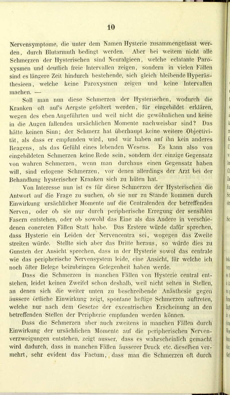 Nervensymptome, die unter dem Namen Hysterie zusämmengefasst wer- den, durch Blutarmuth bedingt werden. Aber bei weitem nicht alle Schmerzen der Hysterischen sind Neuralgieen, welche eclatante Paro- xysmen und deutlich freie Intervallen zeigen, sondern in vielen Fällen sind es längere Zeit hindurch bestehende, sich gleich bleibende Hyperäs- thesieen, welche keine Paroxysmen zeigen und keine Intervallen machen. — Soll man nun diese Schmerzen der Hysterischen, wodurch die Kranken oft auf’s Aergste gefoltert werden, für eingebildet erklären, wegen des eben Angeführten und weil nicht die gewöhnlichen und keine in die Augen fallenden ursächlichen Momente nachweisbar sind? Das hätte keinen Sinn; der Schmerz hat überhaupt keine weitere Objeclivi- tät, als dass er empfunden wird, und wir haben auf ihn kein anderes Reagens, als das Gefühl eines lebenden Wesens. Es kann also von eingebildeten Schmerzen keine Rede sein, sondern der einzige Gegensatz von wahren Schmerzen, wenn man durchaus einen Gegensatz haben will, sind erlogene Schmerzen, vor denen allerdings der Arzt bei der Behandlung hysterischer Kranken sich zu hüten hat. Von Interesse nun ist es für diese Schmerzen der Hysterischen die Antwort auf die Frage zu suchen, ob sie nur zu Stande kommen durch Einwirkung ursächlicher Momente auf die Centralenden der betreffenden Nerven, oder ob sie nur durch peripherische Erregung der sensiblen Fasern entstehen, oder ob sowohl das Eine als das Andere in verschie- denen concreten Fällen Statt habe. Das Erstere würde dafür sprechen, dass Hysterie ein Leiden der Nervencentra sei, wogegen das Zweite streiten würde. Stellte sich aber das Dritte heraus, so würde dies zu Gunsten der Ansicht sprechen, dass in der Hysterie sowol das centrale wie das peripherische Nervensystem leide, eine Ansicht, für welche ich noch öfter Belege beizubringen Gelegenheit haben werde. Dass die Schmerzen in manchen Fällen von Hysterie central ent- stehen, leidet keinen Zweifel schon deshalb, weil nicht selten in Stellen, an denen sich die weiter unten zu beschreibende Anästhesie gegen äussere örtliche Einwirkung zeigt, spontane heftige Schmerzen auftreten, welche nur nach dem Gesetze der excentrischen Erscheinung an den betreffenden Stellen der Peripherie empfunden werden können. Dass die Schmerzen aber auch zweitens in manchen Fällen durch Einwirkung der ursächlichen Momente auf die peripherischen Nerven- verzweigungen entstehen, zeigt ausser, dass es wahrscheinlich gemacht wird dadurch, dass in manchen Fällen äusserer Druck etc. dieselben ver- mehrt, sehr evident das Factum, dass man die Schmerzen oft durch