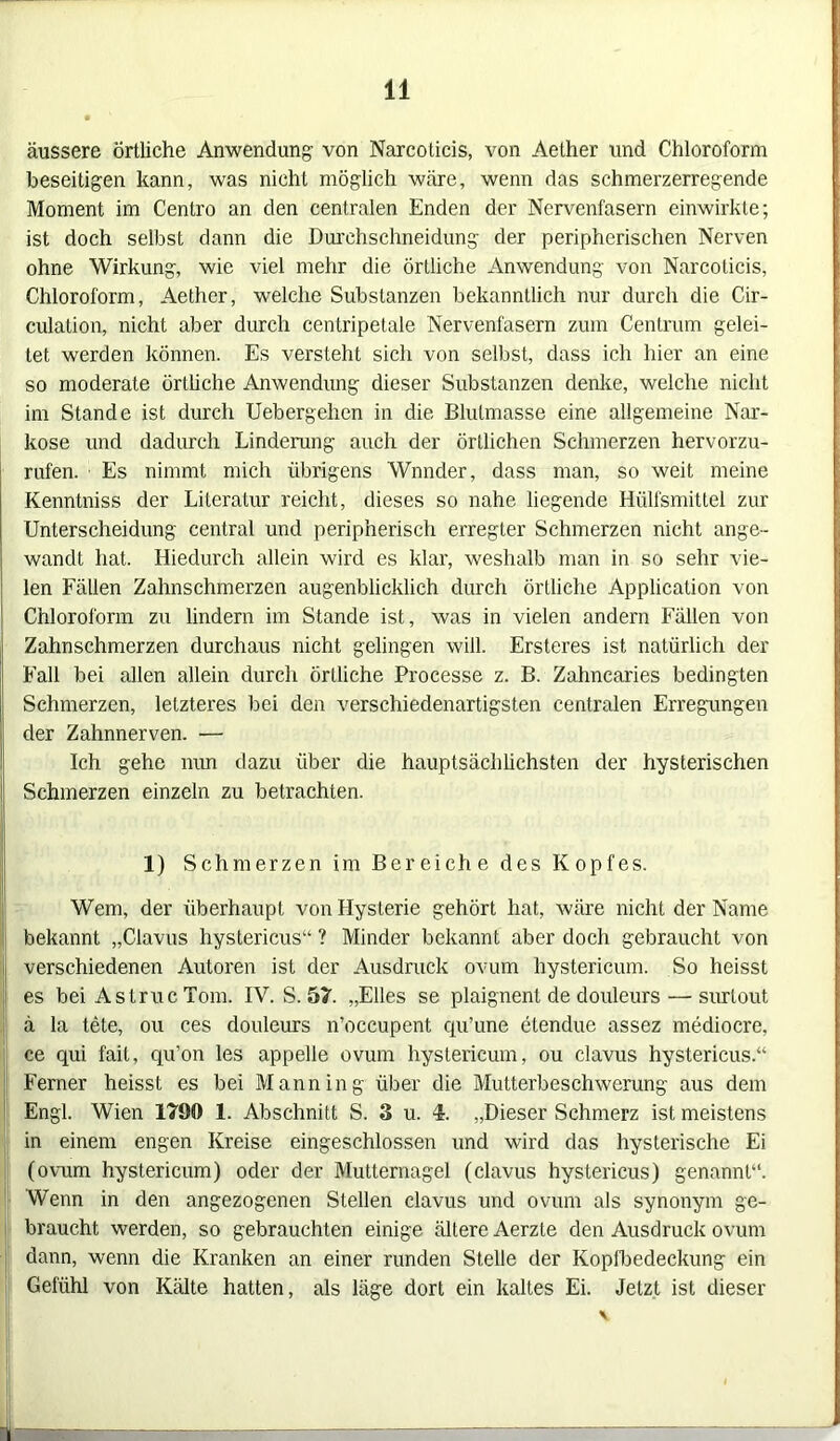 äussere Örtliche Anwendung von Narcoticis, von Aether und Chloroform beseitigen kann, was nicht möglich wäre, wenn das schmerzerregende Moment im Centro an den centralen Enden der Nervenfasern einwirkte; ist doch selbst dann die Durchschneidung der peripherischen Nerven ohne Wirkung, wie viel mehr die örtliche Anwendung von Narcoticis, Chloroform, Aether, welche Substanzen bekanntlich nur durch die Cir- culation, nicht aber durch centripetale Nervenfasern zum Centrum gelei- tet werden können. Es versteht sich von selbst, dass ich hier an eine so moderate örtliche Anwendung dieser Substanzen denke, welche nicht im Stande ist durch Uebergehen in die Blutmasse eine allgemeine Nar- kose und dadurch Linderung auch der örtlichen Schmerzen hervorzu- rufen. Es nimmt mich übrigens Wnnder, dass man, so weit meine Kenntniss der Literatur reicht, dieses so nahe liegende Hülfsmittel zur Unterscheidung central und peripherisch erregter Schmerzen nicht ange- wandt hat. Hiedurch allein wird es klar, weshalb man in so sehr vie- len Fällen Zahnschmerzen augenblicklich durch örtliche Application von Chloroform zu lindern im Stande ist, was in vielen andern Fällen von Zahnschmerzen durchaus nicht gelingen will. Ersteres ist natürlich der Fall bei allen allein durch örtliche Processe z. B. Zahnearies bedingten Schmerzen, letzteres bei den verschiedenartigsten centralen Erregungen der Zahnnerven. — Ich gehe mm dazu über die hauptsächlichsten der hysterischen Schmerzen einzeln zu betrachten. 1) Schmerzen im Bereiche des Kopfes. Wem, der überhaupt von Hysterie gehört hat, wäre nicht der Name bekannt „Clavus hystericus“ ? Minder bekannt aber doch gebraucht von verschiedenen Autoren ist der Ausdruck ovum hystericum. So heisst es bei Astruc Tom. IV. S. 57. „Elles se plaignent de douleurs — surlout ä la tete, ou ces douleurs n’occupent qu’une elendue assez mediocre, ce qui fail, qu’on les appelle ovum hystericum, ou clavus hystericus.“ Ferner heisst es bei Mann in g über die Mutterbeschwerung aus dem Engl. Wien 1790 1. Abschnitt S. 3 u. 4. „Dieser Schmerz ist meistens in einem engen Kreise eingeschlossen und wird das hysterische Ei (ovum hystericum) oder der Mutternagel (clavus hystericus) genannt“. Wenn in den angezogenen Stellen clavus und ovum als synonym ge- braucht werden, so gebrauchten einige ältere Aerzle den Ausdruck ovum dann, wenn die Kranken an einer runden Stelle der Kopfbedeckung ein Gefühl von Kälte hatten, als läge dort ein kaltes Ei. Jetzt ist dieser mmm