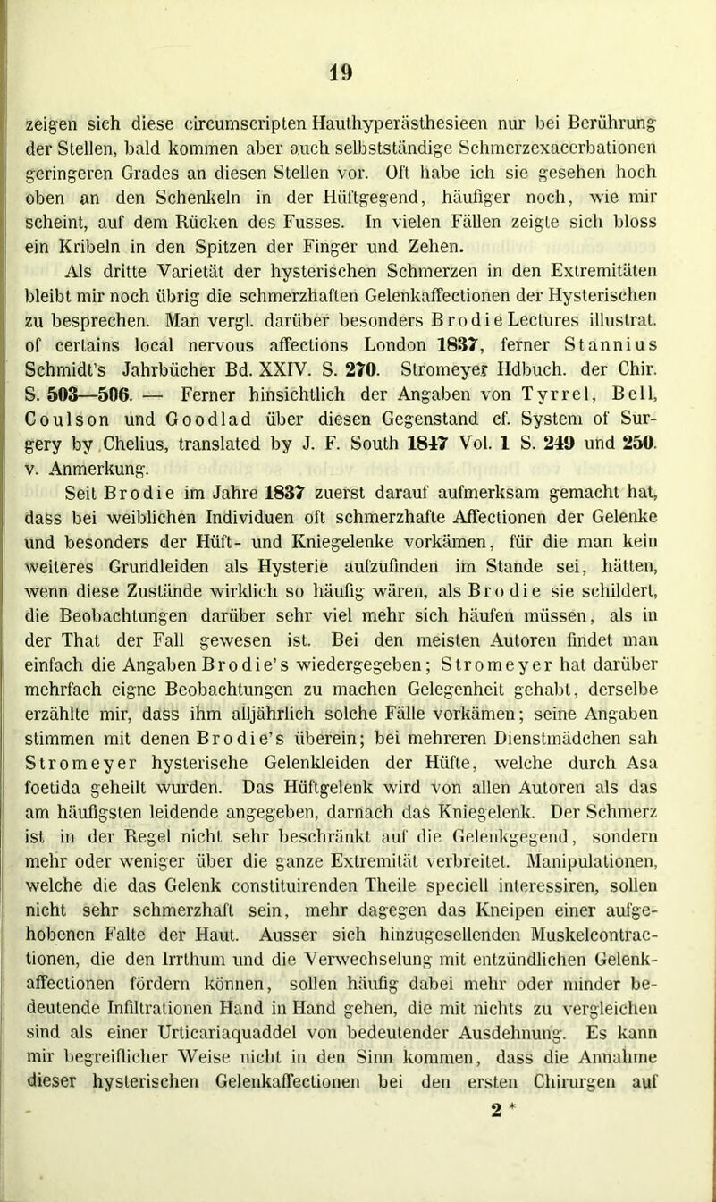 zeigen sich diese eircumscripten Hauthyperästhesieen nur bei Berührung der Stellen, bald kommen aber auch selbstständige Schmerzexacerbationen geringeren Grades an diesen Stellen vor. Oft habe ich sie gesehen hoch oben an den Schenkeln in der Hüftgegend, häufiger noch, wie mir scheint, auf dem Rücken des Fusses. In vielen Fällen zeigte sich bloss ein Kribeln in den Spitzen der Finger und Zehen. Als dritte Varietät der hysterischen Schmerzen in den Extremitäten bleibt mir noch übrig die schmerzhaften Gelenkaffeclionen der Hysterischen zu besprechen. Man vergl. darüber besonders Brodie Lectures illustrat. of certains local nervous affections London 1837, ferner Stannius Schmidt’s Jahrbücher Bd. XXIV. S. 270. Stromeyer Hdbuch. der Chir. S. 503—506. — Ferner hinsichtlich der Angaben von Tyrrel, Bell, Coulson und Goodlad über diesen Gegenstand cf. System of Sur- gery by Chelius, translated by J. F. South 1847 Vol. 1 S. 249 und 250. v. Anmerkung. Seit Brodie im Jahre 1837 zuerst darauf aufmerksam gemacht hat, dass bei weiblichen Individuen oft schmerzhafte Affectionen der Gelenke und besonders der Hüft- und Kniegelenke vorkämen, für die man kein weiteres Grundleiden als Hysterie aufzufinden im Stande sei, hätten, wenn diese Zustände wirklich so häufig wären, als Brodie sie schildert, die Beobachtungen darüber sehr viel mehr sich häufen müssen, als in der That der Fall gewesen ist. Bei den meisten Autoren findet man einfach die Angaben Brodie’s wiedergegeben; Stromeyer hat darüber mehrfach eigne Beobachtungen zu machen Gelegenheit gehabt, derselbe erzählte mir, dass ihm alljährlich solche Fälle vorkämen; seine Angaben stimmen mit denen Brodie’s überein; bei mehreren Dienstmädchen sah Stromeyer hysterische Gelenkleiden der Hüfte, welche durch Asa foetida geheilt wurden. Das Hüftgelenk wird von allen Autoren als das am häufigsten leidende angegeben, darnach das Kniegelenk. Der Schmerz ist in der Regel nicht sehr beschränkt auf die Gelenkgegend, sondern mehr oder weniger über die ganze Extremität verbreitet. Manipulationen, welche die das Gelenk constituirenden Theile speciell interessiren, sollen nicht sehr schmerzhaft sein, mehr dagegen das Kneipen einer aufge- hobenen Falte der Haut. Ausser sich hinzugesellenden Muskelcontrac- tionen, die den Irrthum und die Verwechselung mit entzündlichen Gelenk- aflectionen fördern können, sollen häufig dabei mehr oder minder be- deutende Infiltrationen Hand in Hand gehen, die mit nichts zu vergleichen sind als einer Urticariaquaddel von bedeutender Ausdehnung. Es kann mir begreiflicher Weise nicht in den Sinn kommen, dass die Annahme dieser hysterischen Gelenkaffectionen bei den ersten Chirurgen auf 2 *