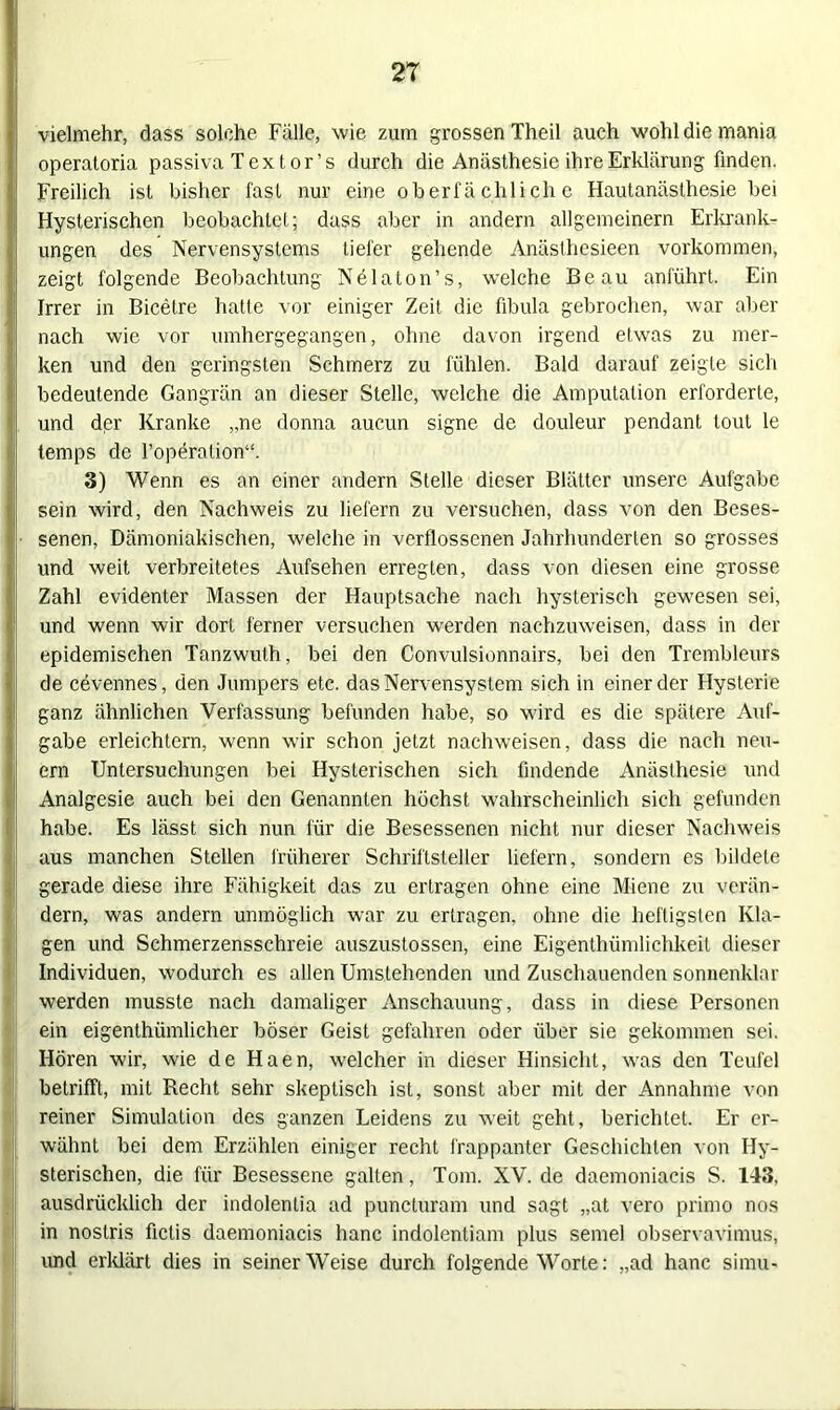 vielmehr, dass solche Fälle, wie zum grossen Theil auch wohl die mania operatoria passiva Text or’s durch die Anästhesie ihre Erklärung finden. Freilich ist bisher fast nur eine oberfä chlich e Hautanästhesie bei Hysterischen beobachtet; dass aber in andern allgemeinem Erkrank- ungen des Nervensystems tiefer gehende Anästhcsieen Vorkommen, zeigt folgende Beobachtung Nelaton’s, welche Beau anführt. Ein Irrer in Bicetre hatte vor einiger Zeit die fibula gebrochen, war aber nach wie vor umhergegangen, ohne davon irgend etwas zu mer- ken und den geringsten Schmerz zu fühlen. Bald darauf zeigte sich bedeutende Gangrän an dieser Stelle, welche die Amputation erforderte, und der Kranke „ne donna aucun signe de douleur pendant tout le temps de l’operation“. 3) Wenn es an einer andern Stelle dieser Blätter unsere Aufgabe sein wird, den Nachweis zu liefern zu versuchen, dass von den Beses- senen, Dämoniakischen, welche in verflossenen Jahrhunderten so grosses und weit verbreitetes Aufsehen erregten, dass von diesen eine grosse Zahl evidenter Massen der Hauptsache nach hysterisch gewesen sei, und wenn wir dort ferner versuchen werden nachzuweisen, dass in der epidemischen Tanzwuth, bei den Convulsionnairs, bei den Trembleurs de cevennes, den Jumpers etc. das Nervensystem sich in einer der Hysterie ganz ähnlichen Verfassung befunden habe, so wird es die spätere Auf- gabe erleichtern, wenn wir schon jetzt nachweisen, dass die nach neu- ern Untersuchungen bei Hysterischen sich findende Anästhesie und Analgesie auch bei den Genannten höchst wahrscheinlich sich gefunden habe. Es lässt sich nun für die Besessenen nicht nur dieser Nachweis aus manchen Stellen früherer Schriftsteller liefern, sondern es bildete gerade diese ihre Fähigkeit das zu ertragen ohne eine Miene zu verän- dern, was andern unmöglich war zu ertragen, ohne die heftigsten Kla- gen und Schmerzensschreie auszustossen, eine Eigenthümlichkeit dieser Individuen, wodurch es allen Umstehenden und Zuschauenden sonnenklar werden musste nach damaliger Anschauung, dass in diese Personen ein eigenthiimlicher böser Geist gefahren oder über sie gekommen sei. Hören wir, wie de Haen, welcher in dieser Hinsicht, was den Teufel betrifft, mit Recht sehr skeptisch ist, sonst aber mit der Annahme von reiner Simulation des ganzen Leidens zu weit geht, berichtet. Er er- wähnt bei dem Erzählen einiger recht frappanter Geschichten von Hy- sterischen, die für Besessene galten, Tom. XV. de daemoniacis S. 143, ausdrücklich der indolenlia ad puncturam und sagt „at vero primo nos in noslris fictis daemoniacis hanc indolentiam plus semel observavimus, und erklärt dies in seinerWeise durch folgende Worte: „ad hanc simu-