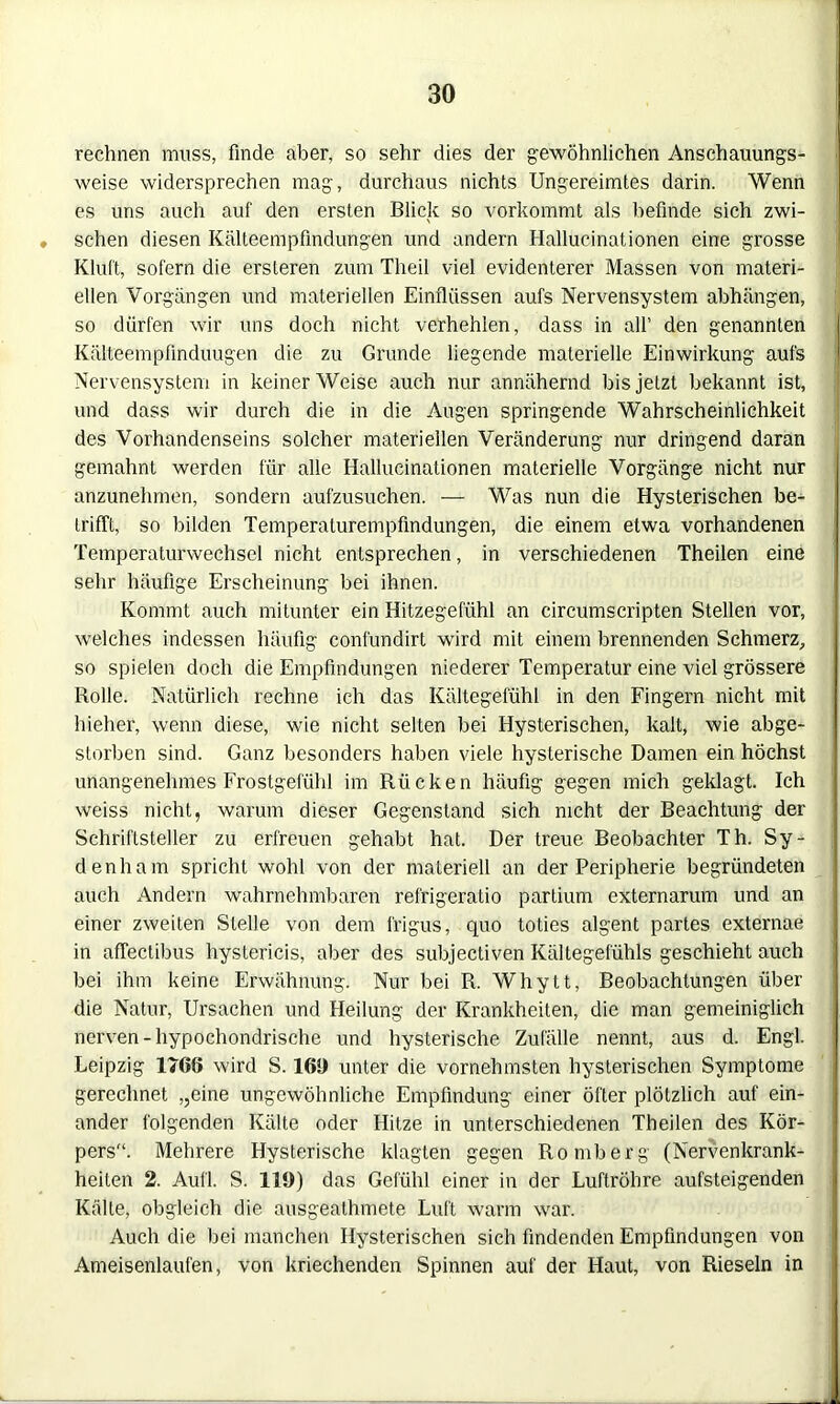 rechnen muss, finde aber, so sehr dies der gewöhnlichen Anschauungs- weise widersprechen mag, durchaus nichts Ungereimtes darin. Wenn es uns auch auf den ersten Blick so vorkommt als befinde sich zwi- ♦ sehen diesen Kälteerbpfindungen und andern Hallucinationen eine grosse Kluft, sofern die ersteren zum Theil viel evidenterer Massen von materi- ellen Vorgängen und materiellen Einflüssen aufs Nervensystem abhängen, so dürfen wir uns doch nicht verhehlen, dass in all’ den genannten Kälteempfinduugen die zu Grunde liegende materielle Einwirkung aufs Nervensystem in keiner Weise auch nur annähernd bis jetzt bekannt ist, und dass wir durch die in die Augen springende Wahrscheinlichkeit des Vorhandenseins solcher materiellen Veränderung nur dringend daran gemahnt werden für alle Hallucinationen materielle Vorgänge nicht nur anzunehmen, sondern aufzusuchen. — Was nun die Hysterischen be- trifft, so bilden Temperaturempfindungen, die einem etwa vorhandenen Temperaturwechsel nicht entsprechen, in verschiedenen Theilen eine sehr häufige Erscheinung bei ihnen. Kommt auch mitunter ein Hitzegefühl an circumscripten Stellen vor, welches indessen häufig conlündirt wird mit einem brennenden Schmerz, so spielen doch die Empfindungen niederer Temperatur eine viel grössere Rolle. Natürlich rechne ich das Kältegefühl in den Fingern nicht mit hieher, wenn diese, wie nicht selten bei Hysterischen, kalt, wie abge- storben sind. Ganz besonders haben viele hysterische Damen ein höchst unangenehmes Frostgefühl im Rücken häufig gegen mich geklagt. Ich weiss nicht, warum dieser Gegenstand sich nicht der Beachtung der Schriftsteller zu erfreuen gehabt hat. Der treue Beobachter Th. Sy- denliam spricht wohl von der materiell an der Peripherie begründeten auch Andern wahrnehmbaren refrigeratio partium externarum und an einer zweiten Stelle von dem lrigus, quo toties algent partes externae in affectibus hystericis, aber des subjectiven Kältegefühls geschieht auch bei ihm keine Erwähnung. Nur bei R. Whytt, Beobachtungen über die Natur, Ursachen und Heilung der Krankheiten, die man gemeiniglich nerven-hypochondrische und hysterische Zufälle nennt, aus d. Engl. Leipzig 1766 wird S. 169 unter die vornehmsten hysterischen Symptome gerechnet ,,eine ungewöhnliche Empfindung einer öfter plötzlich auf ein- ander folgenden Kälte oder Hitze in unterschiedenen Theilen des Kör- pers'1. Mehrere Hysterische klagten gegen Romberg (Nervenkrank- heiten 2. Aufl. S. 119) das Gefühl einer in der Luftröhre aufsteigenden Kälte, obgleich die ausgeathmete Luft warm war. Auch die bei manchen Hysterischen sich findenden Empfindungen von Ameisenlaufen, von kriechenden Spinnen auf der Haut, von Rieseln in