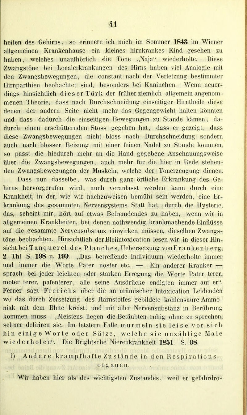 heiten des Gehirns, so erinnere ich mich im Sommer 1843 im Wiener allgemeinen Krankenhause ein kleines hirnkrankes Kind gesehen zu haben, welches unaulhörlich die Töne „Naja“ wiederholte. Diese Zwangslöne bei Localerkrankungen des Hirns haben viel Analogie mit den Zwangsbewegungen, die constant nach der Verletzung bestimmter Hirnparthien beobachtet sind, besonders bei Kaninchen. Wenn neuer- dings hinsichtlich di es er Türk der früher ziemlich allgemein angenom- menen Theorie, dass nach Durchschneidung einseitiger Hirntheile diese denen der andern Seite nicht mehr das Gegengewicht halten könnten und dass dadurch die einseitigen Bewegungen zu Stande kämen, da- durch einen erschütternden Stoss gegeben hat, dass er gezeigt, dass diese Zwangsbewegungen nicht bloss nach Durchschneidung sondern auch nach blosser Reizung mit einer feinen Nadel zu Stande kommen, so passt die hiedurch mehr an die Hand gegebene Anschauungsweise über die Zwangsbewegungen, auch mehr für die hier in Rede stehen- den Zwangsbewegungen der Muskeln, welche der Tonerzeugung dienen. Dass nun dasselbe, was durch ganz örtliche Erkrankung des Ge- hirns hervorgerufen wird, auch veranlasst werden kann durch eine Krankheit, in der, wie wir nachzuweisen bemüht sein werden, eine Er- krankung des gesammten Nervensystems Statt hat, durch die Hysterie, das, scheint mir, hört auf etwas Befremdendes zu haben, wenn wir in allgemeinen Krankheiten, bei denen nothwendig krankmachende Einflüsse auf die gesammte Nervensubstanz einwirken müssen, dieselben Zwangs- töne beobachten. Hinsichtlich derBleiintoxication lesen wir in dieser Hin- sicht bei T anquer el des Plan ch es, Uebersetzung von Fr ankenb erg, 2. Thl. S. 198 u. 199. „Das betreffende Individuum wiederholte immer und immer die Worte Pater noster etc. — Ein anderer Kranker — sprach bei jeder leichten oder starken Erregung die Worte Pater terer, rnoter terer, pafenterer, alle seine Ausdrücke endigten immer auf er“. Ferner sagt Frerichs über die an urämischer Intoxication Leidenden wo das durch Zersetzung des Harnstoffes gebildete kohlensaure Ammo- niak mit dem Blute kreist, und mit aller Nervensubstanz in Berührung kommen muss. „Meistens liegen die Betäubten ruhig ohne zu sprechen, seltner deliriren sie. Im letztem Falle murmeln sie leise vor sich hin einige Worte oder Sätze, welche sie unzählige Male wiederholen“. Die Brightsche Nierenkrankheit 1851. S. 98. f) Andere krampfhafte Zu stände in den Respirations- organen. Wir haben hier als des wichtigsten Zustandes, weil er gefahrdro-