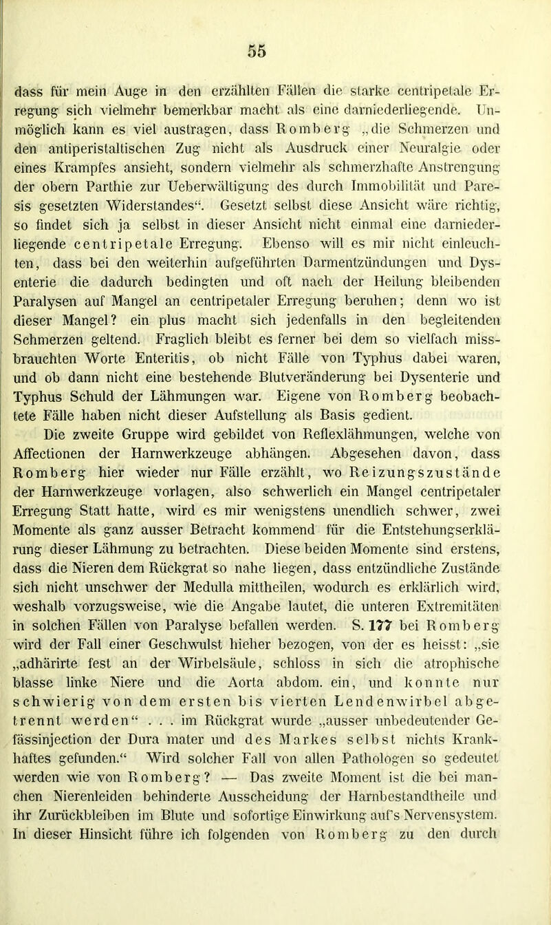 dass für mein Auge in den erzählten Fällen die starke centripetale Er- regung sich vielmehr bemerkbar macht als eine darniederliegende. Un- möglich kann es viel austragen, dass Romberg „die Schmerzen und den antiperistaltischen Zug nicht als Ausdruck einer Neuralgie oder eines Krampfes ansieht, sondern vielmehr als schmerzhafte Anstrengung der obern Parthie zur Ueberwältigung des durch Immobilität und Pare- sis gesetzten Widerstandes“. Gesetzt selbst diese Ansicht wäre richtig, so findet sich ja selbst in dieser Ansicht nicht einmal eine darnieder- liegende centripetale Erregung. Ebenso will es mir nicht einleuch- ten, dass bei den weiterhin aufgeführten Darmentzündungen und Dys- enterie die dadurch bedingten und oft nach der Heilung bleibenden Paralysen auf Mangel an cenlripetaler Erregung beruhen; denn wo ist dieser Mangel? ein plus macht sich jedenfalls in den begleitenden Schmerzen geltend. Fraglich bleibt es ferner bei dem so vielfach miss- brauchten Worte Enteritis, ob nicht Fälle von Typhus dabei waren, und ob dann nicht eine bestehende Blutveränderung bei Dysenterie und Typhus Schuld der Lähmungen war. Eigene von Romberg beobach- tete Fälle haben nicht dieser Aufstellung als Basis gedient. Die zweite Gruppe wird gebildet von Reflexlähmungen, welche von Affectionen der Harnwerkzeuge abhängen. Abgesehen davon, dass Romberg hier wieder nur Fälle erzählt, wo Reizungszustände der Harnwerkzeuge Vorlagen, also schwerlich ein Mangel centripetaler Erregung Statt hatte, wird es mir wenigstens unendlich schwer, zwei Momente als ganz ausser Betracht kommend für die Entstehungserklä- rung dieser Lähmung zu betrachten. Diese beiden Momente sind erstens, dass die Nieren dem Rückgrat so nahe liegen, dass entzündliche Zustände sich nicht unschwer der Medulla mittheilen, wodurch es erklärlich wird, weshalb vorzugsweise, wie die Angabe lautet, die unteren Extremitäten in solchen Fällen von Paralyse befallen werden. S. 177 bei Romberg wird der Fall einer Geschwulst hieher bezogen, von der es heisst: „sie „adhärirte fest an der Wirbelsäule, schloss in sich die atrophische blasse linke Niere und die Aorta abdom. ein, und konnte nur schwierig von dem ersten bis vierten Lendenwirbel abge- trennt werden“ ... im Rückgrat wurde „ausser unbedeutender Ge- fässinjection der Dura mater und des Markes selbst nichts Krank- haftes gefunden.“ Wird solcher Fall von allen Pathologen so gedeutet werden wie von Romberg? — Das zweite Moment ist die bei man- chen Nierenleiden behinderte Ausscheidung der Harnbestandtheile und ihr Zurückbleiben im Blute und sofortige Einwirkung auf’s Nervensystem. In dieser Hinsicht führe ich folgenden von Romberg zu den durch