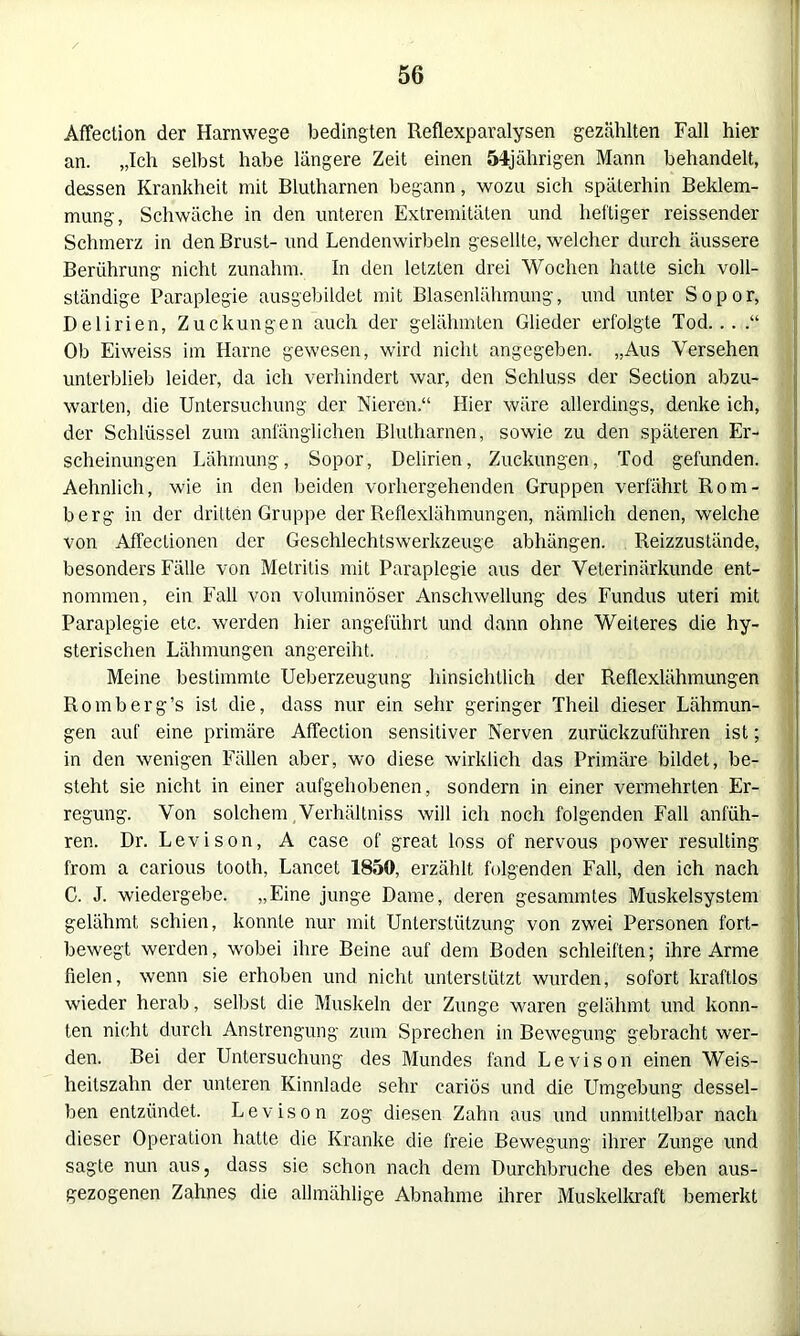 Affection der Harnwege bedingten Reflexparalysen gezählten Fall hier an. „Ich selbst habe längere Zeit einen 54jährigen Mann behandelt, dessen Krankheit mit Blutharnen begann, wozu sich späterhin Beklem- mung, Schwäche in den unteren Extremitäten und heftiger reissender Schmerz in den Brust- und Lendenwirbeln gesellte, welcher durch äussere Berührung nicht zunahm. In den letzten drei Wochen hatte sich voll- ständige Paraplegie ausgebildet mit Blasenlähmung, und unter Sopor, Delirien, Zuckungen auch der gelähmten Glieder erfolgte Tod... .“ Ob Eiweiss im Harne gewesen, wird nicht angegeben. „Aus Versehen unterblieb leider, da ich verhindert war, den Schluss der Section abzu- warten, die Untersuchung der Nieren.“ Hier wäre allerdings, denke ich, der Schlüssel zum anfänglichen Blutharnen, sowie zu den späteren Er- scheinungen Lähmung, Sopor, Delirien, Zuckungen, Tod gefunden. Aehnlich, wie in den beiden vorhergehenden Gruppen verfährt Rom- berg in der dritten Gruppe der Reflexlähmungen, nämlich denen, welche von AfTectionen der Geschlechtswerkzeuge abhängen. Reizzustände, besonders Fälle von Metritis mit Paraplegie aus der Veterinärkunde ent- nommen, ein Fall von voluminöser Anschwellung des Fundus uteri mit Paraplegie etc. werden hier angeführt und dann ohne Weiteres die hy- sterischen Lähmungen angereiht. Meine bestimmte Ueberzeugung hinsichtlich der Reflexlähmungen Romberg’s ist die, dass nur ein sehr geringer Theil dieser Lähmun- gen auf eine primäre Affection sensitiver Nerven Zurückzufuhren ist; in den wenigen Fällen aber, wo diese wirklich das Primäre bildet, be- steht sie nicht in einer aufgehobenen, sondern in einer vermehrten Er- regung. Von solchem Verhältniss will ich noch folgenden Fall anfüh- ren. Dr. Levison, A case of great loss of nervous power resulting from a carious tooth, Lancet 1850, erzählt folgenden Fall, den ich nach C. J. wiedergebe. „Eine junge Dame, deren gesannntes Muskelsystem gelähmt schien, konnte nur mit Unterstützung von zwei Personen fort- bewegt werden, wobei ihre Beine auf dem Boden schleiften; ihre Arme fielen, wenn sie erhoben und nicht unterstützt wurden, sofort kraftlos wieder herab, selbst die Muskeln der Zunge waren gelähmt und konn- ten nicht durch Anstrengung zum Sprechen in Bewegung gebracht wer- den. Bei der Untersuchung des Mundes fand Levison einen Weis- heitszahn der unteren Kinnlade sehr cariös und die Umgebung dessel- ben entzündet. Levison zog diesen Zahn aus und unmittelbar nach dieser Operation hatte die Kranke die freie Bewegung ihrer Zunge und sagte nun aus, dass sie schon nach dem Durchbruche des eben aus- gezogenen Zahnes die alltnählige Abnahme ihrer Muskelkraft bemerkt