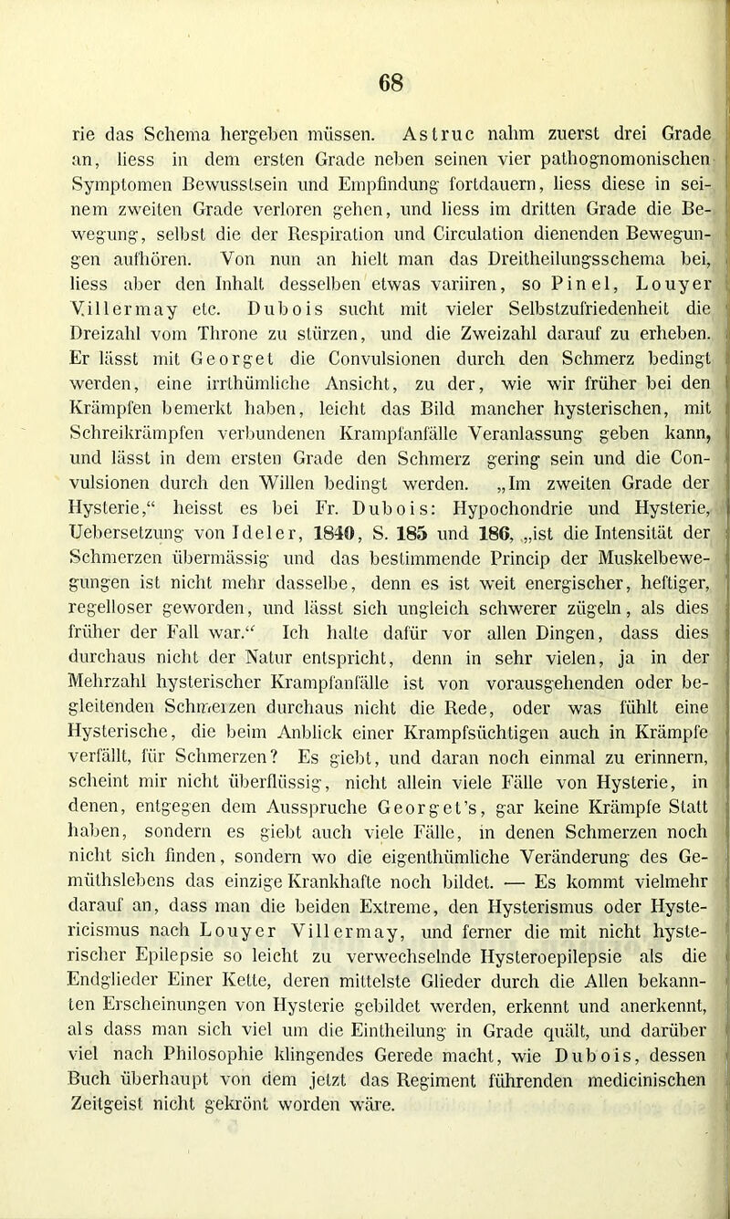 rie das Schema hergeben müssen. Astruc nahm zuerst drei Grade an, liess in dem ersten Grade neben seinen vier pathognomonisclien Symptomen Bewusstsein und Empfindung fortdauern, liess diese in sei- I nem zweiten Grade verloren gehen, und liess im dritten Grade die Be- wegung, selbst die der Respiration und Circulation dienenden Bewegun- gen aufhören. Von nun an hielt man das Dreitheilungsschema bei, liess aber den Inhalt desselben etwas variiren, so Pinel, Louyer Villermay etc. Dubois sucht mit vieler Selbstzufriedenheit die Dreizahl vom Throne zu stürzen, und die Zweizahl darauf zu erheben. Er lässt mit Georget die Convulsionen durch den Schmerz bedingt | werden, eine irrthümliche Ansicht, zu der, wie wir früher bei den Krämpfen bemerkt haben, leicht das Bild mancher hysterischen, mit Schreikrämpfen verbundenen Krampfanfälle Veranlassung geben kann, und lässt in dem ersten Grade den Schmerz gering sein und die Con- vulsionen durch den Willen bedingt werden. „Im zweiten Grade der Hysterie,“ heisst es bei Fr. Dubois: Hypochondrie und Hysterie, Uebersetzung von Ideler, 1840, S. 185 und 186, .„ist die Intensität der Schmerzen übermässig und das bestimmende Princip der Muskelbewe- gungen ist nicht mehr dasselbe, denn es ist weit energischer, heftiger, regelloser geworden, und lässt sich ungleich schwerer zügeln, als dies früher der Fall war.“ Ich halte dafür vor allen Dingen, dass dies durchaus nicht der Natur entspricht, denn in sehr vielen, ja in der Mehrzahl hysterischer Krampfanfälle ist von vorausgehenden oder be- gleitenden Schmerzen durchaus nicht die Rede, oder was fühlt eine Hysterische, die beim Anblick einer Krampfsüchtigen auch in Krämpfe verfällt, für Schmerzen? Es giebt, und daran noch einmal zu erinnern, scheint mir nicht überflüssig, nicht allein viele Fälle von Hysterie, in denen, entgegen dem Ausspruche Georget’s, gar keine Krämpfe Statt haben, sondern es giebt auch viele Fälle, in denen Schmerzen noch nicht sich finden, sondern wo die eigentlüimliche Veränderung des Ge- müthslebens das einzige Krankhafte noch bildet. •— Es kommt vielmehr darauf an, dass man die beiden Extreme, den Hysterismus oder Hyste- ricismus nach Louyer Villermay, und ferner die mit nicht hyste- rischer Epilepsie so leicht zu verwechselnde Ilysteroepilepsie als die J Endglieder Einer Kette, deren mittelste Glieder durch die Allen bekann- ten Erscheinungen von Hysterie gebildet werden, erkennt und anerkennt, als dass man sich viel um die Eintheilung in Grade quält, und darüber viel nach Philosophie klingendes Gerede macht, wie Dubois, dessen Buch überhaupt von dem jetzt das Regiment führenden medicinischen Zeitgeist nicht gekrönt worden wäre.