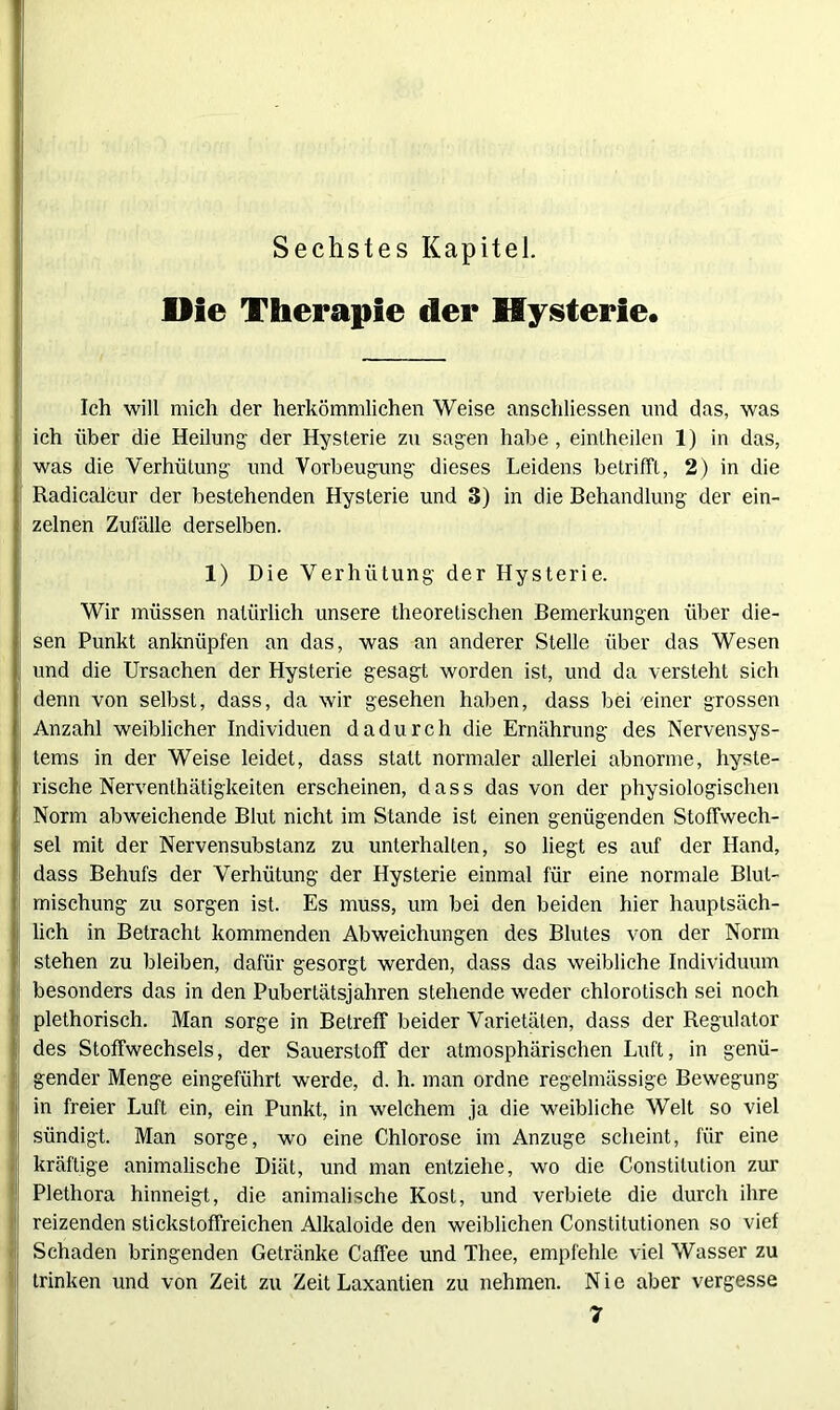 Sechstes Kapitel. Die Therapie der Hysterie. Ich will mich der herkömmlichen Weise anschliessen und das, was ich über die Heilung' der Hysterie zu sagen habe , eintheilen 1) in das, was die Verhütung und Vorbeugung dieses Leidens betrifft, 2) in die Radicalcur der bestehenden Hysterie und 3) in die Behandlung der ein- zelnen Zufälle derselben. 1) Die Verhütung der Hysterie. Wir müssen natürlich unsere theoretischen Bemerkungen über die- sen Punkt anknüpfen an das, was an anderer Stelle über das Wesen und die Ursachen der Hysterie gesagt worden ist, und da versteht sich denn von selbst, dass, da wir gesehen haben, dass bei einer grossen Anzahl weiblicher Individuen dadurch die Ernährung des Nervensys- tems in der Weise leidet, dass statt normaler allerlei abnorme, hyste- rische Nerventhätigkeiten erscheinen, dass das von der physiologischen Norm abweichende Blut nicht im Stande ist einen genügenden Stoffwech- sel mit der Nervensubstanz zu unterhalten, so liegt es auf der Hand, dass Behufs der Verhütung der Hysterie einmal für eine normale Blut- mischung zu sorgen ist. Es muss, um bei den beiden hier hauptsäch- lich in Betracht kommenden Abweichungen des Blutes von der Norm stehen zu bleiben, dafür gesorgt werden, dass das weibliche Individuum besonders das in den Pubertätsjahren stehende weder chlorotisch sei noch plethorisch. Man sorge in Betreff beider Varietäten, dass der Regulator des Stoffwechsels, der Sauerstoff der atmosphärischen Luft, in genü- gender Menge eingeführt werde, d. h. man ordne regelmässige Bewegung in freier Luft ein, ein Punkt, in welchem ja die weibliche Welt so viel sündigt. Man sorge, wo eine Chlorose im Anzuge scheint, für eine kräftige animalische Diät, und man entziehe, wo die Constitution zur Plethora hinneigt, die animalische Kost, und verbiete die durch ihre reizenden stickstoffreichen Alkaloide den weiblichen Constitutionen so vief Schaden bringenden Getränke Caffee und Thee, empfehle viel Wasser zu trinken und von Zeit zu Zeit Laxantien zu nehmen. Nie aber vergesse 7