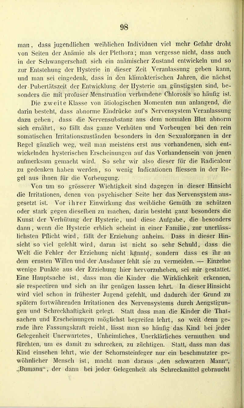 man, dass jugendlichen weiblichen Individuen viel mehr Gefahr droht von Seiten der Anämie als der Plethora; man vergesse nicht, dass auch in der Schwangerschaft sich ein anämischer Zustand entwickeln und so zur Entstehung der Hysterie in dieser Zeit Veranlassung geben kann, und man sei eingedenk, dass in den klimakterischen Jahren, die nächst der Pubertätszeit der Entwicklung der Hysterie am günstigsten sind, be- sonders die mit profuser Menstruation verbundene Chlorosis so häufig ist. Die z-weite Klasse von ätiologischen Momenten nun anlangend, die darin besteht, dass abnorme Eindrücke auf’s Nervensystem Veranlassung dazu geben, dass die Nervensubstanz aus dem normalen Blut abnorm sich ernährt, so fällt das ganze Verhüten und Vorbeugen bei den rein somatischen Irritationszuständen besonders in den Sexualorganen in der Regel gänzlich weg, weil man meistens erst aus vorhandenen, sich ent- wickelnden hysterischen Erscheinungen auf das Vorhandensein von jenen aufmerksam gemacht wird. So sehr wir also dieser für die Radicalcur zu gedenken haben werden, so wenig Indicationen fliessen in der Re- gel aus ihnen für die Vorbeugung. Von um so grösserer Wichtigkeit sind dagegen in dieser Hinsicht die Irritationen, denen von psychischer Seite her das Nervensystem aus- gesetzt ist. Vor ihrer Einwirkung das weibliche Gemiith zu schützen oder stark gegen dieselben zu machen, darin besteht ganz besonders die Kunst der Verhütung der Hysterie, und diese Aufgabe, die besonders dann, wenn die Hysterie erblich scheint in einer Familie, zur unerläss- lichsten Pflicht wird, fällt der Erziehung anheim. Dass in dieser Hin- sicht so viel gefehlt wird, daran ist nicht so sehr Schuld, dass die Welt die Fehler der Erziehung nicht kannld, sondern dass es ihr an dem ernsten Willen und der Ausdauer fehlt sie zu vermeiden. — Einzelne wenige Punkte aus der Erziehung hier hervorzuheben, sei mir gestattet. Eine Hauptsache ist, dass man die Kinder die Wirklichkeit erkennen, sie respectiren und sich an ihr genügen lassen lehrt. In dieser Hinsicht wird viel schon in frühester Jugend gefehlt, und dadurch der Grund zu spätem fortwährenden Irritationen des Nervensystems durch Aengstigun- gen und Schreckhaftigkeit gelegt. Statt dass man die Kinder die Thal- sachen und Erscheinungen möglichst begreifen lehrt, so weit denn ge- rade ihre Fassungskraft reicht, lässt man so häufig das Kind bei jeder Gelegenheit Unerwartetes, Unheimliches, Unerklärliches vermuthen und fürchten, um es damit zu schrecken, zu züchtigen. Statt,, dass man das Kind einsehen lehrt, wie der Schornsteinfeger nur ein beschmutzter ge- wöhnlicher Mensch ist, macht man daraus „den schwarzen Mann“, „Bumann“, der dann bei jeder Gelegenheit als Schreckmittel gebraucht