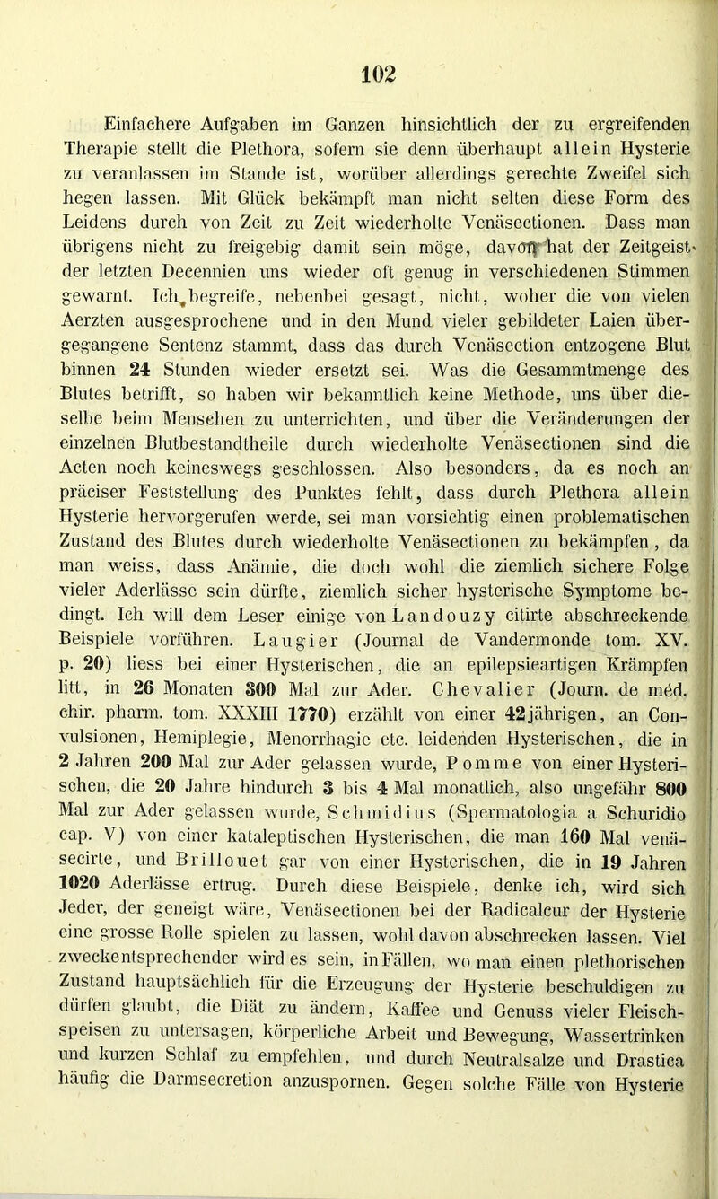 Einfachere Aufgaben im Ganzen hinsichtlich der zu ergreifenden Therapie stellt die Plethora, sofern sie denn überhaupt allein Hysterie zu veranlassen im Stande ist, worüber allerdings gerechte Zweifel sich hegen lassen. Mit Glück bekämpft man nicht selten diese Form des Leidens durch von Zeit zu Zeit wiederholte Yenäsectionen. Dass man übrigens nicht zu freigebig damit sein möge, davoffhat der Zeitgeist' der letzten Decennien uns wieder oft genug in verschiedenen Stimmen gewarnt. Ich,begreife, nebenbei gesagt, nicht, woher die von vielen Aerzten ausgesprochene und in den Mund vieler gebildeter Laien über- gegangene Sentenz stammt, dass das durch Venäsection entzogene Blut binnen 24 Stunden wieder ersetzt sei. Was die Gesammtmenge des Blutes betrifft, so haben wir bekanntlich keine Methode, uns über die- selbe beim Menschen zu unterrichten, und über die Veränderungen der einzelnen Blutbestandtheile durch wiederholte Venäsectionen sind die Acten noch keineswegs geschlossen. Also besonders, da es noch an präciser Feststellung des Punktes fehlt, dass durch Plethora allein Hysterie hervorgerufen werde, sei man vorsichtig einen problematischen Zustand des Blutes durch wiederholte Yenäsectionen zu bekämpfen , da man weiss, dass Anämie, die doch wohl die ziemlich sichere Folge vieler Aderlässe sein dürfte, ziemlich sicher hysterische Symptome be- dingt. Ich will dem Leser einige vonLandouzy citirte abschreckende Beispiele vorführen. Lau gier (Journal de Vandermonde tom. XV. p. 20) liess bei einer Hysterischen, die an epilepsieartigen Krämpfen litt, in 26 Monaten 300 Mal zur Ader. Chevalier (Journ. de med. chir. pharm, tom. XXXIII 1770) erzählt von einer 42jährigen, an Con- vulsionen, Hemiplegie, Menorrhagie etc. leidenden Hysterischen, die in 2 Jahren 200 Mal zur Ader gelassen wurde, Pom me von einer Hysteri- schen, die 20 Jahre hindurch 3 bis 4 Mal monatlich, also ungefähr 800 Mal zur Ader gelassen wurde, Schmidius (Spermatologia a Schuridio cap. V) von einer kataleptischen Hysterischen, die man 160 Mal venä- secirte, und Brillouet gar von einer Hysterischen, die in 19 Jahren 1020 Aderlässe ertrug. Durch diese Beispiele, denke ich, wird sich Jeder, der geneigt wäre, Venäsectionen bei der Radicalcur der Hysterie eine grosse Rolle spielen zu lassen, wohl davon abschrecken lassen. Viel zweckentsprechender wirdes sein, in Fällen, wo man einen plethorischen Zustand hauptsächlich für die Erzeugung der Hysterie beschuldigen zu dürlen glaubt, die Diät zu ändern, Kaffee und Genuss vieler Fleisch- speisen zu untersagen, körperliche Arbeit und Bewegung, Wassertrinken und kurzen Schlaf zu empfehlen, und durch Neutralsalze und Drastica häufig die Darmsecretion anzuspornen. Gegen solche Fälle von Hysterie