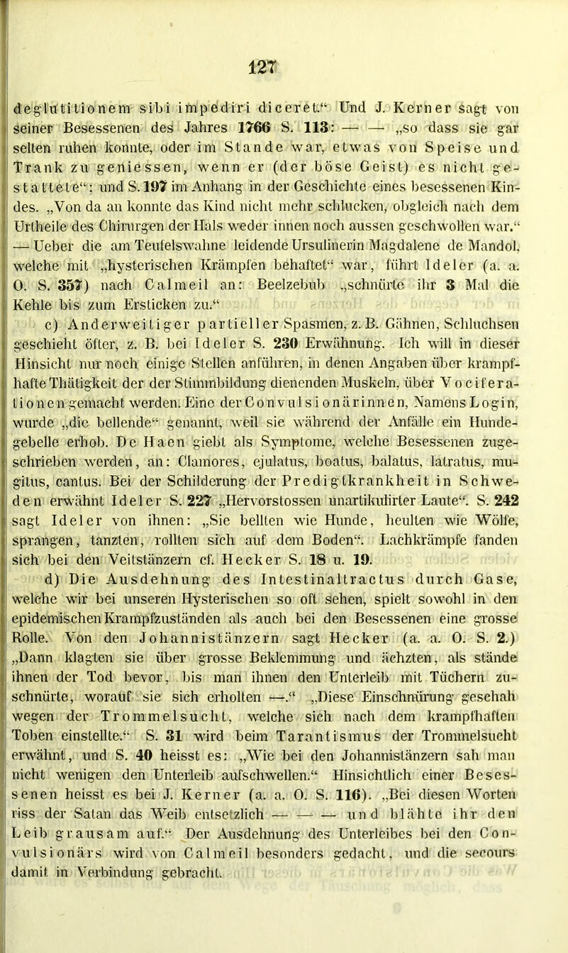 deglutitionem sibi impediri diceret.“ Und J. Kerner sagt von seiner Besessenen des Jahres 1766 S. 113: — — „so dass sie gar selten ruhen konnte, oder im Stande war, etwas von Speise und Trank zu geniessen, wenn er (der böse Geist) es nicht ge- stattete“; und S. 197 im Anhang in der Geschichte eines besessenen Kin- des. „Von da an konnte das Kind nicht mehr schlucken, obgleich nach dem Urtheile des Chirurgen der Hals weder innen noch aussen geschwollen war.“ — Ueber die am Teufels wahne leidende Ursulinerin Magdalene de Mandol, welche mit „hysterischen Krämpfen behaftet“ war, führt Ideler (a. a. 0. S. 357) nach Calmeil an: Beelzebub „schnürte ihr 3 Mal die Kehle bis zum Ersticken zu.“ c) Anderweitiger partieller Spasmen, z.B. Gähnen, Schluchten geschieht öfter, z. B. bei Ideler S. 230 Erwähnung. Ich will in dieser Hinsicht nur noch einige Stellen anführen, in denen Angaben über krampf- hafte Thäligkeit der der Stimmbildung dienenden Muskeln, über Vocifera- lionen gemacht werden.Eine derConvulsionärinnen, NamensLogin, wurde „die bellende“ genannt, weil sie während der Anfälle ein Hunde- gebelle erhob. De Ilaen giebt als Symptome, welche Besessenen zuge- schrieben werden, an: Clamores, ejulatus, boatus, balatus, latratus, mu- gitus, cantus. Bei der Schilderung der Predigtkrankheit in Schwe- den erwähnt Ideler S. 227 „Hervorstossen unartikulirter Laute“. S. 242 | sagt Ideler von ihnen: „Sie bellten wie Hunde, heulten wie Wolle, sprangen, tanzten, rollten sich auf dom Boden“. Lachkrämpfe fanden sich bei den Veitstänzern cf. Hecker S. 18 u. 19. d) Die Ausdehnung des Intestinaltractus durch Gase, welche wir bei unseren Hysterischen so oft sehen, spielt sowohl in den epidemischen Krampfzuständen als auch bei den Besessenen eine grosse Rolle. Von den Johannistänzern sagt Hecker (a. a. 0. S. 2.) „Dann klagten sie über grosse Beklemmung und ächzten, als stände ihnen der Tod bevor, bis man ihnen den Unterleib mit Tüchern zu- schniirte, worauf sie sich erholten —.“ „Diese Einschnürung geschah wegen der Trommelsucht, welche sich nach dem krampfhaften Toben einstellte.“1 S. 31 wird beim Tarantismus der Trommelsucht erwähnt, und S. 40 heisst es: „Wie bei den Johannistänzern sah man nicht wenigen den Unterleib aufschwellen.“ Hinsichtlich einer Beses- senen heisst es bei J. Kerner (a. a. O. S. 116). „Bei diesen Worten riss der Satan das Weib entsetzlich — und blähte ihr den Leib grausam auf.“ Der Ausdehnung des Unterleibes bei den Con- vulsionärs wird von Calmeil besonders gedacht, und die secours damit in Verbindung gebracht.