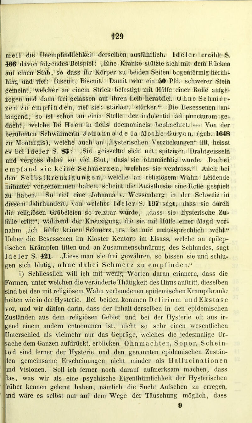 rneil die Ünempfindlichkeit derselben ausführlich. Ideler erzählt S. 466 davon folgendes Beispiel: „Eine Kranke stützte sich mit dem Rücken auf einen Stab, so dass ihr Körper zu beiden Seiten bogenförmig herab- hing und rief: Biscuit, Biscuit. Damit war ein 50 Pfd. schwerer Stein gemeint, welcher an einem Strick befestigt mit Hülfe einer Rolle aufge- zogen und dann frei gelassen auf ihren Leib herabfiel. Ohne Schmer- zen zu empfinden, rief sie: stärker, stärker.“ Die Besessenen an- langend, so ist schon an einer Stelle der indolentia ad puncturam ge- dacht, welche De Haen in ficlis doemoniacis beobachtet. — Von der berühmten Schwärmerin Johanna de la Mothe Guyon, (geb. 1648 zu Montargis), welche auch an „hysterischen Verzückungen“ litt, heisst es bei ideler S. 83: „Sie geisselte sich mit spitzigen Drahtgeissein und vergoss dabei so viel Blut, dass sie ohnmächtig wurde. Dabei empfand sie keine Schmerzen, welches sie verdross,“ Auch bei den Selbstkreuzigungen, welche an religiösem Wahn Leidende mitunter vorgenommen haben, scheint die Anästhesie eine Rolle gespielt zu haben. So rief eine Johanna v. Wessenberg in der Schweiz in diesem Jahrhundert, von welcher Ideler S. 197 sagt, dass sie durch die religiösen Grübeleien so reizbar wurde, „dass sie hysterische Zu- fälle erlitt“, während der Kreuzigung, die sie mit Hülfe einer Magd vor- nahm „ich fühle keinen Schmerz, es ist mir unaussprechlich wohl.“ Ueber die Besessenen im Kloster Kentorp im Eisass, welche an epilep- tischen Krämpfen litten und an Zusammenschnürung des Schlundes, sagt Ideler S. 421. „Liess man sie frei gewähren, so bissen sie und schlu- gen sich blutig, ohne dabei Schmerz zu empfinden.“ i) Schliesslich will ich mit wenig Worten daran erinnern, dass die Formen, unter welchen die veränderte Thätigkeit des Hirns auftritt, dieselben sind bei den mit religiösem Wahn verbundenen epidemischen Krampfkrank; heiten wie in der Hysterie. Bei beiden kommen Delirium u n d E k s t a s e vor, und wir dürfen darin, dass der Inhalt derselben in den epidemischen Zuständen aus dem religiösen Gebiet und bei der Hysterie oft aus ir- gend einem andern entnommen ist, nicht so sehr einen wesentlichen Unterschied als vielmehr nur das Gepräge, welches die jedesmalige Ur- sache dem Ganzen aufdrückt, erblicken. Ohnmächten, Sopor, S c h e i n- Lod sind ferner der Hysterie und den genannten epidemischen Zustän- :len gemeinsame Erscheinungen nicht minder als Hallucinationen ind Visionen. Soll ich ferner noch darauf aufmerksam machen, dass las, was wir als eine psychische Eigentümlichkeit der Hysterischen rüher kennen gelernt haben, nämlich die Sucht Aufsehen zu erregen, ind wäre es selbst nur auf dem Wege der Täuschung möglich, dass 9