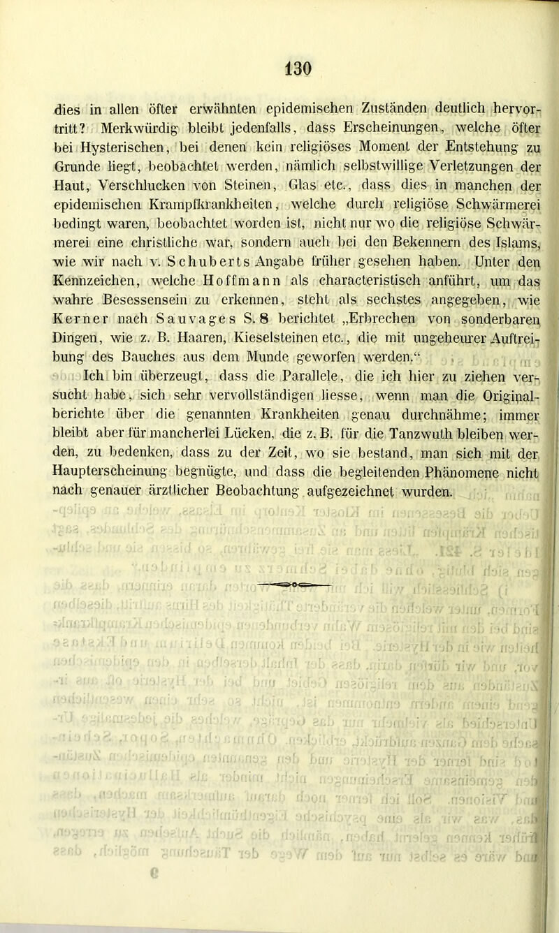 dies in allen öfter erwähnten epidemischen Zuständen deutlich hervor- tritt? Merkwürdig- bleibt jedenfalls, dass Erscheinungen, welche öfter bei Hysterischen, bei denen kein religiöses Moment der Entstehung zu Grunde liegt, beobachtet werden, nämlich selbstwillige Verletzungen der Haut, Verschlucken von Steinen, Glas etc., dass dies in manchen der epidemischen Krampfkrankheiten, welche durch religiöse Schwärmerei bedingt waren, beobachtet worden ist, nicht nur wo die religiöse Schwär- merei eine christliche war, sondern auch bei den Bekennern des Islams, wie wir nach v. S chuberts Angabe früher gesehen haben. Unter den Kennzeichen, welche Ho ff mann als characteristisch anführt, um das wahre Besessensein zu erkennen, steht als sechstes angegeben, wie Kerner nach Sau vages S. 8 berichtet „Erbrechen von sonderbaren Dingen, wie z. B. Haaren, Kieselsteinen etc., die mit ungeheurer Auftrei- bung des Bauches aus dem Munde geworfen werden.“ Ich bin überzeugt, dass die Parallele, die ich hier zu ziehen ver- sucht habe, sich sehr vervollständigen liesse, wenn man die Original- berichte über die genannten Krankheiten genau durchnähme; immer bleibt aber für mancherlei Lücken, die z. B. für die Tanzwuth bleiben wer- den, zu bedenken, dass zu der Zeit, wo sie bestand, man sich mit der Haupterscheinung begnügte, und dass die begleitenden Phänomene nicht nach genauer ärztlicher Beobachtung aufgezeichnet wurden.