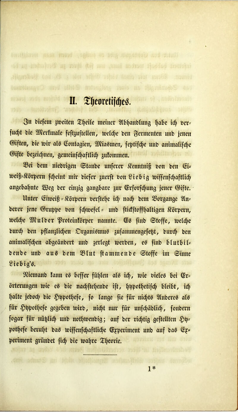 IL ^Jeoretifc^e^. ■Sn biefem gleiten Sl^elCe meiner Stb^anbiung l^abe tc^ ber= fuci^t ble 50?erfmate feftsufteden, treidle ben Sevmenten unb jenen ©iften, bie mir alö Sontagien, ä)Jia8men, feptifc^e unb animatifd^e ©ifte be3eidi;nen, gemeinjdi;aftlid^ guloinmen. 33ei bem niebrigen ©taube unferer £enntni§ bon ben @i* mei^=Äör^)ern fd^eint mir biefer guerft bon Siefeig ibiffenfd^afttid^ angebal^nte SBeg ber eingig gangbare gur ©rforfd^ung jener @ifte. Unter (5imei§ = Äör^ern berfte^e idt; nad^ bem SSergonge Stn- berer jene ©rut^j^e bon fd[;n)efet= unb fticfftoff^altigen Äörjjern, metd[;e 5D?uIber ^roteinforjjer nannte. finb ©toffe, meld^e bnrdf; ben ^flangtid^en Organismus gufammengefe^t, burdf; ben onimatifd^en abgeänbert unb gertegt merben, eS finb btutbit* bcnbe unb aus bem 35tut ftammenbe ©toffe im ©inne Siebig’S. S'tiemanb fann eS beffer fügten atS id^, mie bieteS bei 6r= örterungen mie eS bie nadt;fte^enbe ift, ^ibb^t^etifd^ bteibt, id^ l^atte jebod; bie ^bf^ot^^efe, fo tange fie für nichts StnbereS atS für .^bf^otbefe gegeben mirb, nid^t nur für unfcbäbtidf;, fonbern fogar für nü^ticb unb notbmenbig; auf ber richtig geftettten |)b= botbefe beruht baS ioiffenfdbafttidbe ©bf^eriment unb auf baS ©j'’ beriment grünbet fidb bie mabre 5Tbebi'ie. 1*