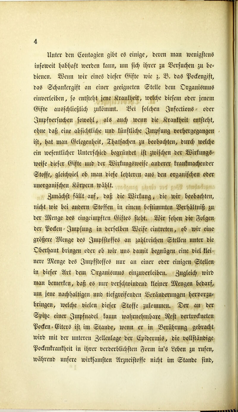 Unter ben gontagten gibt e§ einige, beven mau loenigftenS infoloeit t^aMjaft trerben fami, um fict; i^rer 31t 33er[ucf;eu 31t be< bienen. Sffienn mir eincö biefer ©ifte mie 3. 33. baö ^otfengift, ba§ @d;anfergift an einer geeigneten ©telte bem Organiömuö einoerteibeu, fo entfielet jene £ranft;eit, melct;e biefem ober jenem ®ifte au!gfd;tie^lict; 3idl'mmt. 33ei [otcjjeu ^nfectiou^^ ober -3mj)foer[ud)eu jomol;!, atö and; menit bie itranf^eit ent[tet;t, o^ne bajj eine ab[id;ttid)e unb fünfttid;e 3mj)fung »or^^ergegangeu / ift, :^at man ®etegeid;eit, Xj>atjad;eu 31t Beobad;ten, burd; metd;e ein me[enttid;er Untcr[d;ieb begrünbet ift 3toifd;en ber SBirfungd-- meife biefer ©ifte unb ber Sßirfungdmeifc anberer fraufmac^enber «Stoffe, gteid;oiel ob mau biefe letzteren and ben organifd;eu ober uuorganifd;eu £or|3eru mät;It. 3unäcf)ft fädt auf, bajj bie Söirfuug, bie mir beobad;teu, nid;t mie bei auberu Stoffen in einem beftimmteu 33er^attni§ 3U ber SOienge beö eingeim^ifteu ®ifte§ ftet;t. SS5ir fer}cn bie {folgen ber ^odeU'3m^)fnng in berfetben Sßeife eintreten, ob mir eine größere 93?enge bed ^mj^fftoffed an 3al;(rcid;en Steden unter bie OberI;ant bringen ober ob mir und bamit begnügen eine oiet ftei= nere 9Jienge be§ ^mj^fftoffed nur an einer ober einigen Steden in biefer 2trt bem Organidmnd ein3noerteiben. man bemerfen, ba^ ed nur oerfd;minbenb fteiner SJiengen bebarf, um jene nacf)^attigen unb tiefgreifenben 35eränbentngen ^erbor3U= bringen, metd;e rieten biefer Stoffe 3ufommen. ®er an ber ®^)i|c einer ^3uun mat;rne:^mbare Sfieft oertrodneten ^oden-giterd ift im Staube, trenn er in 33erüt;rnng gebracjit mirb mit ber unteren 3c^If»t«tge ber g:pibermid, bie rodftänbige ^odenfranf[;eit in i^rer rcrberbtic^ften f^orm in’d Seben 3u rufen, mä'^renb nufere mirffamften 2tr3neiftoffe nid;t im Staube finb.