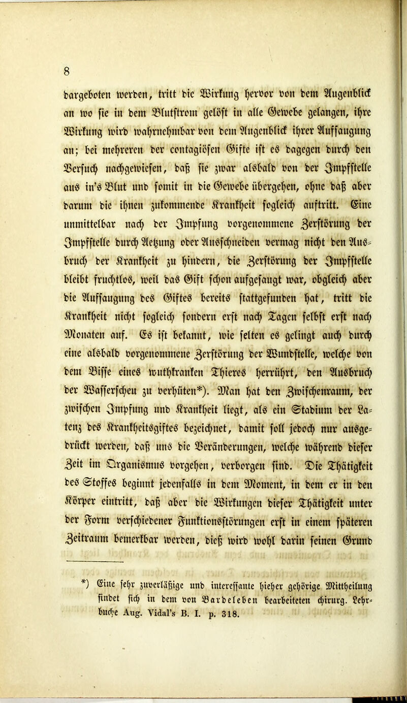 bargebeten iverben, tritt bte SBtrhtng ^ereor bon bem StngenbUcf an iüo fie in bem ißtutftrem getßft in atte ©etvebe gelangen, i’^re Söirhing mirb ma^rne^inbar ben bem 3tngenbti(f i^rer 3tuffaugnng an; bei mehreren ber centagiöfen ®ifte ift eö bagegen bnrd; ben 23erfnd^ nab^geibicfen, ba§ fie smar atöbatb ben ber am? in’? 35tut nnb fomit in bie ®emebe übergeben, bt;nc ba^ aber barum bie i^nen gnfommenbe franf^eit fogteid^ anftritt. Sine unmittelbar naci^ ber borgenemmene ^mi?fftelle burct; Siebung ober 5ln^[d;neiben bermag nid^t benSlnß- brud; ber franl^eit ju ^inbern, bie ^erftörung ber 3fwi)fftelle bleibt frud;tlo?, meil baö ®ift fd;on aufgefaugt mar, obgleicf» aber bie Sluffaugnng beö ®ifteS bereiti? ftattgefunben l^at, tritt bie ^tranf^eit nid;t fogleid; fonbern erft naef) Stagen felbft erft nad; 9Jionaten auf. ift befannt, mie fetten e§ gelingt audf> burd^ eine atsbalb borgenommene ^erftörung ber SBunbftelle, melcfje bon bem SBiffe eine? mnt^franfen ST^iere? Ijerrü^rt, ben 3lu?brud; ber SBafferfc^en 31t ber'^üten*). 9J?an :^at ben ber 3mifd;en 3ni))fnng nnb franfljeit liegt, at? ein ©tabinm ber Sa- teti3 bc? S’ranfl)eit?gifte? be3eid;net, bamit fotl febod^ nur au?ge= brndt merben, baf; nn? bie SSeränberungen, metd^e mä^renb biefer 3eit im Organi?mn? borgel^en, berborgen finb. 2)ie ST^ätigfeit be? Stoffe? beginnt febenfatl? in bem älJoment, in bem er in ben ^örfjer eintritt, ba^ aber bie Sßirfungen biefer St^ätigfeit unter ber f^orm berfc^iebener ^imftion?ftürungen erft in einem f^äteren Zeitraum bemerfbar merben, bie§ mirb too^t barin feinen @runb *) Eine feliv jutoerläßige unb intereffante l;teber gehörige SJiittbeitung fmbet fic^ in bem »on 53avbeleben bearbeiteten Chirurg. ?ebr* buche Aug. Vidal’s B. I. p. 318.