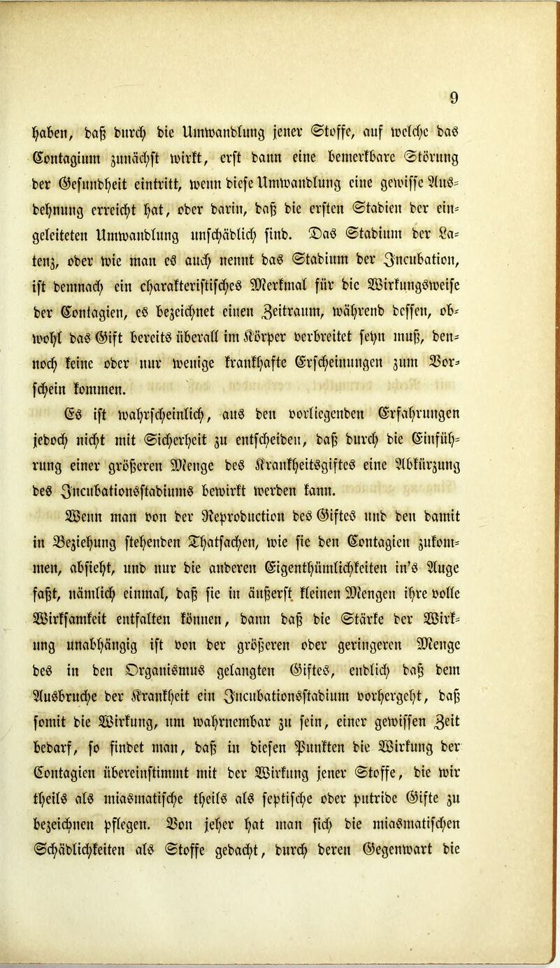 ^Ben, ba§ burct; bte Umiüanblung jener Stoffe, auf iretcf;e baö ©ontagtum juncid;ft n)lvft, erft bann eine Bemerlbare ©törnng ber ©efunbfiett eintritt, menn btefe Unuranblung eine geiriffe 3inö= be^nung erreidf)t ^at, aber barin, ba^ bie erflen ©tabien ber ein^ geleiteten Umtranbüing nnfdjjäbtid; finb. ®aö ©tabium ber 8a=^ teu3, ober trie man eS and) nennt ba§ ©tabinm ber ^ncubation, ift bemnad; ein ct?arafteriftifd^eö 50terfmat für bic SBirfungSmeife ber ßontagien, eS Beseid;net einen mä^renb beffen, oB^ loof^'t ba§ ®ift Bereite üBcraß im Äörfjer oerBreitet fet;n mu^, ben- no(^ feine ober nur menige franftjafte ©rfdfieinnngen jnm 33or=' fd^ein fommen. ift ma^rfd^einfid;, au8 ben oorliegenben ©rfafjrungen jebod^ nic^t mit ©id;erf)eit 3U entfd;eiben, ba^ burd; bie 6infü^= rnng einer größeren 9}ienge beö ^franf^eitögifteö eine ^IBfürjung beö 3'ncitt*ötionöftabinmö Bemirft merben fann. SBenn man oon ber 9tef)robnction beö®ifteö nnb ben bamit in ißejie'^ung ftef>enben 5T^atfacf)en, toie fie ben (Sontagieu gnfom^ men, aBfie^t, nnb nur bie anberen ©igentpmfid^feiten in’ö Sfuge faßt, nändic^ einmaf, baß fie in önßerft fteinen Stengen i^re oolle Sß3irffamfeit entfalten fönnen, bann baß bie ©tärfe ber SSßirf= nng unaB:^ängig ift oon ber größeren ober geringeren SJiengc beö in ben Organismus gelangten ®ifteS, enbfid; baß bem 2tuSBrud;e ber Ä'ranf^cit ein 3ncuBationSftabium toor:^ergcI}t, baß fomit bie SBirfung, um ioa^rnemBar 31t fein, einer gemiffen Bebarf, fo finbet man, baß in biefen fünften bie Söirfung ber Sontagien üBereinftimmt mit ber SBirfnng jener ©toffe, bie mir tl;eifs als miaSmatifdje ttjeifS als feptifi^e ober fnttribe @ifte 3U Be3eidmen fjffegen. 35on je'^er !fiat man fid; bie miaSmatifd;en ©cf)äblid^feiten als ©toffe gebacf)t, burd^ bereu ©egenmart bie