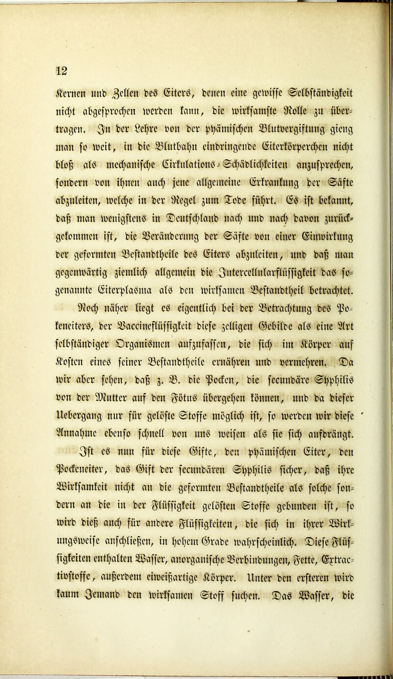 fernen unb beS ßiterö, beiten eine getniffe (Setbftänbigfeit ni($t abgefprcc^en lücrbcn fnmt, bic lüivfjamfte 9?ot(e jn über- tragen. 3» ber :pbämi)cben 23(ntrergiftnng gieng inan [o tneit, in bte 33tntbat}n etnbrtngenbe (Siterför|5erc^en nid;t blo^ atb ined;anifct;e ©rfntationb - ©d;äbncf;feiten ait3uf}.n-ed;en, fonbern ron i^tren anc^ jene adgeinetne (Srfranfnng ber 0äfte abjuteitcn, treidle in ber 9?eget jitm 3^obe fü^rt. ift befannt, ba§ man menigftenö in ;©ciit[d;Ianb nad; nnb nad; babon änriid» gefcntinen ift, bie 33eränbcrnng ber ©äfte bon einer ©imbirfnng ber geformten 33eftanbtt;eite beö (Siterb ab3ideiten, nnb ba^ man gegenwärtig jiemlid) adgemein bie ^idercednlarftüffigfeit baS fo:= genannte (5iterf?tabma atö ben wirffamen SScftanbtfjeit betrad;tet. 9?od; näfjer liegt eö eigenttid; bei ber 3Setrad;tnng be§ 'ipo- feneiterb, ber 35accineftüffigfeit biefe 3ctiigen ©ebitbe atd eine 5irt fetbftänbiger Organismen anf3ufaffen, bic fid; im förfjcr auf Äoften eines feiner 33eftanbtI}eUe ernähren nnb bermelfren. Oa wir aber fetjen, ba^ 3. 35. bie ^od'en, bie feennbäre ©bf^I}iüS bon ber 9Jintter anf ben f^otnS überget^en fönnen, unb ba biefer Uebergang nur für getöfte ©toffe mögtic^ ift, fo werben wir biefe ' Sinnat^mc ebenfo fd;ned bon nnS weifen atS fie fid; anfbrängt. 3ft eS nun für biefe (Siftc, ben f}b^imifd;en (Sitcr, ben 'ißoefeneiter, baS ©ift ber feennbären ©bjjfjiUS fid;er, ba^ ifire Sßirffamfeit nid;t an bie geformten iBeftanbtijeife afS fofb^c fon- bern an bie in ber f^-füffigfeit geföften ©toffc gebnnben ift, fo wirb bic§ and; für anbere f^füffigfeiten, bie fid; in if;rer Söirf- nngSweife anfd;fie^en, in f;of;em ©rabe wa^rfd;einfid;. Oiefe f5tüf= figfeiten entsaften 32ßaffer, anorganifd;e 33crbinbungen, ©Jtvac= tib)toffe, au^erbem eiweipartige ^örf)er. Unter ben erfteren Wirb fanm ^emanb ben wirffamen ©toff fnd;en. OaS 33Baffer, bie