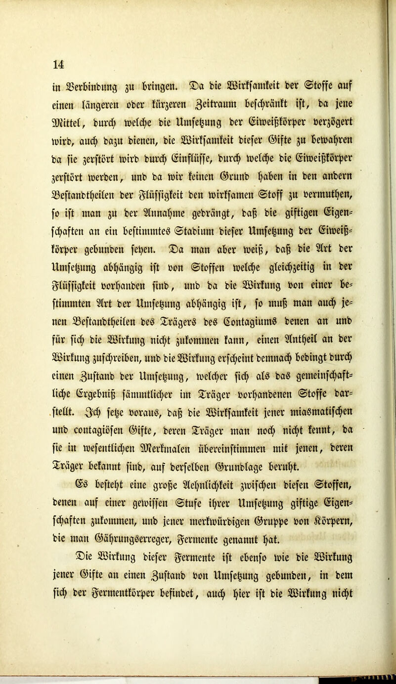 in SSerbinbitng ju bringen. ®a bie Söirffamfeit ber «Stoffe auf einen längeren ober fürjeren befc^ränft ift, ba jene 3)Jitte(, bnrd; ioetd^e bie Umfe^nng ber (SitoeiP'brber ber^ögert loirb, auc^ baju bienen, bie Sirffamfeit biefer ®ifte ju betonieren ba fie jerftort toirb burce (Sinftüffe, burce loelcee bie @itoei§förber jerftort toerben, unb ba toir feinen ©rnnb in ben anbern S3eftanbteeilen ber glüffigfeit ben loirffanten Stoff ju oermuteen, fo ift tnan ju ber Sfnnaeme gebrängt, ba§ bie giftigen ßigen^ fd;aften an ein beftimmteö Stabium biefer Umfe^ung ber Sitoei§* för^er gebunben feben. ®a man aber toei^, ba^ bie 5trt ber Umfeeung abhängig ift oon Stoffen toelcbe gteiebseitig in ber f^tüffigfeit Oorbanben finb, unb ba bie SBirfitng Oon einer be* ftimmten 5lrt ber Umfebung abhängig ift, fo innj? man aneb je- nen SSeftanbtbeiten beö 21räger3 beS (Sontagiumö benen an unb für fid^ bie äöirfung nid^t jufommen fann, einen Sfntbeif an ber SBirfung jufd;reiben, unb bie SBirfnng erfd;eint bemnad^ bebingt burd^ einen ber Umfe|ung, toetdber fid; atä baö gemeinfdbaft= tid^e ©rgebniß färnrnttid^er im ^träger oorbanbenen Stoffe bar= .ftedt. 3«^^ felie Oorauö, ba^ bie SÖBirffamfeit jener miaSmatifdben unb contagiüfen ®ifte, bereu ^Träger man nod; nicht fennt, ba fie in loefenttidben Sfterfmafen übereinftimmen mit jenen, bereu Jlräger befannt finb, auf berfetben ©runbtage beruht. befteht eine gro^e 2tehnfid;feit 3toifdhen biefen Stoffen, benen auf einer geioiffen Stufe ihrer Umfe^nng giftige @igen* fd;aften jufommen, unb jener merfioürbigen ®rub))e Oon iförbern, bie man ©ährungtSerreger, f^ermente genannt hat. ®ie SBirfnng biefer f^ermente ift ebenfo loie bie Söirfung jener ®ifte an einen 3uftanb Oon Umfe^ung gebunben, in bem fidh ber germentför^er befinbet, audh ^ikx ift bie SCBirfnng nidht