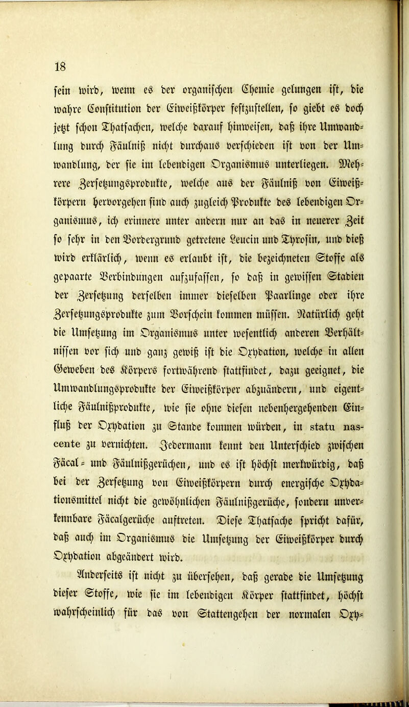 fein intrb, memt e§ ber organifrf^eu (5^emte gelungen ift, bie ina^re ßonftitution ber ©itt)et^för)3er feftjnfteüen, fo giebt eg bod^ je^t fd^on 2^ijat[ad;cn, treld;e ba.ranf l^imretfen, ba^ i^re Unünanb' tnng buvd; ^änlnip nid;t burc^and »erfd;ieben ift »on ber Unt= tranblung, ber fie im lebenbigen Organtgmug unterliegen. 9Jie^= rere ^^^fßfeunggprobufte, treidle anö ber gäidni§ bon (Simei^^ för|jern ^»erborgefjen finb aud^ jugteid; ^robufte beg lebenbigen Or= ganigmug, id; erinnere unter anbern nur on bag in neuerer 3^it fo fe'^r in ben SSorbergrnnb getretene l^eucin unb Stbrofin, unb bie§ ivirb erttörlidb, trenn eg erlaubt ift, bie bejeid;neten «Stoffe olg gehaarte SSerbinbungen aufjufaffen, fo ba^ in geloiffen Stabien ber 3^t:febung berfelben immer biefelbcn Haarlinge ober il^re ^erfebunggfsrobufte 311m 33orfd;cin fommen muffen. 9«iatürlidb gef)t bie Umfebnng im Organigmng unter toefentließ anberen S3erl}ält^ niffen oor ftd^ unb ganj gemi§ ift bie O^-bbation, meld;c in allen ©etoeben beg iforberg fortmäbvenb ftattfinbet, ba3U geeignet, bie Ummanblungebrobulte ber ßimeißförber ab3uänbern, unb eigent* lid;e 0äulni^b^^^bulte, loie fie ohne biefen nebenbergebenben @im flu^ ber O^'bbation 3U Staube fommen mürben, in statu nas- cente 3U Oernid;ten. ^ebermann feunt ben Unterfdbieb 3mifd;en gäcal= unb Säulni^gerü^en, unb eg ift bödbft merfmürbig, ba^ bei ber Be^f^bung oon ©imei^forbern bureb energifdbe Obbb«= tiongmittel nid;t bie gemöbnlid;en 5äulnipgerüd;e, fonbern unber= fennbare ^äcalgerüd;e auftreten. S)iefe 2:batfad;e fbridbt bafür, ba§ aud; im Organigmug bie Umfe^ung ber Simeipörber burdb Obbbution abgeänbert mirb. Slnberfeitg ift nid;t 3U überfeben, ba^ gerabe bie Umfe^ung biefer Stoffe, mie fie im lebenbigen £örber ftattfinbet, bbd;ft mabrfdbeinlicb für bag oon Stattengeben ber normalen