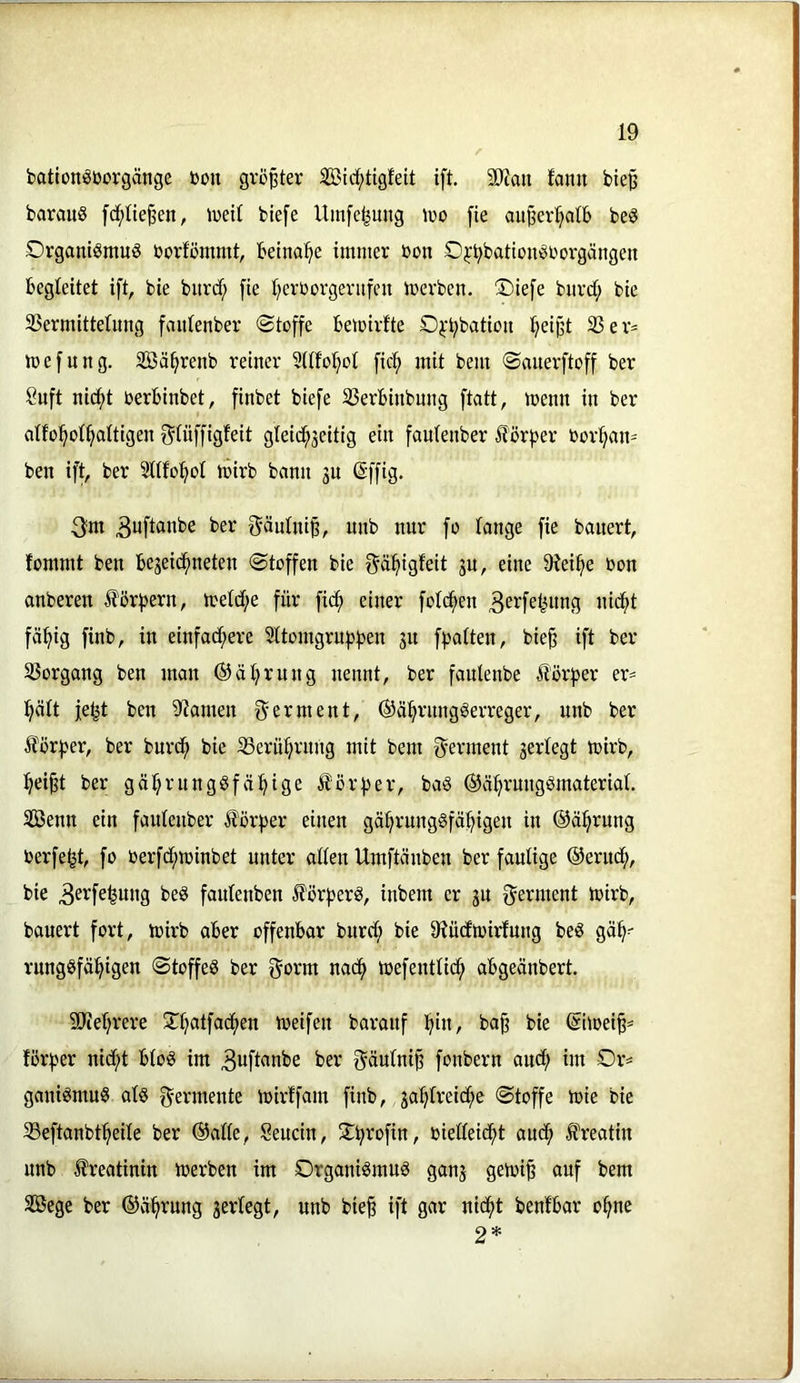 bationöüorgänge bon größter 2öidf;tigfeit ift. 3Q?ou fami bie^ barauS fcf;Iie§en, ivetl btefe Umfc^ung ivo fie au^er^alb be§ Organismus borfcmmt, beinahe immer non Oj-'^bationSborgängen begleitet ift, bie burd; fie Ijerborgenifeit merben. Oiefe burd; bie Vermittelung faulenber «Stoffe bemirfte O^'^batioii l;eipt Ver= mefung. SBä^renb reiner Sllfol^ol fic:^ mit bem Sanerftoff ber Suft ni^t berbinbet, finbet biefe Verbinbung ftatt, menn in ber alfo^ol^altigen f^lüffigfeit gleid^jeitig ein faulenber Körper bor^an= ben ift, ber 5tllo:^ol mirb bann 3U @ffig. ^m ^uftanbe ber f^äulni^, unb nur fo lange fie bauert, fommt ben bejei(^f)neten Stoffen bie f^äl^igfeit jn, eine 91ei^e bon anberen Jlörfjern, meld;e für fic^ einer fold^en nic^t fä^ig finb, in einfacf^ere Sltomgruf^ben ju fpalten, bie§ ift ber Vorgang ben man ®äIrrung nennt, ber fanlenbe Körper er- l^ält fe^t ben 3^amen f^erment, ®ä!^rnngSerreger, unb ber ilör^jer, ber burc^ bie Vern^riing mit bem Ferment jerlegt mirb, ^ei^t ber gäl^rnngSfä^^ige ^ör^jer, baS ®v%ungSmaterial. Senn ein faulenber il'örf)er einen gä^rungSfäl^igen in ©ä^rung berfe^t, fo berfd^minbet unter allen Umftänben ber faulige ®eruc^, bie 3^'^f^fewng beS faulenben ^förfjerS, inbem er jn f^erment mirb, bauert fort, mirb aber offenbar burd; bie 9?üdibirfung beS gä^=- rungSfäl^igen Stoffes ber gorm nac^ toefentlid; abgeänbert. 9Jiel;rere 0^atfadf>en meifen baranf f^in, ba§ bie ©imei^^ forfjer nicf>t bloS im 3uftanbe ber f^änlni^ fonbern and; im Or* ganiSmuS als f^ermente mirffain finb, ja:^lreid^e Stoffe tnie bie Veftanbt^eile ber ©alle, Sencin, S^b^ofin, bielleicbt auch H^eatin unb Creatinin merben im Organismus ganj getoi^ auf bem Sege ber ©äbrung serlegt, unb bie§ ift gar nic^t benfbar ebne 2*