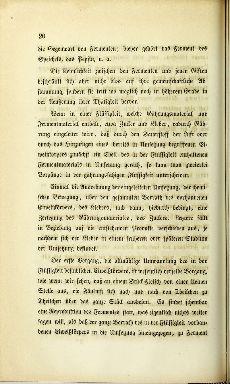 bte ©egeiüüavt bon Fermenten; Ijier^er gehört baö Ferment be§ ©|)etd;et§, bag u. a. ®te 2le^nttdf;fcit 3U)ifd;cit beti Fermenten unb jenen ®iften befcf;ränft [id^ aber nirf;t HoS auf it;re gemetn[d;aftUc^e ftammnng, [onbern fie tritt U)o mögtid; nod; in I;ö^erem ®vabe in ber 5teu^cvnng i^rer üfjätigfeit t^erücr. Senn in einer 3iü[fig^eit, tuefd;e ©ä^rungömaterial unb ^ermentmateriat enthält, etoa 3wt^cr unb ^tteber, baburd; rnng eingeteitet iuirb, ba^ burd; ben ©auerftoff ber 8nft ober bur(^ baö ^injufügen eines bereits in Umje^ung begriffenen ©i- toeifeförfjerS snnäd;ft ein beS in ber f^tüffigfeit enthaltenen f^erntentmaterials in Umfel^ung geräth, fo fann man jtoeiertei 5ßorgänge in ber gährnngSfähigen gtüffigfeit unterfcheiben. (äimnat bie 5tuSbehnnng ber eingeleiteten Umfeljung, ber chemi' fchen S3ett)egung, über ben gefamuiten 93orrath beS oorhanbenen @itt)eipörf)erS, beS ÄleberS, unb bann, bebingt, eine 3erlegnng beS ©ährnngSmateriateS, beS ^u^erS. öetjtere fäflt in 33ejiehnng anf bie entftehenben ^robufte oerfd;ieben auS, je nachbem fidh ber £(eber in einem früheren ober f|)äteren ©tabiurn ber Umfejjnng befinbet. ®er erfte 3Sorgang, bie admähtige Ummanblung beS in ber glüffigteit befinbtid()en SiioeijjförfjerS, ift toefenttid; berfelbe SBorgang, toie toenn mir fe^en, ba^ an einem ©tndgdeifdh non einer deinen @teüe aus, bie gäntni^ fid; nad; unb nach non Xheitchen gn ^Thniidh^*^ g^ngn ©tüd anSbet;nt, (Ss finbet, fd^einbar eine 9ief)robnftion beS f^ermenteS ftatt, maS eigentlich nid;ts meiter fagen miß, ats ba§ ber gange SSorrath Siüffigfeit norhan= benen (äimei^fbrhers in bie Umfe^ung hiueingegogen, gu f^erment