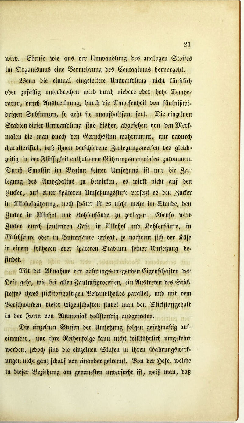 iütvb. (Sbenfo iine auö ber UmiDiinbliuig beö anatogen ©toffeg im OrganiSmitg eine 3Serme^ning beg ßontagiumg l^erüorge^t. SBemi bie einmal eingeteitete Ummanbtung nid;t fünftlid; über jufäUig unterbrod^en mirb burc^ niebere ober l^ol^e 5tempe^ ratur, bur^ Siugtrodnnng, burd^ bie 2tntoe[enl)eit üon fän(ni^toi= brigen ©nbftan^en, fo ge^t [ie unanf^aitfam fort. ®ie einjetnen ©tabien biefer Ummanbtung finb big^er, abgefefien bon ben SOlerf- malen bie man bur(^ ben ©erud^gfinn toa^rninunt, nur baburdb d;arafterifirt, bajt itjnen oerfd()iebene ^ertegnnggmeifen beg gteid;== jeitig in ber gtüffigfeit enttjattenen ©citjrnnggmateriateg äiifommen. ®urd^ (Smutfin im beginn feiner Umfe^nng ift nur bie tegnng beg Stm^gbating ju beloirfen, eg loirft nicf)t auf ben 3uder, auf einer f^jöteren Umfe^nnggftnfe berfe^t eg ben in 2nt'o:^otgäbrnng, nod; f^jäter ift eg nic^t me'^r im @tanbe, ben 3uder in Sltfotjot nnb ilo^^tenfäure jn gerlegen. (Sbenfo mirb 3nder burd; fantenben Ä^äfe in Sttfol^ot nnb ifo^tenfänre, in 50?it(f)fäure ober in 33utterfäure gertegt, je nad^bem fid; ber Ääfe in einem früheren ober fpäteren ©tabinm feiner Umfeljnng be= finbet. 9J?it ber Stbnal^me ber gä^rnnggerregenben ©igenfc^aften ber |)efe ge'^t, mte bei altenO^äutni^tjroceffen, ein ^tugtreten beg «SticE^^ ftoffeg ibreg ftidftoffbattigen 23eftanbtbeiteg g^araltet, nnb mit bem 35erfd;h.nnben biefer ßigenfcbaften finbet man ben ©tidftoffgebatt in ber f^orm bon Slmmoniat bottftänbig auggetreten. !©ie eingetnen 0tnfen ber Umfe^ung folgen gefe|mäßig auf= einanber, nnb i^re S'ieibenfotge lann nid^t mitHübrlid; umgefebrt toerben, febod; finb bie eingetnen @tufen in ihren ©ährnnggibirt' ungen nicht gang fcharf bon einanber getrennt. 35on ber ^efe, n?etd;e in biefer ^egiehung am genaueften nnterfudht ift, toei§ man, ba^