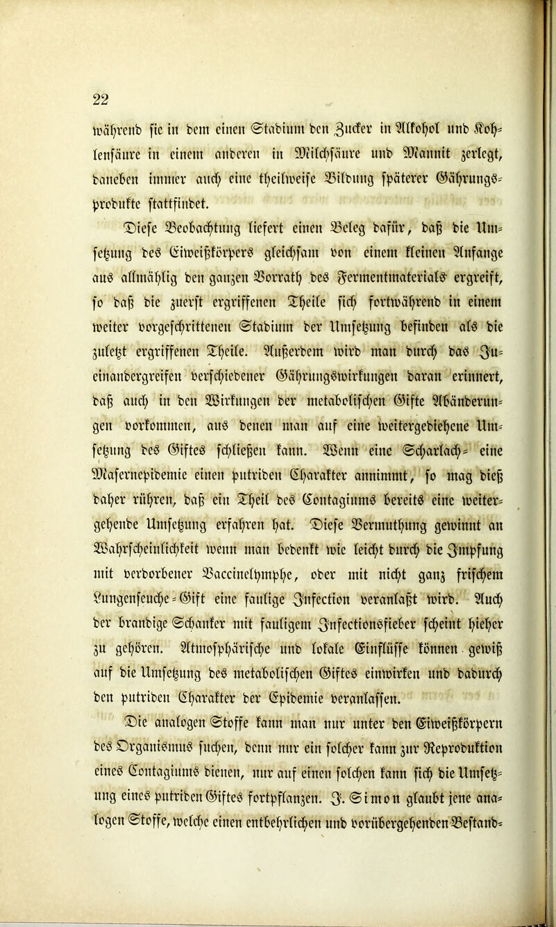 1 22 iräl^renb ftc in bem einen ©hibinm ben w ?nfo!^ct nnb lenfänre in einem nnberen in 9}iitd;fönve nnb 50(annit jevlegt, baneben immer and) eine ttjeiimeife 35dbnng f^>äterer ©ä^rungö- ^jrcbnfte ftattfinbet. ©iefe 33eobad^tnng liefert einen 93eteg bafitr, ba§ bie Uim [e^nng beö (!jimei^förf?er? g(eid;[am ben einem fteinen Slnfange ans admä^^tig ben gangen SSorrat^ beS f^ermentmateriatö- ergreift, fo ba§ bie guerft ergriffenen IX^eile fidf) fertmä^renb in einem meiter borgefd;rittenen ©tabinm ber llmfe^ung befinben alö bie gnle^t ergriffenen S^^eite. 3ln§erbem mirb man bnrd; baö 3'u= einanbergreifen berfd;iebener ©ät^rnng^mirfnngen baran erinnert, ba§ ond; in ben SBirfnngen ber metabcUfd;en ®ifte Slbänbernn^ gen borfommen, ans benen man auf eine meitergebie'^ene Um- fe^nng beS ®ifteS f(^tie^en fann. Söenn eine ®d;arlad;= eine SD'tafernef^ibemie einen fjittriben (5t;arafter annimmt, fo mag bie§ ba^er rühren, ba^ ein ^^eit beö (SontaginmS bereits eine meiter= ge'^enbe Umfe|ung erfaljren f»at. ®iefe 33ermut^img geminnt an Sa^rfc^eintic^feit menn man bebenft mic leidet burd; bie ^mfjfnng mit berborbener 23accinetbmf>:^e, ober mit nidf)t gang frifdf>em §ungenfenc^e'®ift eine faidige ^nfection beranfapt mirb. 5luc^ ber branbige ©dbanfer mit fautigem 3'nfectionSfieber fdf>eint :^ie^er gu gehören. 2ttmofpl)ärifcf)e nnb totale (äinftüffe fönnen ■ geloi§ auf bie Umfe^nng beS metabotifd;en ®ifteS einmirfen nnb baburci^ ben fjutriben S^aratter ber ßf^ibemie berantaffen. ®ie analogen Stoffe fann man nur unter ben Sitoeipörfjern beS Organismus fnd;en, beim nur ein folc^er fann gnr fRefirobuftion eines SontagimnS bienen, nur auf einen fotc^en fann fid^ bieltmfe^= ung eines gnitriben ©ifteS fortfiffangen. 3-®tWbn glaubt fene ana* logen Stoffe, mctclie einen entbe^rtid^en nnb boriiberge^enben 33eftanb'