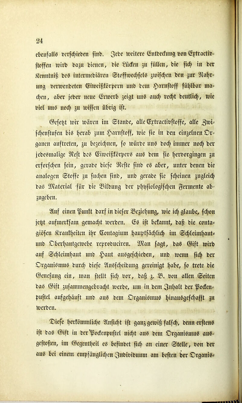 ebenfate tocrfcf/teben fiiib. ^cbe ivcitere (Siitbectinig bon ß^-tractib^^ ftoffen Jbtrb bo3U bienen, bie Sücfen jn füücn, bie fid; in ber itenntni^ be§ interincbiären @tc[fibed;[ctö 3tbif(^en ben 3itr nng bertbenbeten @iibci§fih'^ern unb bent .Nparnfteff füt^IBar tna» d;en, aber jeber nenc (Smerb 3eigt un§ and; red;t benttic^, tbic biel nnö noc^ 31t h)if[en übrig ift. @e[eljt Ibir ibären im ©tanbe, olie ©i'tvactibftoffe, ade [d;en[tnfen biö ^erab 311m .^arnftoff, mie [ie in ben eiii3elnen £>r^ ganen anftreten, 3n be3eid;nen, [0 mürbe nnö bod; immer noc^ ber jebei^matige 9?e[t beö ©imei^förj^erö ans bem fie ^erborgingen 31t erfor[d;en [ein, gcrabe bie[e Sicfte [inb e§ aber, unter benen bie analogen ®tof[e 31t [nd;en [inb, unb gerabe [ie [d;eineu 3ugtei(!^ baS 9)tateriat [ür bie Sitbung ber 3.d;i;[ioIogi[d;en [Fermente ab^ 3itgeben. 9ln[ einen ^unft bar[ in bie[er iße3ie^ung, mie ic[) glaube, [d;on je^t an[merl'[am gemad;t merben. (5S i[t befannt, ba§ bie conta^ giö[en franf^eiten il;r ßontaginm :^au[?t[äc[)lid; im ©d;leiml;aut= unb Obertjantgemebe re|.'robuciren. 9J?an [agt, baS ®i[t mirb an[ ©cbleim[iant unb ^ant anSge[c[)ieben, nnb menn [ic^ ber Organismus burd; bie[e 9(uS[d;eibnng gereinigt :^abe, [0 trete bie (i}ene[nng ein, man [teilt [ic^ bor, baji 3. 33. bon allen ©eiten baS ®i[t 3n[ammengebrad;t merbe, um in bem ^nl;alt ber Rodern [5n[tel au[ge^u[t nnb auS bem Organismus :^inanSge[d;a[[t 31t merben. Oie[e :[)er!ömmlid;e 2ln[ic[>t i[t gau3getbi§ [al[ci^, benn er[tenS i[t baS ®i[t in ber^odeni5n[tet nid;t ans bem Organismus auS^= ge[to^en, im ®egentl;eil eS be[inbet [id; an einer ©teile, bon ber aus bei einem emb[änglid;en .^tibibibunm am be[ten ber OrganiS=