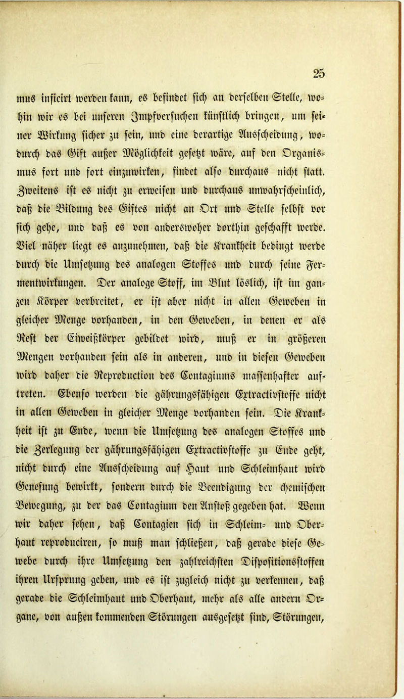miiö inficirt tverbcu fann, eö befinbet fic^ an bci'fetbeu ©teile, tno^ ^in h)ir cö bet imferen 3nij)fbev[ud;en tünftlic^ bringen, um [ei* ner Sßirfnng fidler 31t fein, nnb eine berartige 2luö[d;eibnng, mo* bnrd; baö ®ift au^er SOIögticfjfeit gefegt märe, auf ben Orgaui?* inuö fort unb fort eiu3umirfen, finbet aifo burd;aim nid)t ftatt. 3meitenö ift eS uid;t 3U ertoeifen unb burd^auS nmoa^rfd^eiulicf», bo^ bie -ißilbung bei? ®ifteö nid()t an Ort nnb ©teile felbft toor fic^ ge’^e, unb baf? eö bon anberbmol^er bortl^in gefei^afft merbe. 35iel näfier liegt eö au3uuel;inen, ba^ bie Äbrantl^eit bebingt merbe burd; bie Umfe^ung beö analogen ©toffeö nnb burc^ feine f^er= mentmirfuugen. 2Der analoge ©toff, int 3SIut lö^Iid;, ift im gan* 3en £ör|)er berbreitet, er ift aber nidit in allen ©emeben in gleid;er ä)?euge borl^anben, in ben ©etoeben, in benen er olö 9ieft ber ©imeiporber gebilbet mirb, mup er in größeren 5Öfengen bor^auben fein alö in anberen, unb in biefen ©emeben mirb baljer bie 9?e|.mobuction beö ©ontagiumS maffenljafter anf* treten, ©benfo merben bie gäljn'uugöfä^igen ©^•tractibftoffe nidf)t in aüen ©etoeben in gleid;er SRenge bor^anben fein. ®ie ifranf* I)eit ift 31t ©ube, menn bie Umfe|ung beö analogen ©toffeg nnb bie 3erlegnug ber gä^runggfä^igen ©^'tractioftoffe 31t ©ube ge!^t, nic^t burd^ eine 2Iugfd;eibung auf |)aut unb ©dlteim^aut mirb ©enefnug bemirft, fonbern burcl) bie 33ccubignug ber d)emifd^en 33emegung, 3U ber bag ©ontagium ben Sluftojt gegeben ^lat. 3Benn mir halber fe:§en, ba^ ©ontagien fid^ in ©d^Ieim* unb Ober* lf>aut re^nmbneiren, fo mu§ man fc^Iie^en, baf gerabe biefe ©e* mebe burd; i^re Umfe^ung ben 3aI;Ireid;ften Oifpofitiongftoffen i^ren Urf)>ruug geben, unb eg ift 3ugleic^ nic^t 31t berfenuen, ba^ gerabe bie ©d(>leiml;aut unb Ober:^aut, mel^r alg alle anbern Or* gane, bon au^en fommenben ©törungen auggefe^t finb, ©törungen,