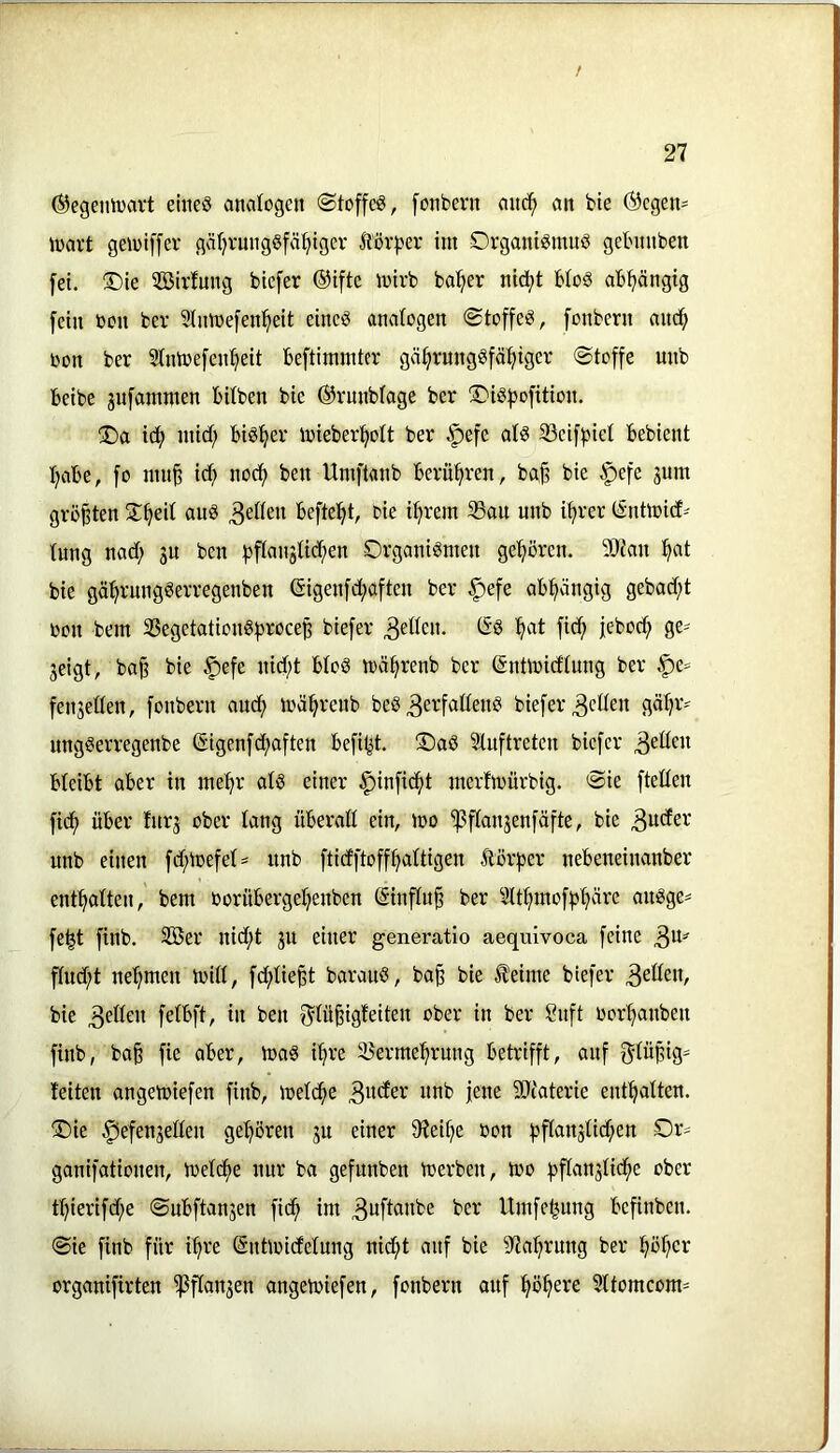 ©egeniüavt emeö analogen ©toffcS, [onbern anc!^ an bte (Scgen^^ ioart geiütffev gäljrungSfä^igev Äör^jer im Organismus gebnnben fei. Oie 3öirfung biefer ®ifte mirb bat?er nid;t bioS abhängig fein bon ber Stnioefen^eit eines analogen ©toffeS, fonbern am^ toon ber Stnirefen^eit beftimmter gä^rungSfä^iger ©toffe unb beibe jufammen bitben bie ©rnnbiage ber OiSfJofition. Oa i^ micf; bisher mieberi^olt ber .^efe als 23eiff3iel bebient I;abe, fo mn^ ic^ nocf) ben Umflanb berüf^ren, ba§ bie §efe jum größten O^eil auS 3eWen befielet, bie i^rem 33au unb i^rer (Sntmid^ lung nad; 3U ben f)flangttd;en Organismen ge^^ören. ?0?an ^at bie gä^rungSerregenben @igenfd;aften ber §efe abhängig gebad)t toon bem 33egetatiouSf)roceß biefer 3^' jeigt, baß bie §efe nid)t bloS mä^renb ber ßntmidlung ber §e= fenjellen, fonbern aud; mäl^reub beS 3crfatleuS biefer 3^0^« ungSerregenbe ßigenfb^aften befi^t. OaS Sluftreten biefer 3eüeit bleibt aber in mel^r als einer |)infid^t merfmürbig. ©ie ftellen fic^ über lurj ober lang überall ein, mo ^^flanjenfäfte, bie 3uder unb einen fd;mefel^ unb ftidftoff^ltigen Äörfjer nebeneinanber enthalten, bem oorübergel^euben (Stufluß ber Slt^moffjljärc auSge- fe^t finb. Söer nid;t ju einer generatlo aequivoca feine 3^^ f(ud;t uel^men mill, fc^ließt barauS, baß bie ^eime biefer 3^'tteu, bie 3ellen felbft, in ben f^lüßigfeiten ober in ber Suft oor'^aubeu finb, baß fie aber, maS i^re 2?erme'^rung betrifft, auf f^lüßig- leiten angemiefen finb, melc^e SQcaterie enthalten. Oie ^efenjellen ge^^ören gu einer 07eil)e oon f^flanjlid^en Or- ganifationen, meld^e nur ba gefunben merben, mo fjflanjlic^te ober tl)ierifd;e ©ubftanjen fid^ im 3ufl«nbe ber Umfe^ung befiuben. ©ie finb für i^re (Snüoidelung nid^t auf bie 97a^rung ber !^o^er organifirten ißflanjen angemiefen, fonbern anf :^öl§ere 51tomcom=