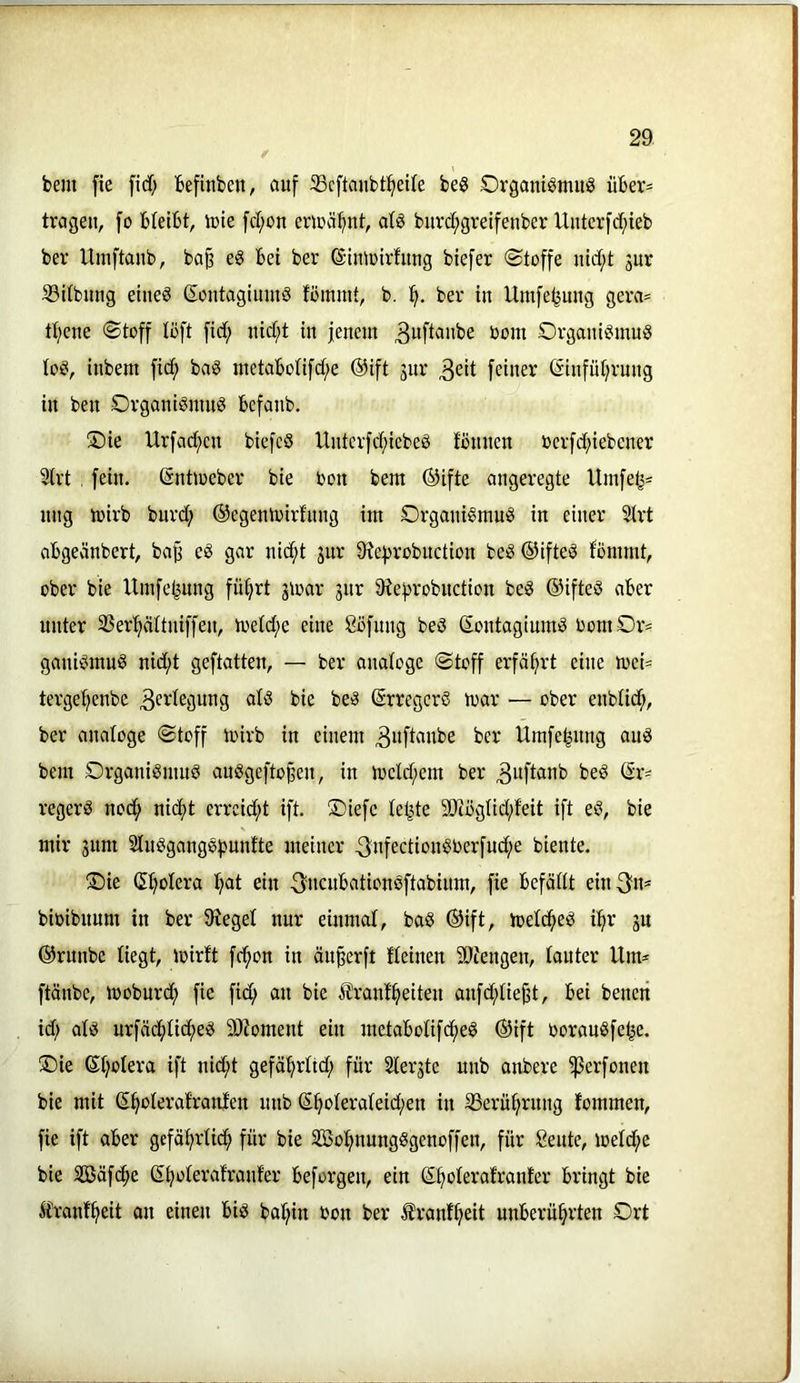 bem fie fid; befinben, auf 33c[tanbt^et{e be§ Organt^mug iiber^ tragen, fo bleibt, lute fd;on eriuä^nt, atö burd;greifenbcr Uuter[d;ieb ber Umftanb, ba§ eg bet ber ©inluirfung btefer ©toffe nid;t jur S3Ubuug etiieg Sontagimng fbmmt, b. ber in Umfe^mig gera= ttjene «Stoff loft fid; uid;t in jenem ^uftanbe Dom Organigmug log, inbem ficf) bag metabolifd/e ®ift jur 3eit feiner (Sinfüljrung in ben Organigmng befanb. ®ie Urfad;en biefeg Hnterfd;iebeg tonnen uerfd;iebener 9trt , fein. Sntioeber bie bon bem ®ifte angeregte Umfetj= nng loirb burd; ©egentoirfnng im Organigmug in einer 5Irt abgecinbert, ba^ eg gar nid;t jur 9?efirobnction beg ©ifteg tommt, ober bie Umfeljung fü^rt gioar jnr 9ief>robnction beg ©ifteg aber unter 33erfiättniffen, ioetd;e eine Sofnng beg Sontagiumg 0omDr= ganigmug nid;t geftatten, — ber analoge Stoff erfährt eine toei= tergeljenbe 3ei'legung alg bie beg (Srregcrg mar — ober enblid^, ber analoge Stoff loirb in einem 3«fl«nbe ber Ümfe^nng aug bem Srganigmug auggefto^en, in iücld;em ber beg regerg nod; nid)t errcid;t ift. ®iefc letzte S!)iöglid;feit ift eg, bie mir gum Slngganggfmnfte meiner 3nfectiongberfud;e biente. !Sie (5l)olera l^at ein 3'iicwbationgftabinm, fie befällt ein^n* bioibnum in ber 9^eget nur einmal, bag ®ift, toelc^eg i^r jn ©runbe liegt, loirft fci^on in äu^erft fleinen 9)iengen, lauter Um* ftänbe, looburcf) fie fid; an bie il'rantfteiten anfd^liejjt, bei betten id; alg urfädftlid^eg 9)ioment ein metabolifcfteg ®ift Ooraugfe^e. ®ie ßljolera ift nid;t gefä^rltd; für Slerjte nnb anbere ^erfonen bie mit S^oleratranfen nnb (5§oleraleid;en in 33erüfirttng fommen, fie ift aber gcfä^rlid^ für bie 2öo!^nungggenoffen, für Seute, ioeld;e bie Sßäfc^e ß^olerafranfer beforgen, ein (S^olerafranter bringt bie Ä'ranf^eit an eineit big bal;in oon ber Äranf^eit unberührten Ort