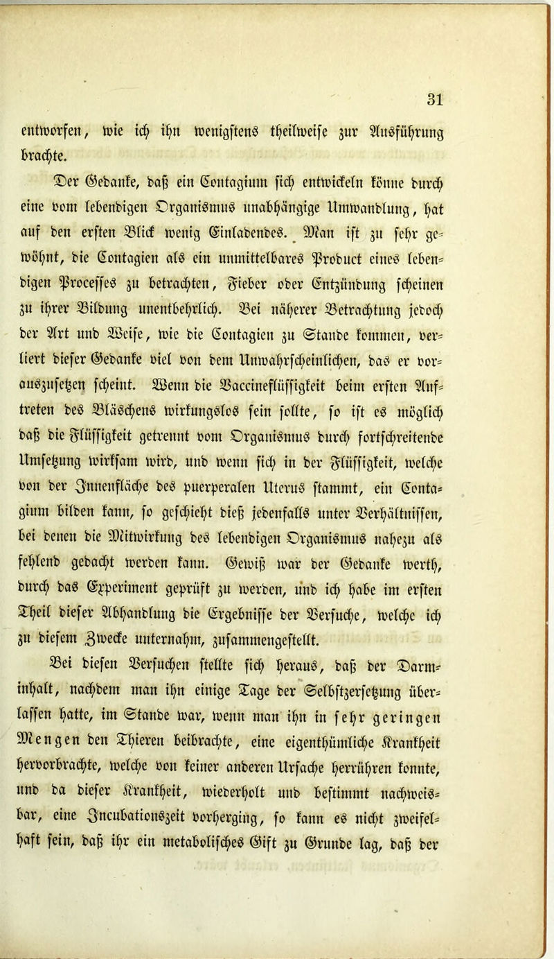 entttjorfen, Vöie id^ i^u iüenigftenS t^eifiDetfe pr 5(ugfü^rung brad^te. ®er ®ebanfe, bo§ ein Sontagium fidf; enttnicfetn fömie burd^ eine bom (ebenbigen Orgamönutei unabhängige Umtbanbinng, hat auf ben erften iBHcf n)enig @in(abenbe6, ^ 9J?an ift jn [ehr ge= iböhnt, bie ßontagien at§ ein unmittelbare^ ^robuct eineö tcben= bigen ^roceffe^ 3U betradhten, S^iebev ober (änt^nnbung [(feinen 311 ihrer ißitbnng unentbehrlich. 33ei näherer ißetradhtnng jcbodf; ber 2(rt unb Sßcife, mic bie (Sontagien jn ©taube tommen, oer= tiert biefer ©ebanfe oiel bon bem Umoahrfcheintichen, ba^ er bor= oug3nfe^en fdheint. SBenn bie S3accineftüf[igfeit beim erften 5lnfs treten beö ißtäödhenS mirfnngstoö fein fottte, fo ift eg mögtidf; ba§ bie ^tüffigteit getrennt bom Organigmug burct; fortfdhreitenbc Umfetjung mirffarn mirb, unb menn fict; in ber f^tüffigfeit, metche bon ber ^nnenfiäche beg puer^seraten Uterng ftammt, ein Sonta* gium bitben fann, fo gefdhieht bie§ jebenfattg unter SSerhättniffen, bei benen bie SDcitmirfnug beg tebenbigen Organigmug nahe3U atg fehtenb gebad;t toerben fann. ©emij? loar ber ©ebanfe merth, burdh bag @^‘|)eriment geprüft 31t toerben, nnb idh im erften $Theit biefer Stbhanbtung bie ©rgebniffe ber SJerfndhe, loetchc idh 31t biefem 3'i^ecfe unternahm, 3ufammengeftettt. 33ei biefen S3erfndhen ftetite fidh h^vaug, ba§ ber ®arm- inhatt, nadhbem man ihn einige 2^age ber ©etbft3erfe^ung über= taffen h^itte, im ©tanbe loar, menn man ihn in fehr geringen engen ben ^hieren beibrachte, eine eigenthümtiche ^frant'heit herborbradhte, metche bon feiner anberen Urfache herrühren fonnte, nnb ba biefer Ifranf'heit, mieberhott unb beftimmt nadhtoeig^ bar, eine -Sncnbationg3eit borherging, fo fann eg nid;t 3toeifet= hflft fein, ba§ ihr ein metabotifdheg ©ift 3U ©runbe tag, ba^ ber
