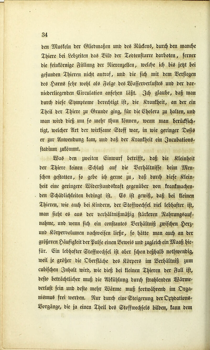 ben 9JJu6feIn ber ©tiebma^en unb be8 9iü(fen8, burd^ ben mmicf;e X^iere bet Sebjeiten ba§ 33i(b ber STcbtenftarre barboten, ferner bie feinförnige f^iUtnng ber 9^terenjeöen, toeld^e icb big je^t bei gefunben !£f>ieren nic^t antraf, unb bie fic^ mit bem 23erftegen beg ^arng fe^^r iooifit alg 5'oige beg Sßafferoerlnfteg unb ber bar= nieberliegenben ©ircutation anfetjen lä^t. Qdf glaube, ba§ man burd^ biefe ©^mptome bered(;tigt ift, bie Ärant^eit, an ber ein 2:§eit ber 2^^iere gu ©rmibe ging, für bie (5:^o(era gn !^alten, unb man mirb bie§ um fo me^r t^iun fönnen, trenn man berüdffid^-- tigt, toeid^er SIrt ber loirffame (Stoff toar, in toie geringer !Dofig er gitr Sinioenbung fam, unb bajj ber ilranf^eit ein ^ncubationg- ftabinm gufommt. SBag ben gtoeitcn ©imourf betrifft, ba§ bie Ä'Ieinl^eit ber 2^§iere feinen Sd;fuß auf bie SSer^äftniffe beim 9Jien* fd^en geftatten, fo gebe id; gerne gu, ba^ burd^ biefe tfein= l^eit eine geringere äßiberftanbgfraft gegenüber bon franfmacf)en= ben Sd^äbfid^feiten bebingt ift. @g ift geivi^, ba§ bei ffeinen 5lf>ieren, toie aud^ bei Äinbern, ber Stoffired^fef rief feb^after ift, man fie^t eg aug ber oerf)äftni^mä^ig ftärferen S'fal^runggauf^ naf;me, unb loenn fid^ ein conftanteg 33er^äftni§ gtoifd^en §erg- unb för:peroofumen nad;toeifen lie^e, fo ptte man aud^ an ber größeren |)äufigfeit ber ^uffe einen 33etoeig unb gugteid; ein 9)?aa^ ^ie= für. (Sin feb:§after Stoffn>ed;fet ift aber fd()on be^l^afb notl^loenbig, loeif je größer bie Oberffäd;e beg ^ör)>erg im 35er^äftniß gum cubifd^en 3n:^aft toirb, toie bieß bei ffeinen 2:^ieren ber 0aff ift, befto beträ(^tfid;er muß bie ?fbfüf}tung burd^ ftral^fenben 5Bärme= berfuft fein unb befto me^r Stöärme muß forttoä^^renb im Orga= nigmug frei loerben. 9(iur burd() eine Steigerung berO^bbatii^n®' SSorgänge, bie ja einen $T:^eif beg Stoffioed^fefg bifben, fann bem
