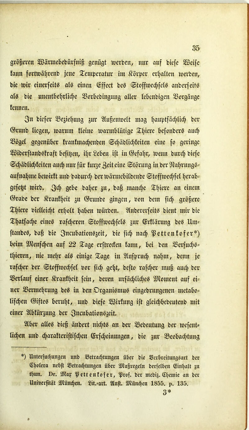 grÖ§even 2öärmebebüvfni§ genügt tnerben, nur auf biefe SBeife fann forttüä:§renb jene Slemberatnr ini förfjer er:^atten inerben, bte tnir einerfeit^ at§ einen ©ffect beS @tofftt3ccf)fet§ anberfettö als bie uuentbe^rtic^e Sßorbebingung alter tebcnbigen 25orgänge fennen. 3n btefer ^ßejiel^ung jur 5tu§eninett mag ^auj)t)äd;ti(^ ber ®runb Hegen, irsarum Heine marmbtutige Siliere be[onber§ audf) SSöget gegenüber franfmac^enben @d;äbticf)feiten eine fo geringe Siberftanbsfraft befi^en, it;r Seben ift in ®efa!^r, tcenn burci^ biefe ®(^äbHcif»feiten ancf) nur für furje 3eit eine (Störung in ber D'ia^^rnngö' aufna(^me bemirft unb baburd; ber märmebitbenbe Stoffmed;fet (^erab- gefegt tnirb. 3^? ba^er 31t, ba^ manche ^T^iere an einem ©rabe ber Ifrant^eit 311 ©runbe gingen, non bem fid^ größere Siliere nietteid;t erl^ott l^aben mürben. Stnbererfeitö bient mir bie STl^atfad^e eines rafeueren Stoffmed;fetS 3ur ©rftärung beS Um- ftanbeS, ba§ bie 3iicubationS3eit, bie fic^ nac^ ^ettenfofer* *) beim ätienfd^en auf 22 STage erftred’en fann, bei ben SSerfuc^S« t^ieren, nie me(^r atS einige S^age in Slnffjrnd^ na'^m, benn je raf^er ber Stoffmedf)fet nor fid^ ge§t, befto rafd;er mn§ auef) ber SSertauf einer I'ranf^eit fein, bereit nrfäd;tid^eS S0?oment auf ei= ner S5erme(^rung beS in ben Organismus eingebrungenen metabo^ Hfc^en ©ifteS beru^^t, unb biefe SBirfnng ift gteicfibebeutenb mit einer Stbfür3ung ber 3ncubationS3eit. Stber atteS biep änbert nichts an ber ißebeutnng ber mefeuH ticken unb d^arafteriftifcfien ©rfd;einnngen, bie 3ur S3eobad;tung *) Unterfucf;ungen unb 5Betvad;tungen über bie SSevbreitungäart bet S^otera nebft 33etrad;tungett über 3)toßregeIn berfelben (Sin'^att ju tt)un. Dr. ipettenfofer, iprof. ber ntebij. (5I;emie an ber Uninerfitöt 2Jtünc^en, Sit.^'art, Stnft. SJtiincpen 1855. p. 135. 3* *