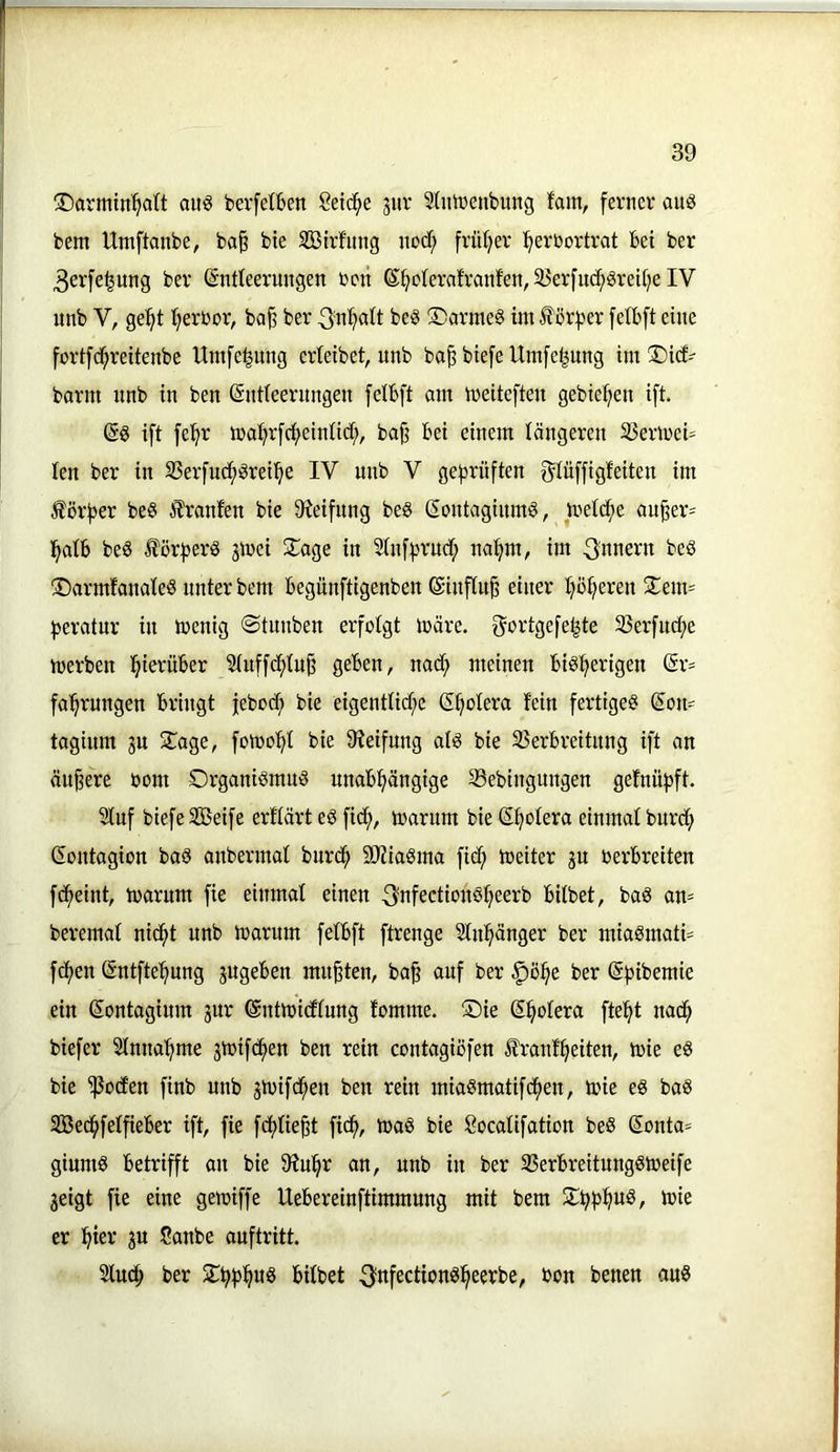 3)armin'^a(t auö bevfetfeen Seiche guv Slutüenbung fam, ferner aus bem Umftanbe, ba§ bte SBirfimg nod; früt;er :^erbortrat bei ber 3erfe^ung ber ©ntleeruugen ben ß^cIerafranfen,33erfuc^Srei[)e IV unb V, gel^t (;erbor, ba^ ber ^u^ait beS !DarmeS tm f örfjer felbft eine fortfd^reitenbe Umfe^ung erteibet, unb ba^biefeUiufetjung im T)i(f- barm unb in beu ßutieerungeu felbft am meiteften gebieten ift. @S ift fel^r ma^rf^eintict;, baji bei einem längeren 23ermei= len ber in S3erfucf)Srei'^e IV unb V geprüften f^Iüffigfeiten im Korber beS ilranfen bie 9Jeifung beS (EoutagiumS, metc^e außer- halb beS ^örberS jmei Silage in ^ufbrud; natjm, im Innern beS ©armfanateS unter bem begunftigenben (Siuftuß einer höheren 2:em= beratur in menig ©tunben erfolgt märe, f^ortgefehte 35erfu(he merben hmvüber Stuffc^tuß geben, nach meinen bisherigen Er- fahrungen bringt feboch bie eigentliche Ehotera fein fertiges Eon= tagium gn 2^age, fomohf bie 9Ieifnng als bie 35erbreitnng ift an äußere bom Organismus unabhängige 33ebingungen gefnübft. Stuf biefe Sßeife erftärt eS fid;, marum bie Ehotera einmal burch Gontagion baS anbermal burch SÄiaSma fid; meiter gu berbreiten fcheint, marum fie einmal einen ^nfectionSheerb bitbet, baS an= beremat nicht unb marum felbft ftrenge Sluhänger ber miaSmati= fhen Gntftehnng jugeben mußten, baß auf ber §öhe ber Ghibemie ein Gontagium 3ur Gntm'idlung fomme. Oie Ghotera fteht nach biefer Sinnahme jmifchen ben rein contagiofen Trautheiten, mie eS bie ^oden finb unb smifchen ben rein miaSmatifchen, mie eS baS Söechfetfieber ift, fie fchtießt fich, maS bie Socatifation beS Gonta* giumS betrifft an bie 9Juhr an, unb in ber SSerbreitnngSmeife 3eigt fie eine gemiffe Uebereinftimmung mit bem Ohhh«^/ h)ie er hier 3U Canbe auftritt. Sluch ber Ohhhwö trübet ^nfectionsheerbe, bon benen aus
