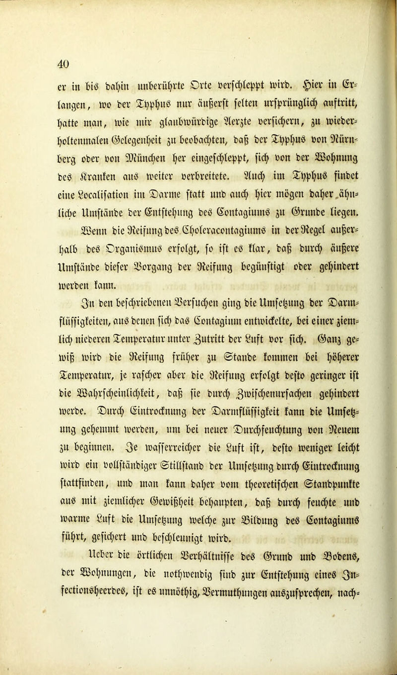 er in biö bd;iu unberütjrte Orte berfd)te^)3t ivirb. .^ier in (Sr=^ langen, ino ber Sb^ljnb nnr äu§er[t feiten urf|)rüngtic^ miftritt, I;atte man, mie mir glanbmürbtge Sterjte üerficf)ern, jn mieber* :^oItenmaIen ®elegen:^ett jn bee'6ad;ten, ba^ ber Ot;pI)Ub bon S'Zürn^ Berg ober bon 5!JJnnc[;en ^er einge[d^Ie|)pt, fi(^ bon ber Söol^nung beb tränten anb meiter berbreitete. Sind; im 0Bf5l;nb finbet eine Socalifation im ©arme ftatt nnb and; ^ier mögen ba^er,ä^n= Iid)e Umftänbe ber ©ntfte^nng beb Kontagiumb jn ®rnnbe liegen. SBenn bie 9^eifnng beb GI;oIeracontaginmb in ber Sieget an^er= I;atb beb Organibmnb erfolgt, fo ift eb tiar, ba^ burd; ändere Umftänbe biefer Vorgang ber Sleifnng begünftigt ober gel^inbert merben fann. 3:n ben befd;riebenen 35erfud;en ging bie Umfel|nng ber Oarnt' fliiffigfeiten, anb benen fid; bab ßontaginm entmidelte, bei einer giem^ lid; nieberen Oemf^eratnr unter 3utritt ber önft bor ficb. ®anj ge=^ mip mirb bie Sleifnng früher ju ©taube fommen bei Siemberatur, fe rafc^er aber bie Sleifung erfolgt befto geringer ift bie 3Babrfd;einIid;feit, ba^ fie burcf) gebinbert merbe, Onrcb Sintrodnnng ber iDarmfluffigfeit fann bie Umfe^= nng gebemmt merben, um bei neuer Onrcbfeudbtnng bon Sieuern jn beginnen. toafferreicber bie 8uft ift, befto ibeniger Ieid;t mirb ein bodftänbiger ©tittftanb ber Umfe^nng burcb ©introdnnng ftattfinben, nnb man fann baber bom tbeoretifd;en ©tanbbunfte anb mit jiemlid;er ©emi^b^if bebaubten, ba^ burcb fendbte nnb marme 8uft bie Umfebnng ibefd;e gnr SSitbnng beS ©ontagiumö führt, gefid;ert nnb befd;Ieunigt mirb. lieber bie örtlicben 33erbältniffe beS ©runb nnb ißobenS, ber Sffiobnnngen, bie notbmenbig finb gnr (Sntftebnng eines 3«== fectionSbeerbeS, ift eS nnnötbig, SSermntbnngen auS3Ufbrecben, nacb^