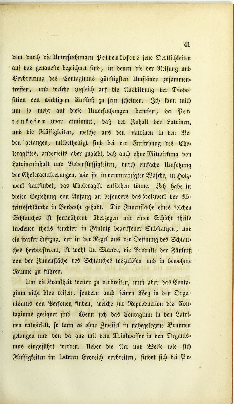 bem biird^ bie ltnter[ucf;ungen ^ettenfoferö jene Certnd;fctten auf baS genauefte be^eicftnet finb, in beiten bie ber Oicifnng unb 35erbreitung beö eontaginmS günftigften llntftänbe 3nfainmen= treffen, nnb K>eld;e jugteid; auf bie Stuöbitbung ber ®i0|>o= fition ben U)id;tigem ßinftn^ 3U fein fdfieinen. f<inn ntic^ nm fo me^^r auf biefe Unterfud^nngen berufen, ba ^et= tenfofer 3i»ar annimmt, ba^ ber 3'nf>alt ber Satrinen, nnb bie f^tiiffigfeiten, iretd;e anö ben Katrinen in ben 23o^ ben gelangen, niitbet^eUigt finb bei ber CEntfte^nng bed leragifteö, anberfeitg aber 3ugiebt, ba^ and; o^ne 50Jitoirfnng bon Satrineninbatt nnb iPobenftüffigfeiten, bnreb einfad;e Umfebnng ber ©b'^Ieraentteerungen, ibie fie in berunreinigter Söäfcbe, in ^^ot3= inerf ftattfinbet, ba§ l^b'^teragift entfteben fönne. 3'cb b^be in biefer 35e3iebung bon Slnfang an befonberiS ba§ |)ot3tüert ber 3tb= trittsfd)tänd;e in 33erbacbt gehabt. ®ie 3mienftäd;e eineg fotd;en @d;tand;eg ift fortlbäbrenb über3ogen mit einer ©c^id^t tbeitg trodener tbeitg feuchter in f^äntni^ begriffener ©ubftan3en, nnb ein ftarfer 8uft3ug, ber in ber 9?eget aug ber Oeffmmg beg ©d^iaU' dfieg bevborftrömt, ift ibobl im ©tanbe, bie 'iprobutte ber f^äutni^ bon ber ©d;taudf)eg (og3utöfen unb in bemobnte 9?änme 31t führen. Um bie Jt'rant'beit ibeiter 31t berbreiten, mn^ aber bag Sonta- ginm nid;t btog reifen, fonbern and^ feinen SGBeg in ben Orga- nigmug bon ^erfonen finben, toeId;e 3111* 9ie|5robnetion beg ©on- tagiumg geeignet finb. 3Benn fic^ bag (Eontagium in ben Katri- nen entmidett, fo fann eg otjne 3'^bifet in na^egetegene S3runnen gelangen nnb bon ba aug mit bem 2^rintioaffer in ben Organig^ mug eingefn^rt toerben. Ueber bie 5trt unb SBeife mie fidfi f^tüffigfeiten im loderen (Srbreid; berbreiten, finbet fid^ bei ^e=>