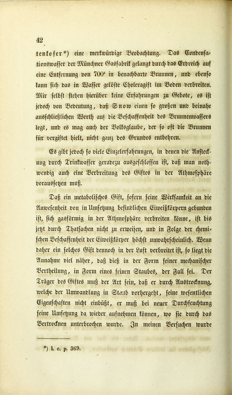 tenfofer*) eine nterfmürbige S3eobadf;tmig. ©onbenfa- ticnSinaffer ber 9Jcünrf;ner ©a^fobrlf gelangt burc(> ba8 ©rbretd^ auf eine ©ntfernnng bon 700' in benad;barte ^Brunnen, unb ebenfo tarnt ficf) baö in Sßaffer getbfte (^^olcragift im 53oben berbveiten. 9Jiir fctbft ftel?en ftierüber feine @rfal)vungen ju @ebote, eö ift jebbd^ bon 33ebeutung, ba^ @nom einen fo großen unb beina'^e aub)c^fiej3nc^en Sert^ auf bie 33e[d;affcn:^eit beö 33rnnnentba[[ev8 fegt, unb eS mag and^ ber 25otBgfanbe, ber fo oft bie 33runnen für bergiftet ^ieft, nicftt ganj beö ©runbeö entbel^ren. gibt jebod; fo biele ^iujcferfa'^rungen, in benen bie' Sfnftecfs nng bnrcf) 2:rinfibaffer gerabeju au^gefd;toffen ift, baf man not^= ioenbig audf) eine 23erbreitnng beö ®ifte8 in ber Sft^moffjl^äre boraugfe^en mup. S)a^ ein metabofifc^eö ®ift, fofern feine Sirffamfeit an bie ^imoefen^cit bon inUmfe^ung befinbtid^en (Sitbei^forf^ern gebunben ift, fid^ gasförmig in ber Sttfjmofp^äre berbreiten fönne, ift bis |e^t bnrd; 3!:f}atfad;en ni(^t 31t eribeijen, unb in f^ofge ber ^emi= f(^en 33efd;affenf;eit ber ßilbeipörfjer f)öd;ft untoal^rfd^einlid^. Senn baf;er ein foft^eS ®ift bennod; in ber 8nft berbreitet ift, fo liegt bie 3Inna!^me biet näfter, ba^ bie^ in ber f^orm feiner med^anifd^er ^Bert^eitung, in f^orm eines feinen ©taubes, ber g^aff fei. 3)er 2;räger beS @ifteS muji ber Strt fein, ba§ er burd^ SfuStrodnung, treffe ber Umibanblung in ©taub bor^erge^t, feine mefentlidften eigenfd^aften nic^t einbü^t, er mu^ bei neuer ®urdf)feud()tung feine Umfe^ung ba ibieber aufne^men fönnen, ibo fie burd^ baS 33ertrocfnen unterbrochen mürbe. 3n meinen SSerfud^en mürbe *) L c. p. 369.
