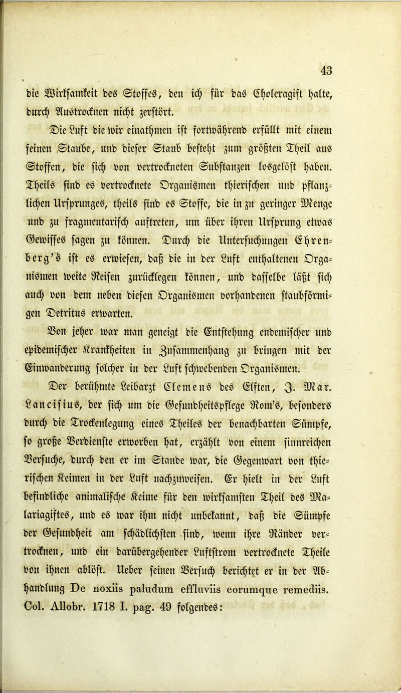 bie SBirffamfdt beS ©toffeS, ben ic^ füv ba§ (Stjoteragift fjatte, bur(i^ 3(uötro(fiien ntdf;t gerftört. ®ie 8uft bte ioir etnat^men ift forüüä^renb erfüllt mit einem feinen ,©taube, nnb biefer ©taub befte'^t 3itm größten ©t;eit auö ©toffen, bie fid^ r>on rertrocfneten ©ubftanjen toSgetöft l^aben. 2:t)eUö finb e§ öertrotfnete Organismen tl^ierifc^en nnb fjftanj' Uct;en UrfprungeS, t^eits finb eS ©toffe, bie injn geringer 5D?enge nnb ju fragmentarifd^ onftreten, nm über itjreu Urf^^rung etmaS ©emiffeS fagen ju fönnen. Ourd^ bie Unterfnc^nngen (Sl^rem berg’S ift eS erliefen, ba^ bie in ber Suft entl^attcnen Orga- nismen meite 9?eifen gurücftegen tonnen, nnb baffetbe tä^t fidf; audf; oon bem neben biefen Organismen oor^anbenen ftanbförmi- gen OetritnS ertoarten. 33on je^er mar man geneigt bie ©ntfte^nng enbemifd;er nnb e^ibemifd^er franf^eiten in 3uf«i^^W6n^ang 31t bringen mit ber (ginmanbernng fotd;er in ber 8nft fcf)mebenben Organismen. Oer berühmte 8eibar3t Siemens beS SIften, Q. 9Jtar. 8 an cif ins, ber fidfi um bie ©efunb^^eits^jftege 9tom’S, befonberS bnrd^ bie Orod'entegung eines O^eiteS ber benadf)barten ©üntfjfe, fo gro§e SSerbienfte ermorben ^at, er3ä^tt oon einem finnreidf>en S3erfud;e, burd^ ben er im ©taube mar, bie ©egenmart oon f^ie= rifc^en keimen in ber Idtft nac^3nmeifen. ©r ^iett in ber ^uft befinbUdfie animatifd;e iteime für ben mirffamften O^ed beS ?ERa= tariagifteS, nnb eS mar i^m nid;t unbefannt, ba^ bie ©üm^fe ber ©efunb:^eit am fc^äbtid^ften finb, menn i^re S'tänber oer=-- trocEnen, nnb ein barüberge^^enber önftftrom oertrocfnete Steile oon i^nen obloft. Ueber feinen SJerfnd^ berichtet er in ber Slb- l^onbtnng De noxüs paludum effluviis eorumqiie remed’iis, Col. Allobr. 1718 I. pag. 49 foIgenbeS: