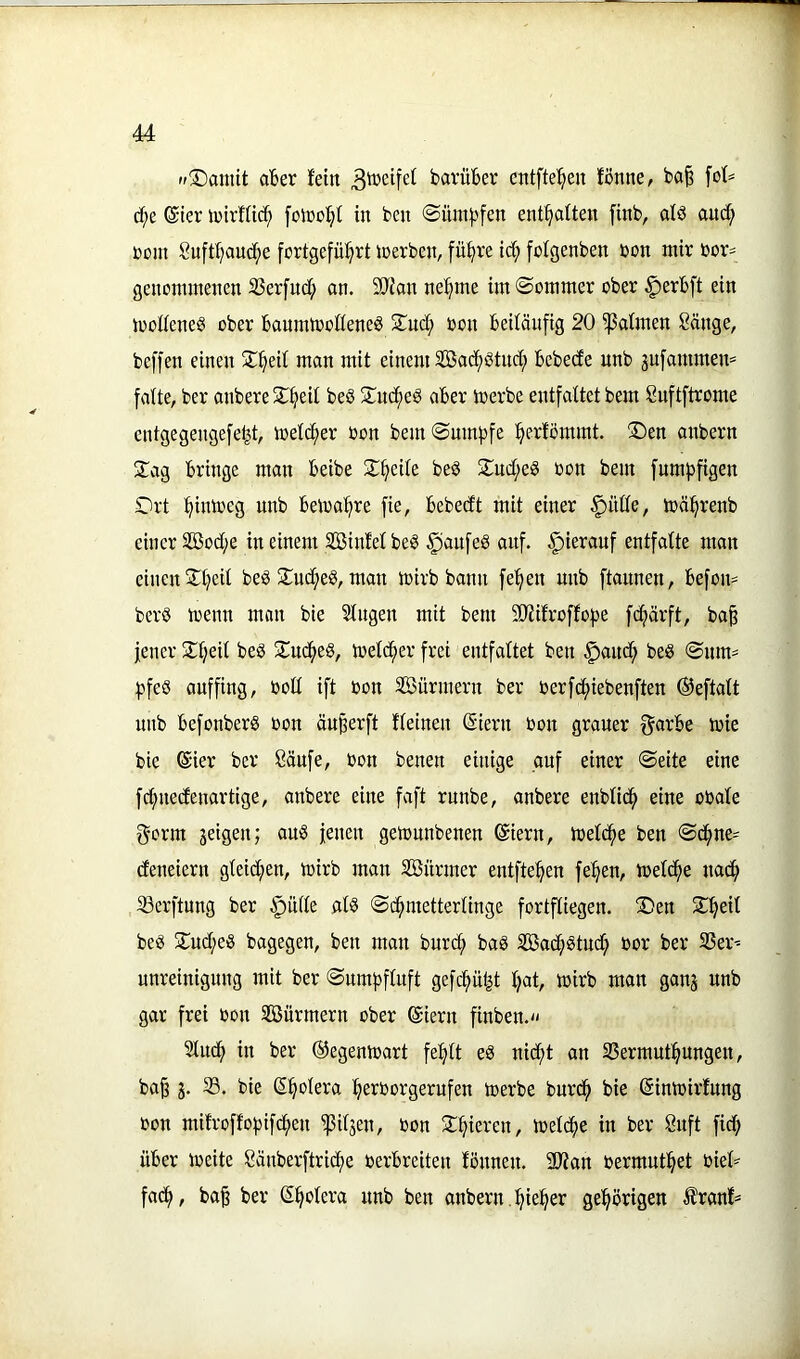 »fSDantit aBer fein bavüBer cntfte'^eu tönne, ba| ä}t ©ter toirlUc^ [otoo'^t in ben ©üni:j)fen ent^atten finb, alö auci^ ßüjn Suftfjauc^e fortgefü^rt ioerben, fü^re id; [olgenben toon mir bor= genommenen S3er[ud; on. SÜJfan ne^me im ©ommer ober ^erBft ein modeneg ober BanrnmodeneS 5Tud; oon Beiläufig 20 ^atmen Sänge, beffen einen S^eil man mit einem Söac^ötnd; Bebede unb jufammen* falte, ber anbere 2:^ieit be§ !Iud^eS aBer toerbe entfaltet bem Suftftrome entgegengefe^t, melc^er oon bem©um|3fe ^erlömmt. ®en anbern Xag Bringe man Beibe 2:§eile beS ^ud;e§ oon bem fnm}3figen Drt ^imoeg nnb Beiva^re fie, Bebedt mit einer §nlle, mä^renb einer 2Bod;e meinem SBinMbe^ §aufe8 auf. hierauf entfalte man einen jltjeit beö S^uc^eS, man mirb bann fe^en unb ftannen, Befon= berö trenn mon bie Singen mit bem 5ÜJiifroffofte fcfiärft, ba^ fencr J^ljeil be§ 2:uc()eS, trelc^er frei entfaltet ben ^anc^ beS ©mm :|3feö auffing, roll ift ron SÖürmern ber rerfc^iebenften ©eftalt unb BefonberS ron äuperft fleinen ©iern ron grauer f^arBe trie bie ©ier ber Sänfe, ron benen einige auf einer ©eite eine fd;nedenartige, anbere eine faft runbe, anbere enblic^ eine orale gorm jeigen; aus jenen getrnnbenen ©iern, trelcf)e ben ©d^ne- deneiern gleid;en, trirb man Sönrmer entftef^en fe!§en, treidle na^ 33erftnng ber §ülle als ©d^metterlinge fortfliegen. T)en Sf^eil beS 2;ud;eS bagegen, ben man burc^ baS Söad^Stud; ror ber SSer^“ unreinigung mit ber ©umpfluft gefcptjt Ijat, trirb man ganj unb gar frei ron Söurmern ober ©iern finben.« Sludj) in ber ©egentrart fe^lt eS nid;t an SSermut^ngen, ba§ j. S. bie Spolera ^errorgerufen trerbe burd^ bie ©intriidung ron mifroffo))ifd^en ^iljen, ron 2i^ieren, treldjte in ber Snft fid; üBer treite Sänberftricf^e rerBreiten tonnen. äJian rermut^et ried fadj), ba^ ber ©^olera nnb ben anbern . :^ie^er gehörigen Ärant*