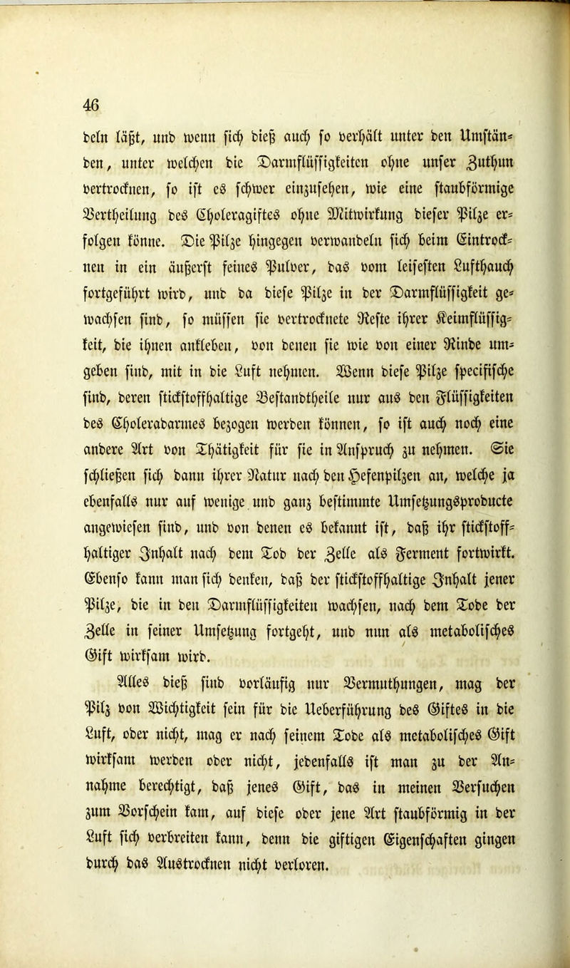 fcetn lä^t, unb tvenn fic^ bte§ auc^ [o berl;ä(t unter ben Umftän* ben, unter iretc^en bie Sarrnftüffigfeiten o^ue unfer rertrocfnen, fo ift e8 [d^iuer einjufe^eu, tute eine ftaubförmigc 35ertt)ettung beö S^oteragifteS o^ue 5D?itU)irfung biefer ^itge er* folgen fönne. S)te ^ttje f^tngegen ßeriranbetu fic^ beim ©introcf* neu tu ein äu^erft feinet Untrer, baö bom leifeften ßuft:^auc^ fortgefü^rt toirb, unb ba biefe ißitäe in ber ©armpffigfeit ge* macf)[en finb, fo muffen fie bertrodnete 9?efte ifjrer I'eimpffig* feit, bie i^nen anftebeu, bon beneu fie tbie bou einer 9finbe um* geben finb, mit in bie Suft uepten. Senn biefe ^itje f|5ecifipe finb, bereu fticfftoff^altige ^eftanbt^eite nur ou8 beu f^füffigfeiten be§ ß^oterabarmeb bezogen toerbeu fönnen, fo ift aud^ nod^ eine anbere Sfrt bon ST^ätigfeit für fie in 5tnff)rud^ ju nehmen. Sie fd(>tie^en fici^ bann i^rer Sfiatur uact; beu §efenf)ifsen on, mefd^e ja ebeufattb nur ouf toenige unb ganj beftimmte Umfe^ungö^jrobucte ongetbiefen finb, unb bon benen e§ befaunt ift, ba^ p ftiptoff* faltiger 3n^tt uad^ bem 2:ob ber ^dk afg f^erment fortmirft. ©benfo faun man fidt; benfen, ba§ ber ftidfftoff^aftige 3pcitt jener ^itje, bie in beu ©armpffigfeiteu tbadt;fen, uad^ bem 2^obc ber 3eüe in feiner Umfe^ung fortge^t, unb mm af§ metabofipeö @ift tbirffam mirb. SttteS bie^ finb borfäup nur Sermutpngen, mag ber 'jßifj bon ©ptigfeit fein für bie Ueberfü^rung be8 @ifteö in bie Cuft, ober nidt;t, mag er nad^ feinem ^obe afö metaboUfdt;e§ ®ift tbirffam toerbeu ober uid^t, jebenfaftS ift man ju ber 2fn* ua^me bered^tigt, ba^ jenes ®ift, baS in meinen 23erfudfien gum SSorpein fam, auf biefe ober jene 5frt ftaubförmig in ber Suft ficft berbreiten faun, beim bie giftigen ©igenfd^aften gingen burd^ baS SfnStrorfnen nid^t berforen.
